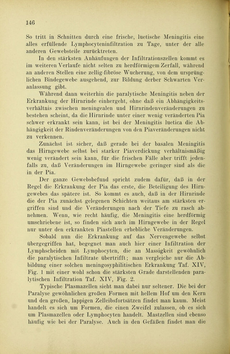 So tritt in Schnitten durch eine frische, luetische Meningitis eine alles erfüllende Lymphocyteninfiltration zu Tage, unter der alle anderen Gewebsteile zurücktreten. In den stärksten Anhäufungen der Infiltrationszellen kommt es im weiteren Verlaufe nicht selten zu herdförmigem Zerfall, während an anderen Stellen eine zellig-fibröse Wucherung, von dem ursprüng- lichen Bindegewebe ausgehend, zur Bildung derber Schwarten Ver- anlassung gibt. Während dann weiterhin die paralytische Meningitis neben der Erkrankung der Hirnrinde einhergeht, ohne daß ein Abhängigkeits- verhältnis zwischen meningealen und Hirnrindenveränderungen zu bestehen scheint, da die Hirnrinde unter einer wenig veränderten Pia schwer erkrankt sein kann, ist bei der Meningitis luetica die Ab- hängigkeit der Kindenveränderungen von den Piaveränderungen nicht zu verkennen. Zunächst ist sicher, daß gerade bei der basalen Meningitis das Hirngewebe selbst bei starker Piaverdickung verhältnismäßig wenig verändert sein kann, für die frischen Fälle aber trifft jeden- falls zu, daß Veränderungen im Hirngewebe geringer sind als die in der Pia. Der ganze Gewebsbefund spricht zudem dafür, daß in der Regel die Erkrankung der Pia das erste, die Beteiligung des Hirn- gewebes das spätere ist. So kommt es auch, daß in der Hirnrinde die der Pia zunächst gelegenen Schichten weitaus am stärksten er- griffen sind und die Veränderungen nach der Tiefe zu rasch ab- nehmen. Wenn, wie recht häufig, die Meningitis eine herdförmig umschriebene ist, so finden sich auch im Hirngewebe in der Eegel nur unter den erkrankten Piastellen erhebliche Veränderungen. Sobald nun die Erkrankung auf das Nervengewebe selbst übergegriffen hat, begegnet man auch hier einer Infiltration der Lymphscheiden mit Lymphocyten, die an Massigkeit gewöhnlich die paralytischen Infiltrate übertrifft; man vergleiche nur die Ab- bildung einer solchen meningosyphilitisch'en Erkrankung Taf. XIV, Fig. 1 mit einer wohl schon die stärksten Grade darstellenden para- lytischen Infiltration Taf. XIV, Fig. 2. Typische Plasmazellen sieht man dabei nur seltener. Die bei der Paralyse gewöhnlichen großen Formen mit hellem Hof um den Kern und den großen, lappigen Zelleibsfortsätzen findet man kaum. Meist handelt es sich um Formen, die einen Zweifel zulassen, ob es sich um Plasmazellen oder Lymphocyten handelt. Mastzellen sind ebenso häufig wie bei der Paralyse. Auch in den Gefäßen findet man die