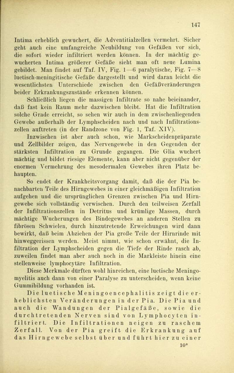 Intima erheblich gewuchert, die Adventitialzellen vermehrt. Sicher geht auch eine umfangreiche Neubildung von Gefäßen vor sich, die sofort wieder infiltriert werden können. In der mächtig ge- wucherten Intima größerer Gefäße sieht man oft neue Lumina gebildet. Man findet auf Taf. IV, Fig. 1—6 paralytische, Fig. 7—8 luetisch-meningitische Gefäße dargestellt und wird daran leicht die wesentlichsten Unterschiede zwischen den Gefäßveränderungen beider Erkrankungszustände erkennen können. Schließlich liegen die massigen Infiltrate so nahe beieinander, daß fast kein Raum mehr dazwischen bleibt. Hat die Infiltration solche Grade erreicht, so sehen wir auch in dem zwischenliegenden Gewebe außerhalb der Lymphscheiden nach und nach Infiltrations- zellen auftreten (in der Randzone von Fig. 1, Taf. XIV). Inzwischen ist aber auch schon, wie Markscheidenpräparate und Zellbilder zeigen, das Nervengewebe in den Gegenden der stärksten Infiltration zu Grunde gegangen. Die Glia wuchert mächtig und bildet riesige Elemente, kann aber nicht gegenüber der enormen Vermehrung des mesodermalen Gewebes ihren Platz be- haupten. So endet der Krankheitsvorgang damit, daß die der Pia be- nachbarten Teile des Hirngewebes in einer gleichmäßigen Infiltration aufgehen und die ursprünglichen Grenzen zwischen Pia und Hirn- gewebe sich vollständig verwischen. Durch den teilweisen Zerfall der Infiltrationszellen in Detritus und krümlige Massen, durch mächtige Wucherungen des Bindegewebes an anderen Stellen zu fibrösen Schwielen, durch hinzutretende Erweichungen wird dann bewirkt, daß beim Abziehen der Pia große Teile der Hirnrinde mit hinweggerissen werden. Meist nimmt, wie schon erwähnt, die In- filtration der Lymphscheiden gegen die Tiefe der Rinde rasch ab, zuweilen findet man aber auch noch in die Markleiste hinein eine stellenweise lymphocytäre Infiltration. Diese Merkmale dürften wohl hinreichen, eine luetische Meningo- myelitis auch dann von einer Paralyse zu unterscheiden, wenn keine Gummibildung vorhanden ist. Die luetische Meningoencephalitis zeigt die er- heblichsten Veränderungen in der Pia. Die Pia und auch die Wa n düngen der Pialgefäße, sowie die durchtretenden Nerven sind von Lymphocyten in- filtriert. Die Infiltrationen neigen zu raschem Zerfall. Von der Pia greift die Erkrankung auf das Hirngewebe selbst über und führt hier zu einer 10*
