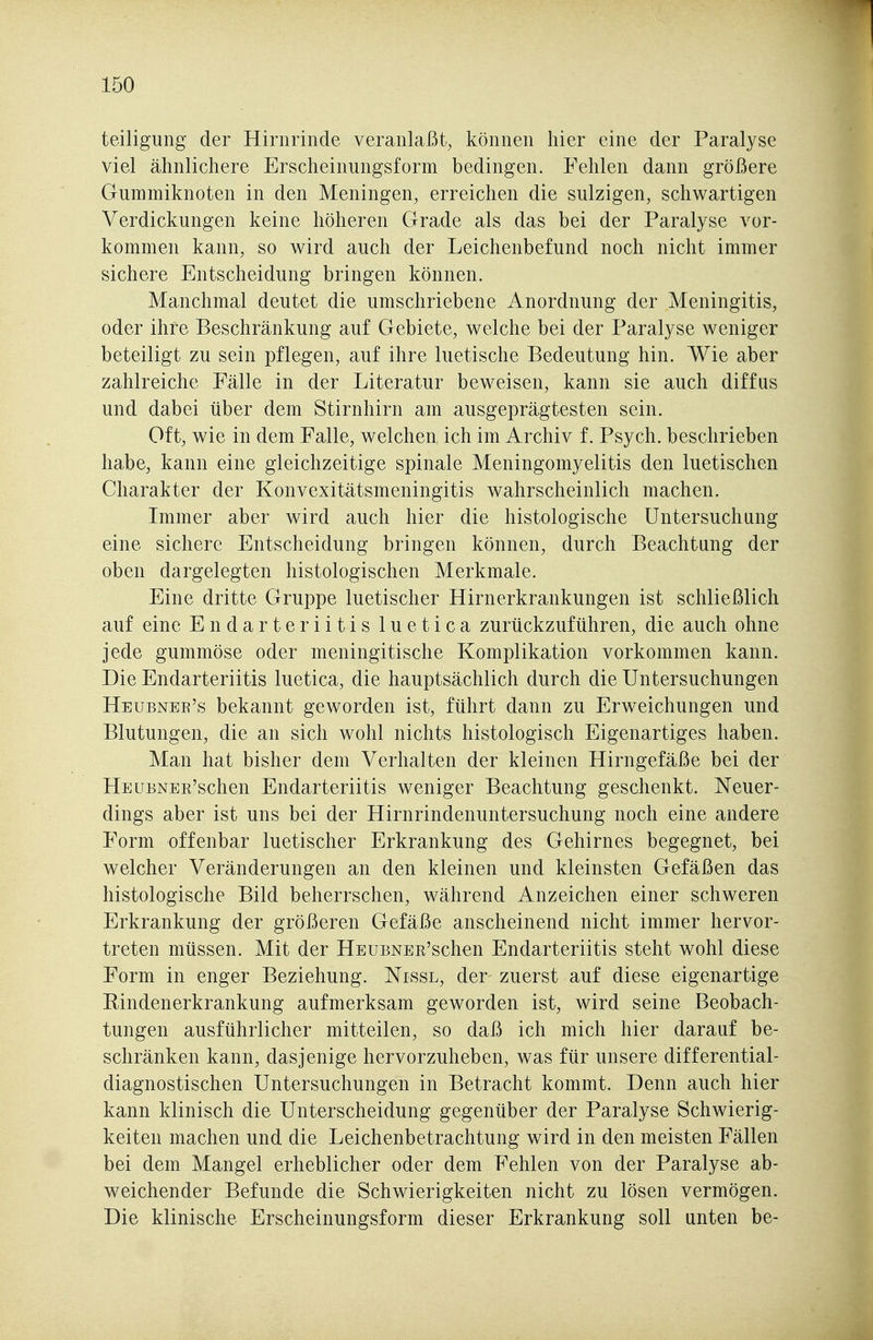 teiligung der Hirnrinde veranlaßt, können hier eine der Paralyse viel ähnlichere Erscheinungsform bedingen. Fehlen dann größere Gummiknoten in den Meningen, erreichen die sulzigen, schwartigen Verdickungen keine höheren Grade als das bei der Paralyse vor- kommen kann, so wird auch der Leichenbefund noch nicht immer sichere Entscheidung bringen können. Manchmal deutet die umschriebene Anordnung der Meningitis, oder ihre Beschränkung auf Gebiete, welche bei der Paralyse weniger beteiligt zu sein pflegen, auf ihre luetische Bedeutung hin. Wie aber zahlreiche Fälle in der Literatur beweisen, kann sie auch diffus und dabei über dem Stirnhirn am ausgeprägtesten sein. Oft, wie in dem Falle, welchen ich im Archiv f. Psych, beschrieben habe, kann eine gleichzeitige spinale Meningomyelitis den luetischen Charakter der Konvexitätsmeningitis wahrscheinlich machen. Lnmer aber wird auch hier die histologische Untersuchung eine sichere Entscheidung bringen können, durch Beachtiing der oben dargelegten histologischen Merkmale. Eine dritte Gruppe luetischer Hirnerkrankungen ist schließlich auf eine Endarteriitis luetica zurückzuführen, die auch ohne jede gummöse oder meningitische Komplikation vorkommen kann. Die Endarteriitis luetica, die hauptsächlich durch die Untersuchungen Heubnee's bekannt geworden ist, führt dann zu Erweichungen und Blutungen, die an sich wohl nichts histologisch Eigenartiges haben. Man hat bisher dem Verhalten der kleinen Hirngefäße bei der HEUENER'schen Endarteriitis weniger Beachtung gesclienkt. Neuer- dings aber ist uns bei der Hirnrindenuntersuchung noch eine andere Form offenbar luetischer Erkrankung des Gehirnes begegnet, bei welcher Veränderungen an den kleinen und kleinsten Gefäßen das histologische Bild beherrschen, während Anzeichen einer schweren Erkrankung der größeren Gefäße anscheinend nicht immer hervor- treten müssen. Mit der HEUBNER'schen Endarteriitis steht wohl diese Form in enger Beziehung. Nissl, der zuerst auf diese eigenartige Rindenerkrankung aufmerksam geworden ist, wird seine Beobach- tungen ausführlicher mitteilen, so daß ich mich hier darauf be- schränken kann, dasjenige hervorzuheben, was für unsere differential- diagnostischen Untersuchungen in Betracht kommt. Denn auch hier kann klinisch die Unterscheidung gegenüber der Paralyse Schwierig- keiten machen und die Leichenbetrachtung wird in den meisten Fällen bei dem Mangel erheblicher oder dem Fehlen von der Paralyse ab- weichender Befunde die Schwierigkeiten nicht zu lösen vermögen. Die klinische Erscheinungsform dieser Erkrankung soll unten be-