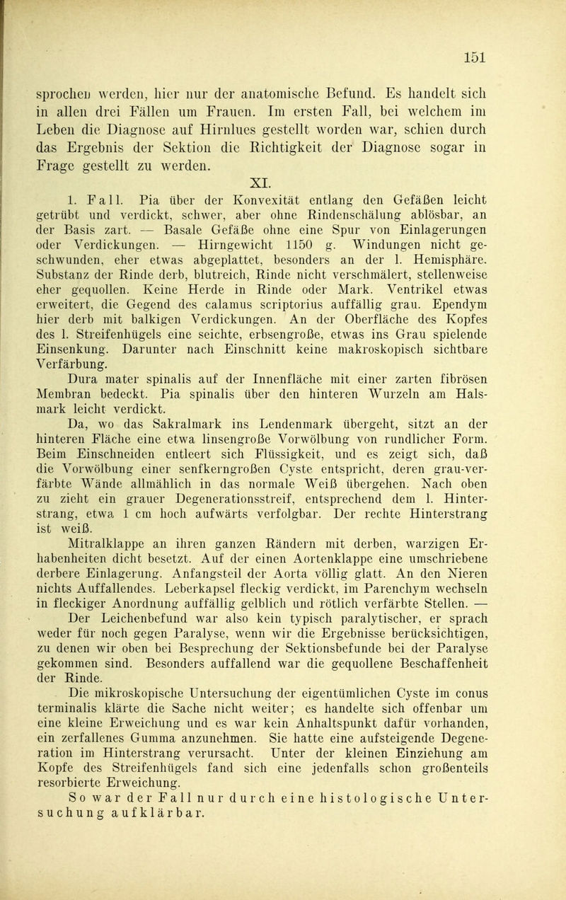 sprocheij werden, hier nur der anatomische Befund. Es handelt sich in allen drei Fällen um Frauen. Im ersten Fall, bei welchem im Leben die Diagnose auf Hirnlues gestellt worden war, schien durch das Ergebnis der Sektion die Richtigkeit der Diagnose sogar in Frage gestellt zu werden. XI. 1. Fall. Pia über der Konvexität entlang den Gefäßen leicht getrübt und verdickt, schwer, aber ohne Rindenschälung ablösbar, an der Basis zart. — Basale Gefäße ohne eine Spur von Einlagerungen oder Verdickungen. — Hirngewicht 1150 g. Windungen nicht ge- schwunden, eher etwas abgeplattet, besonders an der 1. Hemisphäre. Substanz der Rinde derb, blutreich, Rinde nicht verschmälert, stellenweise eher gequollen. Keine Herde in Rinde oder Mark. Ventrikel etwas erweitert, die Gegend des calamus scriptorius auffällig grau. Ependym hier derb mit balkigen Verdickungen. An der Oberfläche des Kopfes des 1. Streifenhügels eine seichte, erbsengroße, etwas ins Grau spielende Einsenkung. Darunter nach Einschnitt keine makroskopisch sichtbare Verfärbung. Dura mater spinalis auf der Innenfläche mit einer zarten fibrösen Membran bedeckt. Pia spinalis über den hinteren Wurzeln am Hals- mark leicht verdickt. Da, wo das Sakralmark ins Lendenmark übergeht, sitzt an der hinteren Fläche eine etwa linsengroße Vorwölbung von rundlicher Form. Beim Einschneiden entleert sich Flüssigkeit, und es zeigt sich, daß die Vorwölbung einer senfkerngroßen Cyste entspricht, deren grau-ver- färbte Wände allmählich in das normale Weiß übergehen. Nach oben zu zieht ein grauer Degenerationsstreif, entsprechend dem 1. Hinter- strang, etwa 1 cm hoch aufwärts verfolgbar. Der rechte Hinterstrang ist weiß. Mitralklappe an ihren ganzen Rändern mit derben, warzigen Er- habenheiten dicht besetzt. Auf der einen Aortenklappe eine umschriebene derbere Einlagerung. Anfangsteil der Aorta völlig glatt. An den Nieren nichts Auffallendes. Leberkapsel fleckig verdickt, im Parenchym wechseln in fleckiger Anordnung auffällig gelblich und rötlich verfärbte Stellen. — Der Leichenbefund war also kein typisch paralytischer, er sprach weder für noch gegen Paralyse, wenn wir die Ergebnisse berücksichtigen, zu denen wir oben bei Besprechung der Sektionsbefunde bei der Paralyse gekommen sind. Besonders auffallend war die gequollene Beschaffenheit der Rinde. Die mikroskopische Untersuchung der eigentümlichen Cyste im conus terminalis klärte die Sache nicht weiter; es handelte sich offenbar um eine kleine Erweichung und es war kein Anhaltspunkt dafür vorhanden, ein zerfallenes Gumma anzunehmen. Sie hatte eine aufsteigende Degene- ration im Hinterstrang verursacht. Unter der kleinen Einziehung am Kopfe des Streifenhügels fand sich eine jedenfalls schon großenteils resorbierte Erweichung. So war der Fall nur durch eine histologische Unter- suchung aufklär bar.