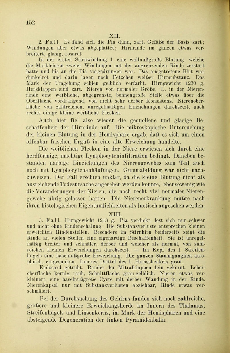 XII. 2. F a 11. Es fand sich die Pia dünn, zart, Gefäße der Basis zart; Windungen aber etwas abgeplattet; Hirnrinde im ganzen etwas ver- breitert, glasig, rosarot. In der ersten Stirnwindung 1. eine wallnußgroße Blutung, welche die Markleisten zweier Windungen mit der angrenzenden Rinde zerstört hatte und bis an die Pia vorgedrungen war. Das ausgetretene Blut war dunkelrot und darin lagen noch Fetzchen weißer Hirnsubstanz. Das Mark der Umgebung schien gelblich verfärbt. Hirngewicht 1230 g. Herzklappen sind zart. Nieren von normaler Größe. L. in der Nieren- rinde eine weißliche, abgegrenzte, bohnengroße Stelle etwas über die Oberfläche vordrängend, von nicht sehr derber Konsistenz. Nierenober- fläche von zahlreichen, unregelmäßigen Einziehungen durchsetzt, auch rechts einige kleine weißliche Flecken. Auch hier fiel also wieder die gequollene und glasige Be- schaffenheit der Hirnrinde auf. Die mikroskopische Untersuchung der kleinen Blutung in der Hemisphäre ergab, daß es sich um einen offenbar frischen Erguß in eine alte Erweichung handelte. Die weißlichen Flecken in der Niere erwiesen sich durch eine herdförmige, mächtige Lymphocyteninfiltration bedingt. Daneben be- standen narbige Einziehungen des Nierengewebes zum Teil auch noch mit Lymphocytenanhäufungen. Gummabildung war nicht nach- zuweisen. Der Fall erschien unklar, da die kleine Blutung nicht als ausreichende Todesursache angesehen werden konnte, ebensowenig wie die Veränderungen der Nieren, die noch recht viel normales Nieren- gewebe übrig gelassen hatten. Die Nierenerkrankung mußte nach ihren histologischen Eigentümlichkeiten als luetisch angesehen werden. XIII. 3. Fall. Hirngewicht 1213 g. Pia verdickt, löst sich nur schwer und nicht ohne Rindenschälung. Die Substanzverluste entsprechen kleinen erweichten Rindenstellen. Besonders im Stirnhirn beiderseits zeigt die Rinde an vielen Stellen eine eigenartige Beschaffenheit. Sie ist unregel- mäßig breiter und schmäler, derber und weicher als normal, von zahl- reichen kleinen Erweichungen durchsetzt. — Im Kopf des 1. Streifen- hügels eine haselnußgroße Erweichung. Die ganzen Stammganglien atro- phisch, eingesunken. Inneres Drittel des 1. Hirnschenkels grau. Endocard getrübt. Ränder der Mitralklappen fein gekörnt. Leber- oberfläche körnig rauh, Schnittfläche grau-gelblich. Nieren etwas ver- kleinert, eine haselnußgroße Cyste mit derber Wandung in der Rinde. Nierenkapsel nur mit Substanzverlusten abziehbar, Rinde etwas ver- schmälert. Bei der Durchsuchung des Gehirns fanden sich noch zahlreiche^ größere und kleinere Erweichungsherde im Innern des Thalamus, Streifenhügels und Linsenkerns, im Mark der Hemisphären und eine absteigende Degeneration der linken Pyramidenbahn.