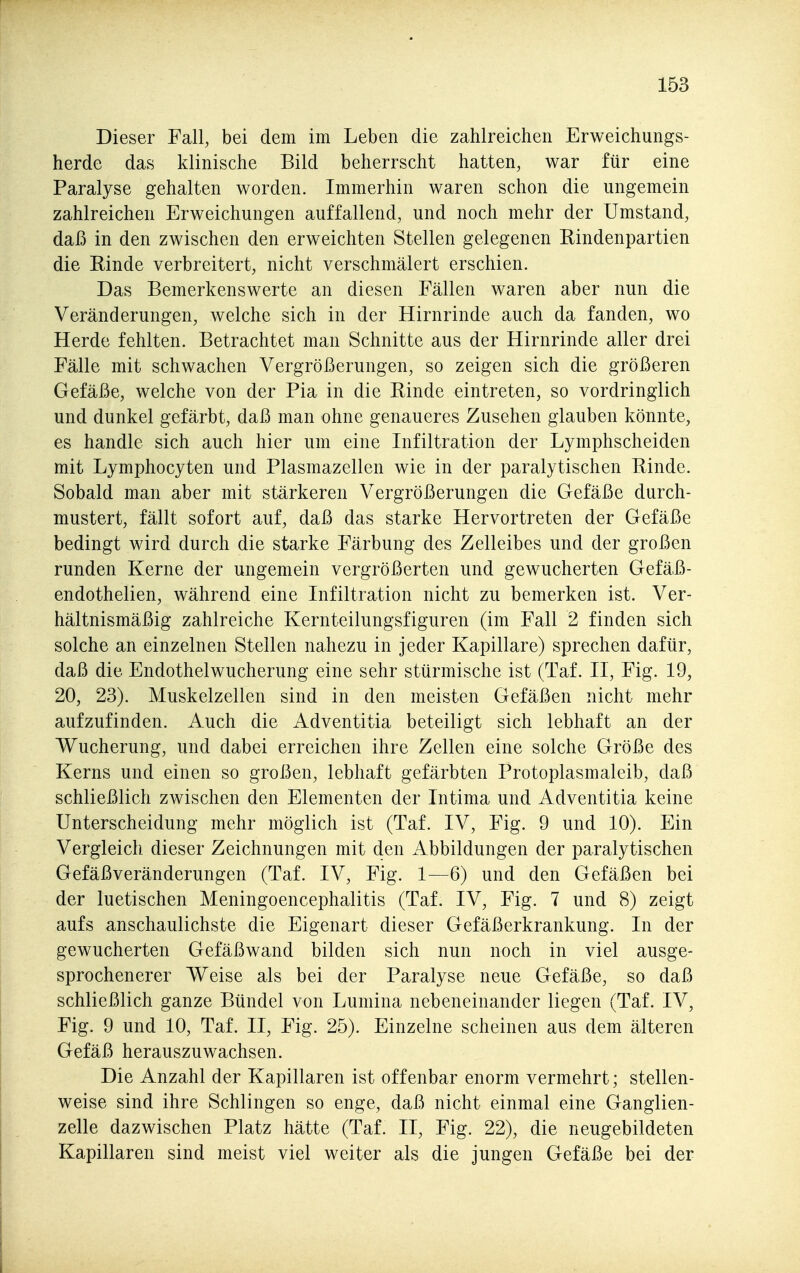 Dieser Fall, bei dem im Leben die zahlreichen Erweichungs- herde das klinische Bild beherrscht hatten, war für eine Paralyse gehalten worden. Immerhin waren schon die ungemein zahlreichen Erweichungen auffallend, und noch mehr der Umstand, daß in den zwischen den erweichten Stellen gelegenen Rindenpartien die Rinde verbreitert, nicht verschmälert erschien. Das Bemerkenswerte an diesen Fällen waren aber nun die Veränderungen, welche sich in der Hirnrinde auch da fanden, wo Herde fehlten. Betrachtet man Schnitte aus der Hirnrinde aller drei Fälle mit schwachen Vergrößerungen, so zeigen sich die größeren Gefäße, welche von der Pia in die Rinde eintreten, so vordringlich und dunkel gefärbt, daß man ohne genaueres Zusehen glauben könnte, es handle sich auch hier um eine Infiltration der Lymphscheiden mit Lymphocyten und Plasmazellen wie in der paralytischen Rinde. Sobald man aber mit stärkeren Vergrößerungen die Gefäße durch- mustert, fällt sofort auf, daß das starke Hervortreten der Gefäße bedingt wird durch die starke Färbung des Zelleibes und der großen runden Kerne der ungemein vergrößerten und gewucherten Gefäß- endothelien, während eine Infiltration nicht zu bemerken ist. Ver- hältnismäßig zahlreiche Kernteilungsfiguren (im Fall 2 finden sich solche an einzelnen Stellen nahezu in jeder Kapillare) sprechen dafür, daß die Endothelwucherung eine sehr stürmische ist (Taf. II, Fig. 19, 20, 23). Muskelzellen sind in den meisten Gefäßen nicht mehr aufzufinden. Auch die Adventitia beteiligt sich lebhaft an der Wucherung, und dabei erreichen ihre Zellen eine solche Größe des Kerns und einen so großen, lebhaft gefärbten Protoplasmaleib, daß schließlich zwischen den Elementen der Intima und Adventitia keine Unterscheidung mehr möglich ist (Taf. IV, Fig. 9 und 10). Ein Vergleich dieser Zeichnungen mit den Abbildungen der paralytischen Gefäßveränderungen (Taf. IV, Fig. 1—6) und den Gefäßen bei der luetischen Meningoencephalitis (Taf. IV, Fig. 7 und 8) zeigt aufs anschaulichste die Eigenart dieser Gefäßerkrankung. In der gewucherten Gefäßwand bilden sich nun noch in viel ausge- sprochenerer Weise als bei der Paralyse neue Gefäße, so daß schließlich ganze Bündel von Lumina nebeneinander liegen (Taf. IV, Fig. 9 und 10, Taf. II, Fig. 25). Einzelne scheinen aus dem älteren Gefäß herauszuwachsen. Die Anzahl der Kapillaren ist offenbar enorm vermehrt; stellen- weise sind ihre Schlingen so enge, daß nicht einmal eine Ganglien- zelle dazwischen Platz hätte (Taf. II, Fig. 22), die neugebildeten Kapillaren sind meist viel weiter als die jungen Gefäße bei der
