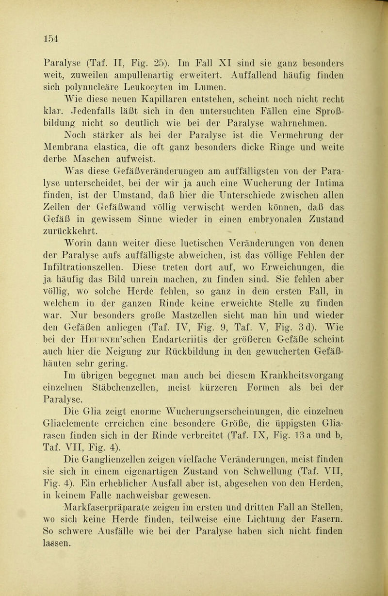 Paralyse (Taf. II, Fig. 25). Im Fall XI sind sie ganz besonders weit, zuweilen ampullenartig erweitert. Auffallend häufig finden sich polynucleäre Leukocyten im Lumen. Wie diese neuen Kapillaren entstehen, scheint noch nicht recht klar. Jedenfalls läßt sich in den untersuchten Fällen eine Sproß- bildung nicht so deutlich wie bei der Paralyse wahrnehmen. Noch stärker als bei der Paralyse ist die Vermehrung der Membrana elastica, die oft ganz besonders dicke Ringe und weite derbe Maschen aufweist. Was diese Gefäßveränderungen am auffälligsten von der Para- lyse unterscheidet, bei der wir ja auch eine Wucherung der Intima finden, ist der Umstand, daß hier die Unterschiede zwischen allen Zellen der Gefäßwand völlig verwischt werden können, daß das Gefäß in gewissem Sinne wieder in einen embryonalen Zustand zurückkehrt. Worin dann weiter diese luetischen Veränderungen von denen der Paralyse aufs auffälligste abweichen, ist das völlige Fehlen der Infiltrationszellen. Diese treten dort auf, wo Erweichungen, die ja häufig das Bild unrein machen, zu finden sind. Sie fehlen aber völlig, wo solche Herde fehlen, so ganz in dem ersten Fall, in welchem in der ganzen Einde keine erweichte Stelle zu finden war. Nur besonders große Mastzellen sieht man hin und wieder den Gefäßen anliegen (Taf. IV, Fig. 9, Taf. V, Fig. 3d). Wie bei der HEUBNER'schen Endarteriitis der größeren Gefäße scheint auch hier die Neigung zur Rückbildung in den gewucherten Gefäß- häuten sehr gering. Im übrigen begegnet man auch bei diesem Krankheitsvorgang einzelnen Stäbchenzellen, meist kürzeren Formen als bei der Paralyse. Die Glia zeigt enorme Wucherungserscheinungen, die einzelnen Gliaelemente erreichen eine besondere Größe, die üppigsten Glia- rasen finden sich in der Rinde verbreitet (Taf. IX, Fig. 13 a und b, Taf. VII, Fig. 4). Die Ganglienzellen zeigen vielfache Veränderungen, meist finden sie sich in einem eigenartigen Zustand von Schwellung (Taf. VII, Fig. 4). Ein erheblicher Ausfall aber ist, abgesehen von den Herden, in keinem Falle nachweisbar gewesen. Markfaserpräparate zeigen im ersten und dritten Fall an Stellen, wo sich keine Herde finden, teilweise eine Lichtung der Fasern. So schw^ere Ausfälle wie bei der Paralyse haben sich nicht finden lassen.