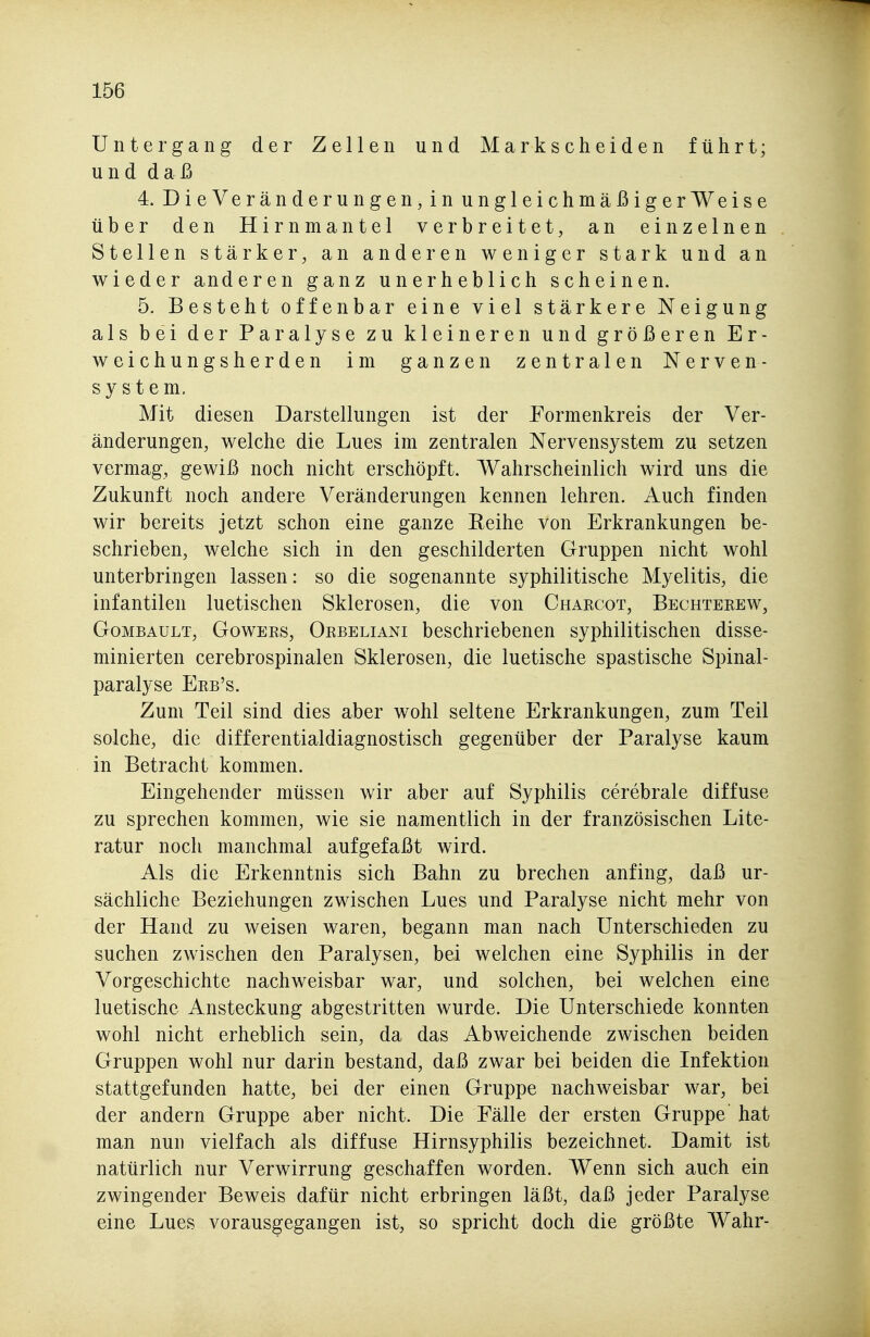 Untergang der Zellen und Markscheiden führt; und daß 4. DieVeränderungen, in ungleichmäßigerWeise über den Hirnmantel verbreitet, an einzelnen Stellen stärker, an anderen weniger stark und an wieder anderen ganz unerheblich scheinen. 5. Besteht offenbar eine viel stärkere Neigung als bei der Paralyse zu kleineren und größeren Er- weichungsherden im ganzen zentralen Nerven- sy s t e m. Mit diesen Darstellungen ist der Formenkreis der Ver- änderungen, welche die Lues im zentralen Nervensystem zu setzen vermag, gewiß noch nicht erschöpft. Wahrscheinlich wird uns die Zukunft noch andere Veränderungen kennen lehren. Auch finden wir bereits jetzt schon eine ganze Reihe von Erkrankungen be- schrieben, welche sich in den geschilderten Gruppen nicht wohl unterbringen lassen: so die sogenannte syphilitische Myelitis, die infantilen luetischen Sklerosen, die von Charcot, Bechterew, GoMBAULT, GowERs, Orbeliani beschriebenen syphilitischen disse- minierten cerebrospinalen Sklerosen, die luetische spastische Spinal- paralyse Erb's. Zum Teil sind dies aber wohl seltene Erkrankungen, zum Teil solche, die differentialdiagnostisch gegenüber der Paralyse kaum in Betracht kommen. Eingehender müssen wir aber auf Syphilis cerebrale diffuse zu sprechen kommen, wie sie namentlich in der französischen Lite- ratur noch manchmal aufgefaßt wird. Als die Erkenntnis sich Bahn zu brechen anfing, daß ur- sächliche Beziehungen zwischen Lues und Paralyse nicht mehr von der Hand zu weisen waren, begann man nach Unterschieden zu suchen zwischen den Paralysen, bei welchen eine Syphilis in der Vorgeschichte nachweisbar war, und solchen, bei welchen eine luetische Ansteckung abgestritten wurde. Die Unterschiede konnten wohl nicht erheblich sein, da das Abweichende zwischen beiden Gruppen wohl nur darin bestand, daß zwar bei beiden die Infektion stattgefunden hatte, bei der einen Gruppe nachweisbar war, bei der andern Gruppe aber nicht. Die Fälle der ersten Gruppe hat man nun vielfach als diffuse Hirnsyphilis bezeichnet. Damit ist natürlich nur Verwirrung geschaffen worden. Wenn sich auch ein zwingender Beweis dafür nicht erbringen läßt, daß jeder Paralyse eine Lues vorausgegangen ist, so spricht doch die größte Wahr-