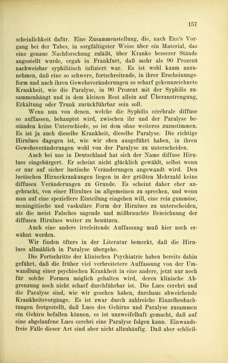 scheinlichkeit dafür. Eine Zusammenstellung, die, nach Eeb's Vor- gang bei der Tabes, in sorgfältigster Weise über ein Material, das eine genaue Nachforschung zuläßt, über Kranke besserer Stände angestellt wurde, ergab in Frankfurt, daß mehr als 90 Prozent nachweisbar syphilitisch infiziert war. Es ist wohl kaum anzu- nehmen, daß eine so schwere, fortschreitende, in ihrer Erscheinungs- form und nach ihren Gewebsveränderungen so scharf gekennzeichnete Krankheit, wie die Paralyse, in 90 Prozent mit der Syphilis zu- sammenhängt und in dem kleinen Rest allein auf Überanstrengung, Erkältung oder Trunk zurückführbar sein soll. Wenn nun von denen, welche die Syphilis cerebrale diffuse so auffassen, behauptet wird, zwischen ihr und der Paralyse be- ständen keine Unterschiede, so ist dem ohne weiteres zuzustimmen. Es ist ja auch dieselbe Krankheit, dieselbe Paralyse. Die richtige Hinilues dagegen ist, wie wir oben ausgeführt haben, in ihren Gewebsveränderungen wohl von der Paralyse zu unterscheiden. Auch bei uns in Deutschland hat sich der Name diffuse Hirn- lues eingebürgert. Er scheint nicht glücklich gewählt, selbst wenn er nur auf sicher luetische Veränderungen angewandt wird. Den luetischen Hirnerkrankungen liegen in der größten Mehrzahl keine diffusen Veränderungen zu Grunde. Es scheint daher eher an- gebracht, von einer Hirnlues im allgemeinen zu sprechen, und wenn man auf eine speziellere Einteilung eingehen will, eine rein gummöse, meningitische und vaskuläre Form der Hirnlues zu unterscheiden, als die meist Falsches sagende und mißbrauchte Bezeichnung der diffusen Hirnlues weiter zu benützen. Auch eine andere irreleitende Auffassung muß hier noch er- wähnt werden. Wir finden öfters in der Literatur bemerkt, daß die Hirn- lues allmählich in Paralyse übergehe. Die Fortschritte der klinischen Psychiatrie haben bereits dahin geführt, daß die früher viel verbreitetere Auffassung von der Um- wandlung einer psychischen Krankheit in eine andere, jetzt nur noch für solche Formen möglich gehalten wird, deren klinische Ab- grenzung noch nicht scharf durchführbar ist. Die Lues cerebri und die Paralyse sind, wie wir gesehen haben, durchaus abweichende Krankheitsvorgänge. Es ist zwar durch zahlreiche Einzelbeobach- tungen festgestellt, daß Lues des Gehirns und Paralyse zusammen ein Gehirn befallen können, es ist unzweifelhaft gemacht, daß auf eine abgelaufene Lues cerebri eine Paralyse folgen kann. Einwands- freie Fälle dieser Art sind aber nicht allzuhäufig. Daß aber schließ-