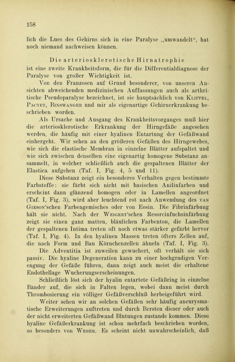 lieh die Lues des Gehirns sich in eine Paralyse „umwandelt'', hat noch niemand nachweisen können. Die arteriosklerotische Hirnatrophie ist eine zweite Krankheitsform, die für die Differentialdiagnose der Paralyse von großer Wichtigkeit ist. Von den Franzosen auf Grund besonderer, von unseren An- sichten abweichenden medizinischen Auffassungen auch als arthri- tische Pseudoparalyse bezeichnet, ist sie hauptsächlich von Klippel, Pactet, Binswangee und mir als eigenartige Gehirnerkrankung be- schrieben worden. Als Ursache und Ausgang des Krankheitsvorganges muß hier die arteriosklerotische Erkrankung der Hirngefäße angesehen werden, die häufig mit einer hyalinen Entartung der Gefäßwand einhergeht. Wir sehen an den größeren Gefäßen des Hirngewebes, wie sich die elastische Membran in einzelne Blätter aufspaltet und wie sich zwischen denselben eine eigenartig homogene Substanz an- sammelt, in welcher schließlich auch die gespaltenen Blätter der Elastica aufgehen (Taf. I, Fig. 4, 5 und 11). Diese Substanz zeigt ein besonderes Verhalten gegen bestimmte Farbstoffe: sie färbt sich nicht mit basischen Anilinfarben und erscheint dann glänzend homogen oder in Lamellen angeordnet (Taf. I, Fig. 3), wird aber leuchtend rot nach Anwendung des van GiESON'schen Farbengemisches oder von Eosin. Die Fibrinfärbung hält sie nicht. Nach der WEiGERx'schen Resorcinfuchsinfärbung zeigt sie einen ganz matten, bläulichen Farbenton, die Lamellen der gespaltenen Intima treten oft noch etwas stärker gefärbt hervor (Taf. I, Fig. 4). In den hyalinen Massen treten öfters Zell-en auf, die nach Form und Bau Körnchenzellen ähneln (Taf. I, Fig. 3). Die Adventitia ist zuweilen gewuchert, oft verhält sie sich passiv. Die hyaline Degeneration kann zu einer hochgradigen Ver« engung der Gefäße führen, dann zeigt auch meist die erhaltene Endothellage Wucherungserscheinungen. Schließlich löst sich der hyalin entartete Gefäßring in einzelne Bänder auf, die sich in Falten legen, wobei dann meist durch Thrombosierung ein völliger Gefäßverschluß herbeigeführt wird. Weiter sehen wir an solchen Gefäßen sehr häufig aneurysma- tische Erweiterungen auftreten und durch Bersten dieser oder auch der nicht erweiterten Gefäßwand Blutungen zustande kommen. Diese hyaline Gefäßerkrankung ist schon mehrfach beschrieben worden, so besonders von Webee. Es scheint nicht unwahrscheinlich, daß