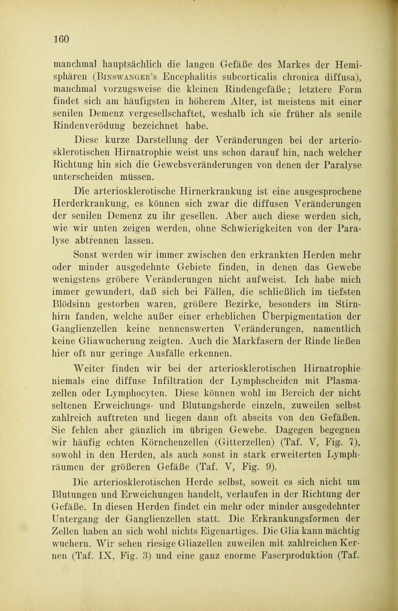 manchma] hauptsächlich die langen Gefäße des Markes der Hemi- sphären (Binswanger's Encephalitis subcorticalis chronica diffusa), manchmal vorzugsweise die kleinen Rindengefäße; letztere Form findet sich am häufigsten in höherem Alter, ist meistens mit einer senilen Demenz vergesellschaftet, weshalb ich sie früher als senile Eindenverödung bezeichnet habe. Diese kurze Darstellung der Veränderungen bei der arterio- sklerotischen Hirnatrophie weist uns schon darauf hin, nach welcher Richtung hin sich die Gewebsveränderungen von denen der Paralyse unterscheiden müssen. Die arteriosklerotische Hirnerkrankung ist eine ausgesprochene Herderkrankung, es können sich zwar die diffusen Veränderungen der senilen Demenz zu ihr gesellen. Aber auch diese werden sich, wie wir unten zeigen werden, ohne Schwierigkeiten von der Para- lyse abtrennen lassen. Sonst werden wir immer zwischen den erkrankten Herden mehr oder minder ausgedehnte Gebiete finden, in denen das Gewebe wenigstens gröbere Veränderungen nicht aufweist. Ich habe mich immer gewundert, daß sich bei Fällen, die schließlich im tiefsten Blödsinn gestorben waren, größere Bezirke, besonders im Stirn- hirn fanden, welche außer einer erheblichen Überpigmentation der Ganglienzellen keine nennenswerten Veränderungen, namentlich keine Gliawucherung zeigten. Auch die Markfasern der Rinde ließen hier oft nur geringe Ausfälle erkennen. Weiter finden wir bei der arteriosklerotischen Hirnatrophie niemals eine diffuse Infiltration der Lymphscheiden mit Plasma- zellen oder Lymphocyten. Diese können wohl im Bereich der nicht seltenen Erweichungs- und Blutungsherde einzeln, zuweilen selbst zahlreich auftreten und liegen dann oft abseits von den Gefäßen. Sie fehlen aber gänzlich im übrigen Gewebe. Dagegen begegnen wir häufig echten Körnchenzellen (Gitterzellen) (Taf. V, Fig. 7), sowohl in den Herden, als auch sonst in stark erweiterten Lymph- räumen der größeren Gefäße (Taf. V, Fig. 9). Die arteriosklerotischen Herde selbst, soweit es sich nicht um Blutungen und Erweichungen handelt, verlaufen in der Richtung der Gefäße. In diesen Herden findet ein mehr oder minder ausgedehnter Untergang der Ganglienzellen statt. Die Erkrankungsformen der Zellen haben an sich wohl nichts Eigenartiges. Die Glia kann mächtig wuchern. Wir sehen riesige Gliazellen zuweilen mit zahlreichen Ker- nen (Taf. IX, Fig. 3) und eine ganz enorme Faserproduktion (Taf.