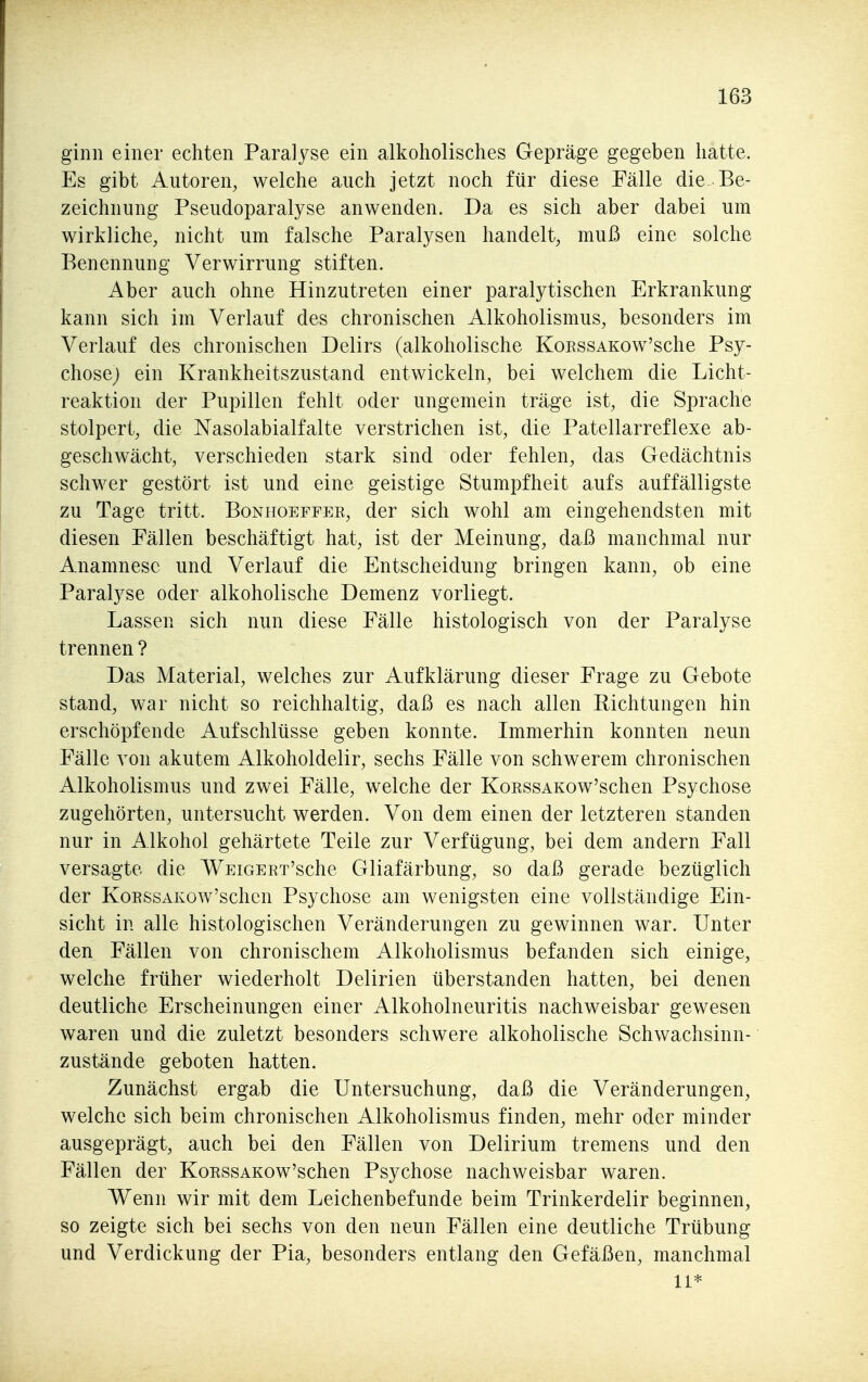 ginn einer echten Paralyse ein alkoholisches Gepräge gegeben hatte. Es gibt Autoren, welche auch jetzt noch für diese Fälle die Be- zeichnung Pseudoparalyse anwenden. Da es sich aber dabei um wirkliche, nicht um falsche Paralysen handelt, muß eine solche Benennung Verwirrung stiften. Aber auch ohne Hinzutreten einer paralytischen Erkrankung kann sich im Verlauf des chronischen Alkoholismus, besonders im Verlauf des chronischen Delirs (alkoholische KoKssAKow'sche Psy- chose) ein Krankheitszustand entwickeln, bei welchem die Licht- reaktion der Pupillen fehlt oder ungemein träge ist, die Sprache stolpert, die Nasolabialfalte verstrichen ist, die Patellarreflexe ab- geschwächt, verschieden stark sind oder fehlen, das Gedächtnis schwer gestört ist und eine geistige Stumpfheit aufs auffälligste zu Tage tritt. Bonpioeffer, der sich wohl am eingehendsten mit diesen Fällen beschäftigt hat, ist der Meinung, daß manchmal nur Anamnese und Verlauf die Entscheidung bringen kann, ob eine Paralyse oder alkoholische Demenz vorliegt. Lassen sich nun diese Fälle histologisch von der Paralyse trennen ? Das Material, welches zur Aufklärung dieser Frage zu Gebote stand, war nicht so reichhaltig, daß es nach allen Richtungen hin erschöpfende Aufschlüsse geben konnte. Immerhin konnten neun Fälle von akutem Alkoholdelir, sechs Fälle von schwerem chronischen Alkoholismus und zwei Fälle, welche der KoRssAKow'schen Psychose zugehörten, untersucht werden. Von dem einen der letzteren standen nur in Alkohol gehärtete Teile zur Verfügung, bei dem andern Fall versagte die WEiGERT'sche Gliafärbung, so daß gerade bezüglich der KoEssAKow'schcn Psychose am wenigsten eine vollständige Ein- sicht in alle histologischen Veränderungen zu gewinnen war. Unter den Fällen von chronischem Alkoholismus befanden sich einige, welche früher wiederholt Delirien überstanden hatten, bei denen deutliche Erscheinungen einer Alkoholneuritis nachweisbar gewesen waren und die zuletzt besonders schwere alkoholische Schwachsinn- zustände geboten hatten. Zunächst ergab die Untersuchung, daß die Veränderungen, welche sich beim chronischen Alkoholismus finden, mehr oder minder ausgeprägt, auch bei den Fällen von Delirium tremens und den Fällen der KoRSSAKow'schen Psychose nachweisbar waren. Wenn wir mit dem Leichenbefunde beim Trinkerdelir beginnen, so zeigte sich bei sechs von den neun Fällen eine deutliche Trübung und Verdickung der Pia, besonders entlang den Gefäßen, manchmal Ii*