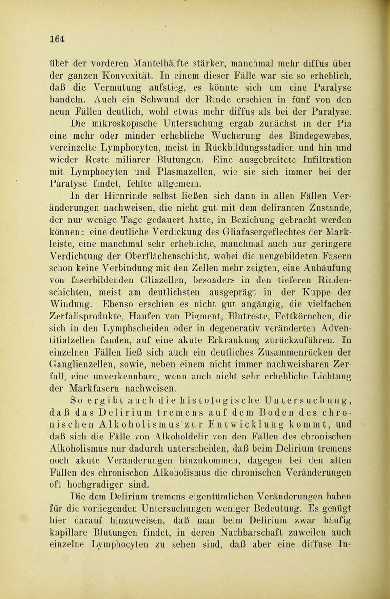 über der vorderen Mantelhälfte stärker, manchmal mehr diffus über der ganzen Konvexität. In einem dieser Fälle war sie so erheblich, daß die Vermutung aufstieg, es könnte sich um eine Paralyse handeln. Auch ein Schwund der Rinde erschien in fünf von den neun Fällen deutlich, wohl etwas mehr diffus als bei der Paralyse. Die mikroskopische Untersuchung ergab zunächst in der Pia eine mehr oder minder erhebliche Wucherung des Bindegewebes, vereinzelte Lymphocyten, meist in Rückbildungsstadien und hin und wieder Reste miliarer Blutungen. Eine ausgebreitete Infiltration mit Lymphocyten und Plasmazellen, wie sie sich immer bei der Paralyse findet, fehlte allgemein. In der Hirnrinde selbst ließen sich dann in allen Fällen Ver- änderungen nachweisen, die nicht gut mit dem deliranten Zustande, der nur wenige Tage gedauert hatte, in Beziehung gebracht werden können: eine deutliche Verdickung des Gliafasergeflechtes der Mark- leiste, eine manchmal sehr erhebliche, manchmal auch nur geringere Verdichtung der Oberflächenschicht, wobei die neugebildeten Fasern schon keine Verbindung mit den Zellen mehr zeigten, eine Anhäufung von faserbildenden Gliazellen, besonders in den tieferen Rinden- schichten, meist am deutlichsten ausgeprägt in der Kuppe der Windung. Ebenso erschien es nicht gut angängig, die vielfachen Zerfallsprodukte, Haufen von Pigment, Blutreste, Fettkörnchen, die sich in den Lymphscheiden oder in degenerativ veränderten Adven- titialzellen fanden, auf eine akute Erkrankung zurückzuführen. In einzelnen Fällen ließ sich auch ein deutliches Zusammenrücken der Ganglienzellen, sowie, neben einem nicht immer nachweisbaren Zer- fall, eine unverkennbare, wenn auch nicht sehr erhebliche Lichtung der Markfasern nachweisen. So ergibt auch die histologische Untersuchung, daß das Delirium tremens auf dem Boden des chro- nischen Alkoholismus zur Entwicklung kommt, und daß sich die Fälle von Alkoholdelir von den Fällen des chronischen Alkoholismus nur dadurch unterscheiden, daß beim Delirium tremens noch akute Veränderungen hinzukommen, dagegen bei den alten Fällen des chronischen Alkoholismus die chronischen Veränderungen oft hochgradiger sind. Die dem Delirium tremens eigentümlichen Veränderungen haben für die vorliegenden Untersuchungen weniger Bedeutung. Es genügt hier darauf hinzuweisen, daß man beim Delirium zwar häufig kapillare Blutungen findet, in deren Nachbarschaft zuweilen auch einzelne Lymphocyten zu sehen sind, daß aber eine diffuse In-