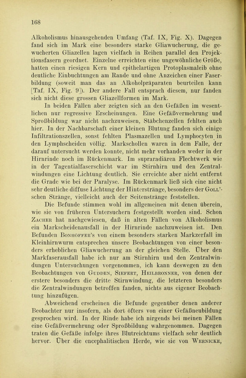 Alkoholismus hinausgehenden Umfang (Taf. IX, Fig. X). Dagegen fand sich im Mark eine besonders starke Gliawucherung, die ge- wucherten Gliazellen lagen vielfach in Reihen parallel den Projek- tionsfasern geordnet. Einzelne erreichten eine ungewöhnliche Größe, hatten einen riesigen Kern und epithelartigen Protoplasmaleib ohne deutliche Einbuchtungen am Rande und ohne Anzeichen einer Faser- bildung (soweit man das an Alkoholpräparaten beurteilen kann [Taf. IX, Fig. 9]). Der andere Fall entsprach diesem, nur fanden sich nicht diese grossen Gliazellformen im Mark. In beiden Fällen aber zeigten sich an den Gefäßen im wesent- lichen nur regressive Erscheinungen. Eine Gefäßvermehrung und Sproßbildung war nicht nachzuweisen, Stäbchenzellen fehlten auch hier. In der Nachbarschaft einer kleinen Blutung fanden sich einige Infiltrationszellen, sonst fehlten Plasmazellen und Lymphocyten in den Lymphscheiden völlig. Markschollen waren in dem Falle, der darauf untersucht werden konnte, nicht mehr vorhanden weder in der Hirnrinde noch im Rückenmark. Im supraradiären Flechtwerk wie in der Tagentialfaserschicht war im Stirnhirn und den Zentral- windungen eine Lichtung deutlich. Sie erreichte aber nicht entfernt die Grade wie bei der Paralyse. Im Rückenmark ließ sich eine nicht sehr deutliche diffuse Lichtung der Hinterstränge, besonders der Goll'- schen Stränge, vielleicht auch der Seitenstränge feststellen. Die Befunde stimmen wohl im allgemeinen mit denen überein, wie sie von früheren Untersuchern festgestellt worden sind. Schon Zachek hat nachgewiesen, daß in alten Fällen von Alkoholismus ein Markscheidenausfall in der Hirnrinde nachzuweisen ist. Den. Befunden Bonhöffer's von einem besonders starken Markzerfall im Kleinhirnwurm entsprechen unsere Beobachtungen von einer beson- ders erheblichen Gliawucherung an der gleichen Stelle. Über den Markfaserausfall habe ich nur am Stirnhirn und den Zentralwin- dungen Untersuchungen vorgenommen, ich kann deswegen zu den Beobachtungen von Gudden, Siefert, Heilbronner, von denen der erstere besonders die dritte Stirnwindung, die letzteren besonders die Zentralwindungen betroffen fanden, nichts aus eigener Beobach- tung hinzufügen. Abweichend erscheinen die Befunde gegenüber denen anderer Beobachter nur insofern, als dort öfters von einer Gefäßneubildung gesprochen wird. In der Rinde habe ich nirgends bei meinen Fällen eine Gefäßvermehrung oder Sproßbildung wahrgenommen. Dagegen traten die Gefäße infolge ihres Blutreichtums vielfach sehr deutlich hervor. Über die encephalitischen Herde, wie sie von Wernicke,