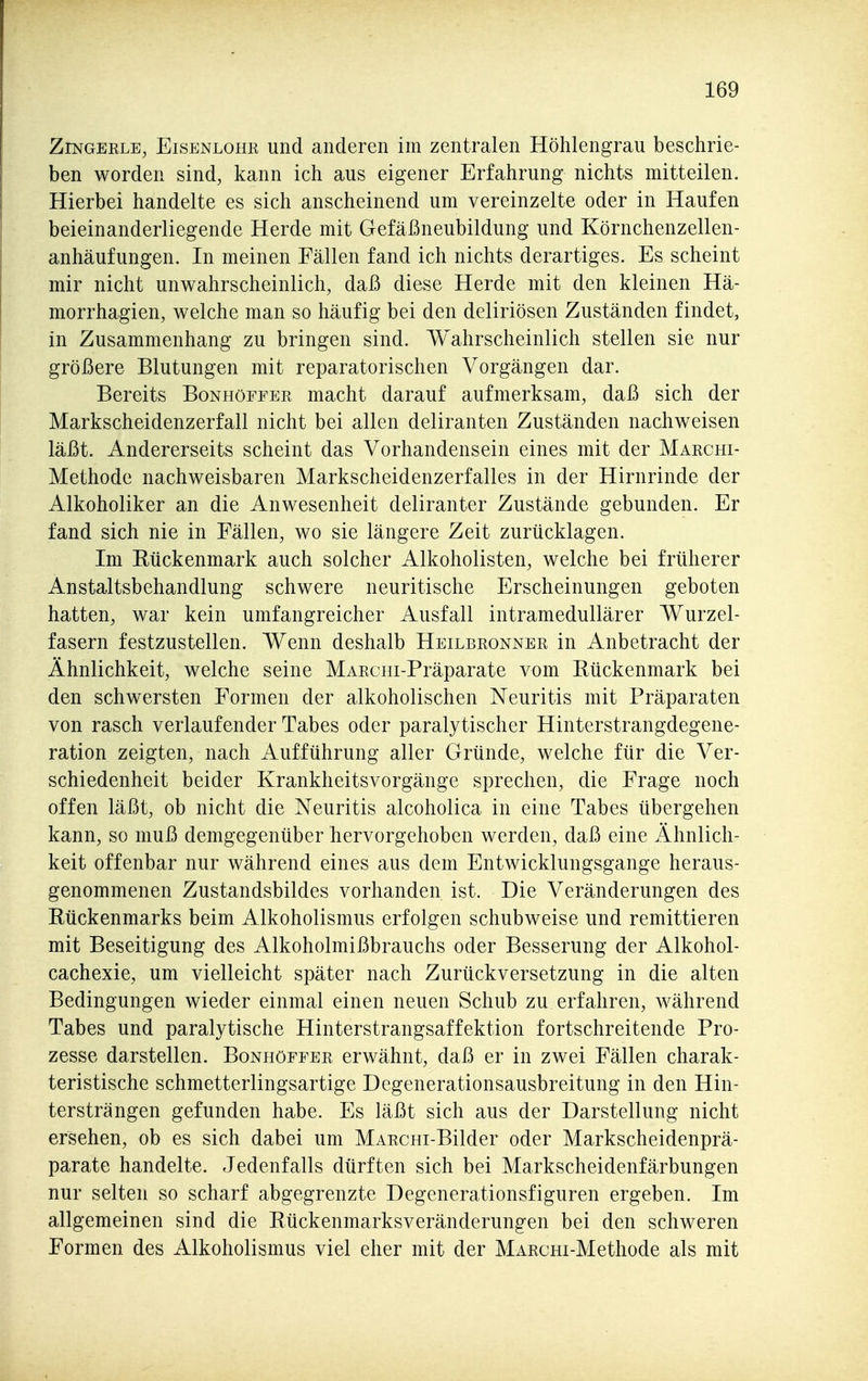 ZiNGERLE, Eisenlohr und anderen im zentralen Höhlengrau beschrie- ben worden sind, kann ich aus eigener Erfahrung nichts mitteilen. Hierbei handelte es sich anscheinend um vereinzelte oder in Haufen beieinanderliegende Herde mit Gefäßneubildung und Körnchenzellen- anhäufungen. In meinen Fällen fand ich nichts derartiges. Es scheint mir nicht unwahrscheinlich, daß diese Herde mit den kleinen Hä- morrhagien, welche man so häufig bei den deliriösen Zuständen findet, in Zusammenhang zu bringen sind. Wahrscheinlich stellen sie nur größere Blutungen mit reparatorischen Vorgängen dar. Bereits Bonhöffer macht darauf aufmerksam, daß sich der Markscheidenzerfall nicht bei allen deliranten Zuständen nachweisen läßt. Andererseits scheint das Vorhandensein eines mit der Marchi- Methodc nachweisbaren Markscheidenzerfalles in der Hirnrinde der Alkoholiker an die Anwesenheit deliranter Zustände gebunden. Er fand sich nie in Fällen, wo sie längere Zeit zurücklagen. Im Rückenmark auch solcher Alkoholisten, welche bei früherer Anstaltsbehandlung schwere neuritische Erscheinungen geboten hatten, war kein umfangreicher Ausfall intramedullärer Wurzel- fasern festzustellen. Wenn deshalb Heilbronner in Anbetracht der Ähnlichkeit, welche seine MARciii-Präparate vom Rückenmark bei den schwersten Formen der alkoholischen Neuritis mit Präparaten von rasch verlaufender Tabes oder paralytischer Hinterstrangdegene- ration zeigten, nach Aufführung aller Gründe, welche für die Ver- schiedenheit beider Krankheitsvorgänge sprechen, die Frage noch offen läßt, ob nicht die Neuritis alcoholica in eine Tabes übergehen kann, so muß demgegenüber hervorgehoben werden, daß eine Ähnlich- keit offenbar nur während eines aus dem Entwicklungsgange heraus- genommenen Zustandsbildes vorhanden ist. Die Veränderungen des Rückenmarks beim Alkoholismus erfolgen schubweise und remittieren mit Beseitigung des Alkoholmißbrauchs oder Besserung der Alkohol- cachexie, um vielleicht später nach Zurückversetzung in die alten Bedingungen wieder einmal einen neuen Schub zu erfahren, während Tabes und paralytische Hinterstrangsaffektion fortschreitende Pro- zesse darstellen. Bonhöffer erwähnt, daß er in zwei Fällen charak- teristische schmetterlingsartige Degenerationsausbreitung in den Hin- tersträngen gefunden habe. Es läßt sich aus der Darstellung nicht ersehen, ob es sich dabei um MARcni-Bilder oder Markscheidenprä- parate handelte. Jedenfalls dürften sich bei Markscheidenfärbungen nur selten so scharf abgegrenzte Degenerationsfiguren ergeben. Im allgemeinen sind die Rückenmarksveränderungen bei den schweren Formen des Alkoholismus viel eher mit der MARcm-Methode als mit