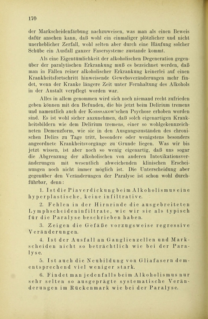 der Markscheidenfärbuiig nachzuweisen, was man als einen Beweis dafür ansehen kann, daß wohl ein einmaliger plötzlicher und nicht unerheblicher Zerfall, wohl selten aber durch eine Häufung solcher Schübe ein Ausfall ganzer Fasersysteme zustande kommt. Als eine Eigentümlichkeit der alkoholischen Degeneration gegen- über der paralytischen Erkrankung muß es bezeichnet werden, daß man in Fällen reiner alkoholischer Erkrankung keinerlei auf einen Krankheitsfortschritt hinweisende Gewebsveränderungen mehr fin- det, wenn der Kranke längere Zeit unter Fernhaltung des Alkohols in der Anstalt verpflegt worden war. Alles in allem genommen wird sich noch niemand recht zufrieden geben können mit den Befunden, die bis jetzt beim Delirium tremens und namentlich auch der KoRssAKOw'schen Psychose erhoben worden sind. Es ist wohl sicher anzunehmen, daß solch eigenartigen Krank- heitsbildern wie dem Delirium tremens, einer so wohlgekennzeich- neten Demenzform, wie sie in den Ausgangszuständen des chroni- schen Delirs zu Tage tritt, besondere oder wenigstens besonders angeordnete Krankheitsvorgänge zu' Grunde liegen. Was wir bis jetzt wissen, ist aber noch so wenig eigenartig, daß uns sogar die Abgrenzung der alkoholischen von anderen Intoxikationsver- änderungen mit wesentlich abweichenden klinischen Erschei- nungen noch nicht immer möglich ist. Die Unterscheidung aber gegenüber den Veränderungen der Paralyse ist schon wohl durch- führbar, denn: 1. Ist diePiaverdickungbeim Alkoholismus eine hyperplastische, keine infiltrative. 2. Fehlen in der Hirnrinde die ausgebreiteten Lymphscheiden Infiltrate, wie wir sie als typisch für die Paralyse beschrieben haben. 3. Zeigen die Gefäße vorzugsweise regressive Veränderungen. 4. Ist der Ausfall an Ganglienzellen und Mark- scheiden nicht so beträchtlich wie bei der Para- lyse. 5. Ist auch die Neubildung von Gliafasern dem- entsprechend viel weniger stark. 6. Findet man jedenfalls beim Alkoholismus nur sehr selten so ausgeprägte systematische Verän- derungen im Rückenmark wie bei der Paralyse.