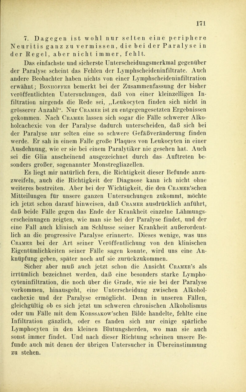 7. Dagegen ist wohl nur selten eine periphere Neuritis ganz zu vermissen, die bei der Paralyse in der Regel, aber nicht immer, fehlt. Das einfachste und sicherste Unterscheidungsmerkmal gegenüber der Paralyse scheint das Fehlen der Lymphscheideninfiltrate. Auch andere Beobachter haben nichts von einer Lymphscheideninfiltration erwähnt; Bonhöffer bemerkt bei der Zusammenfassung der bisher veröffentlichten Untersuchungen, daß von einer kleinzelligen In- filtration nirgends die Rede sei, „Leukocyten finden sich nicht in grösserer Anzahl. Nur Ceamer ist zu entgegengesetzten Ergebnissen gekommen. Nach Gramer lassen sich sogar die Fälle schwerer Alko- holcachexie von der Paralyse dadurch unterscheiden, daß sich bei der Paralyse nur selten eine so schwere Gefäßveränderung finden werde. Er sah in einem Falle große Plaques von Leukocyten in einer Ausdehnung, wie er sie bei einem Paralytiker nie gesehen hat. Auch sei die Glia anscheinend ausgezeichnet durch das Auftreten be- sonders großer, sogenannter Monstregliazellen. Es liegt mir natürlich fern, die Richtigkeit dieser Befunde anzu- zweifeln, auch die Richtigkeit der Diagnose kann ich nicht ohne weiteres bestreiten. Aber bei der Wichtigkeit, die den ÜRAMER'schen Mitteilungen für unsere ganzen Untersuchungen zukommt, möchte ich jetzt schon darauf hinweisen, daß Gramer ausdrücklich anführt, daß beide Fälle gegen das Ende der Krankheit einzelne Lähmungs- erscheinungen zeigten, wie man sie bei der Paralyse findet, und der eine Fall auch klinisch am Schlüsse seiner Krankheit außerordent- lich an die progressive Paralyse erinnerte. Dieses wenige, was uns Gramer bei der Art seiner Veröffentlichung von den klinischen Eigentümlichkeiten seiner Fälle sagen konnte, wird uns eine An- knüpfung geben, später noch auf sie zurückzukommen. Sicher aber muß auch jetzt schon die Ansicht Gramer's als irrtümlich bezeichnet werden, daß eine besonders starke Lympho- cyteninfiltration, die noch über die Grade, wie sie bei der Paralyse vorkommen, hinausgeht, eine Unterscheidung zwischen Alkohol- cachexie und der Paralyse ermöglicht. Denn in unseren Fällen, gleichgültig ob es sich jetzt um schweren clironischen Alkoholismus oder um Fälle mit dem KoRSSAKow'schen Bilde handelte, fehlte eine Infiltration gänzlich, oder es fanden sich nur einige spärliche Lymphocyten in den kleinen Blutungsherden, wo man sie auch sonst immer findet. Und nach dieser Richtung scheinen unsere Be- funde auch mit denen der übrigen Untersucher in Übereinstimmung zu stehen.