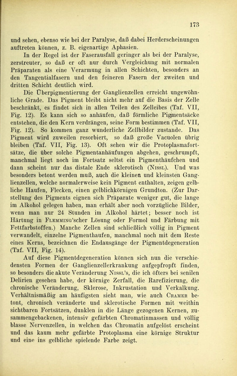 und sehen, ebenso wie bei der Paralyse, daß dabei Herderscheinungen auftreten können, z. B. eigenartige Aphasien. In der Eegel ist der Faserausfall geringer als bei der Paralyse, zerstreuter, so daß er oft nur durch Vergleichung mit normalen Präparaten als eine Verarmung in allen Schichten, besonders an den Tangentialfasern und den feineren Fasern der zweiten und dritten Schicht deutlich wird. Die Überpigmentierung der Ganglienzellen erreicht ungewöhn- liche Grade. Das Pigment bleibt nicht mehr auf die Basis der Zelle beschränkt, es findet sich in allen Teilen des Zelleibes (Taf. VII, Fig. 12), Es kann sich so anhäufen, daß förmliche Pigjmentsäcke entstehen, die den Kern verdrängen, seine Form bestimmen (Taf. VII, Fig. 12). So kommen ganz wunderliche Zellbilder zustande. Das Pigment wird zuweilen resorbiert, so daß große Vacuolen übrig bleiben (Taf. VII, Fig. 13). Oft sehen wir die Protoplasmafort- sätze, die über solche Pigmentanhäufungen abgehen, geschrumpft, manchmal liegt noch im Fortsatz seltst ein Pigmenthäufchen und dann scheint nur das distale Ende sklerotisch (Nissl). Und was besonders betont werden muß, auch die kleinen und kleinsten Gang- lienzellen, welche normalerweise kein Pigment enthalten, zeigen gelb- liche Haufen, Flecken, einen gelblichkörnigen Grundton. (Zur Dar- stellung des Pigments eignen sich Präparate weniger gut, die lange im Alkohol gelegen haben, man erhält aber noch vorzügliche Bilder, wenn man nur 24 Stunden im Alkohol härtet; besser noch ist Härtung in FLEMMiNG'scher Lösung oder Formol und Färbung mit Fettfarbstoffen.) Manche Zellen sind schließlich völlig in Pigment verwandelt, einzelne Pigmenthaufen, manchmal noch mit dem Reste eines Kerns, bezeichnen die Endausgänge der Pigmentdegeneration (Taf. VII, Fig. 14). Auf diese Pigmentdegeneration können sich nun die verschie^ densten Formen der Ganglienzellerkrankung aufgepfropft finden, so besonders die akute Veränderung Nissl's, die ich öfters bei senilen Delirien gesehen habe, der körnige Zerfall, die Parefizierung, die chronische Veränderung, Sklerose, Inkrustation und Verkalkung. Verhältnismäßig am häufigsten sieht man, wie auch Gramer be- tont, chronisch veränderte und sklerotische Formen mit weithin sichtbaren Fortsätzen, dunklen in die Länge gezogenen Kernen, zu- sammengebackenen, intensiv gefärbten Chromatinmassen und völlig blasse Nervenzellen, in welchen das Chromatin aufgelöst erscheint und das kaum mehr gefärbte Protoplasma eine körnige Struktur und eine ins gelbliche spielende Farbe zeigt.