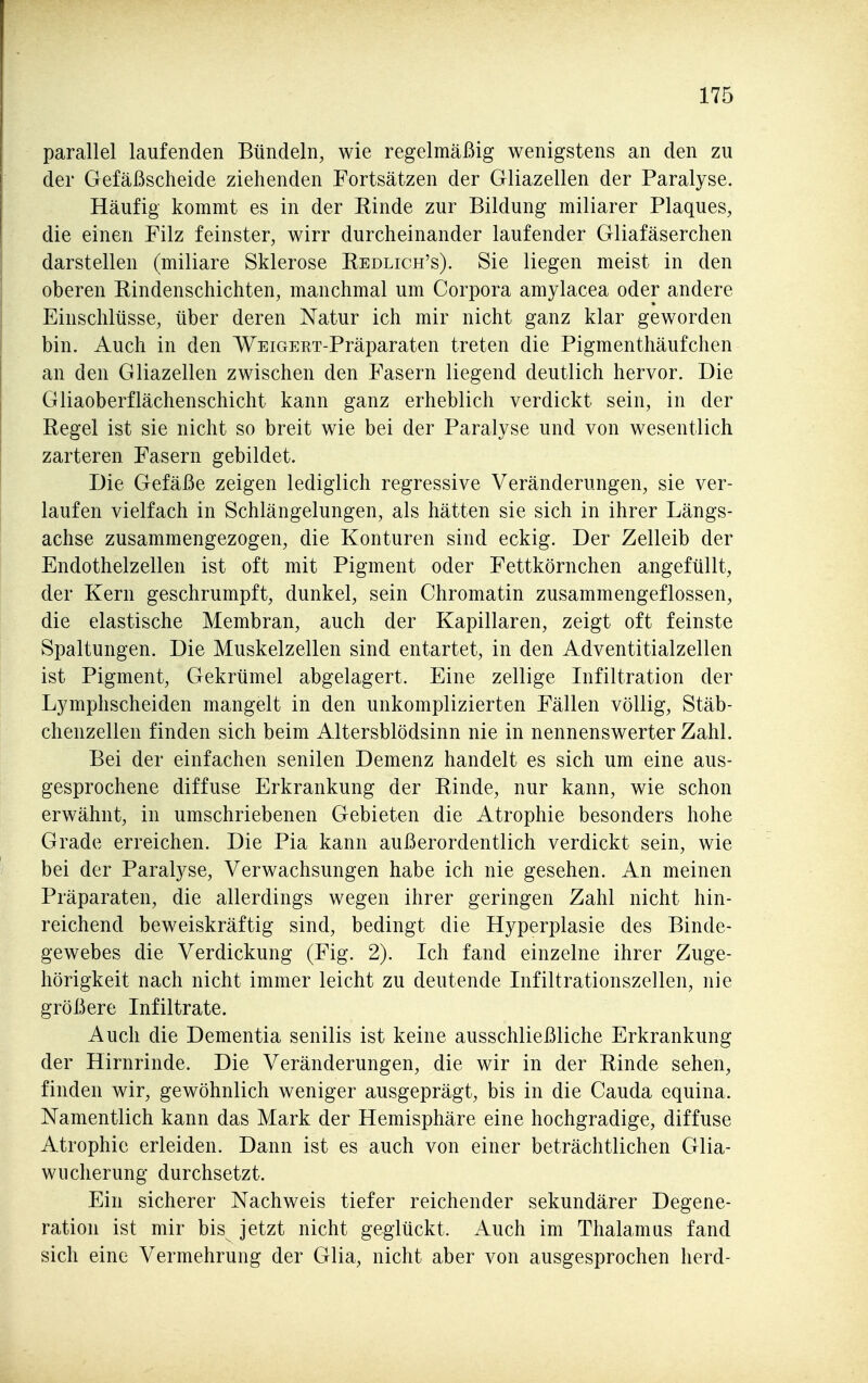 parallel laufenden Bündeln, wie regelmäßig wenigstens an den zu der Gefäßscheide ziehenden Fortsätzen der Gliazellen der Paralyse. Häufig kommt es in der Einde zur Bildung miliarer Plaques, die einen Filz feinster, wirr durcheinander laufender Gliafäserchen darstellen (miliare Sklerose Redlich's). Sie liegen meist in den oberen Rindenschichten, manchmal um Corpora amylacea oder andere Einschlüsse, über deren Natur ich mir nicht ganz klar geworden bin. Auch in den WEiGEET-Präparaten treten die Pigmenthäufchen an den Gliazellen zwischen den Fasern liegend deutlich hervor. Die Gliaoberflächenschicht kann ganz erheblich verdickt sein, in der Regel ist sie nicht so breit wie bei der Paralyse und von wesentlich zarteren Fasern gebildet. Die Gefäße zeigen lediglich regressive Veränderungen, sie ver- laufen vielfach in Schlängelungen, als hätten sie sich in ihrer Längs- achse zusammengezogen, die Konturen sind eckig. Der Zelleib der Endothelzellen ist oft mit Pigment oder Fettkörnchen angefüllt, der Kern geschrumpft, dunkel, sein Chromatin zusammengeflossen, die elastische Membran, auch der Kapillaren, zeigt oft feinste Spaltungen. Die Muskelzellen sind entartet, in den Adventitialzellen ist Pigment, Gekrümel abgelagert. Eine zellige Infiltration der Lymphscheiden mangelt in den unkomplizierten Fällen völlig, Stäb- chenzellen finden sich beim Altersblödsinn nie in nennenswerter Zahl. Bei der einfachen senilen Demenz handelt es sich um eine aus- gesprochene diffuse Erkrankung der Rinde, nur kann, wie schon erwähnt, in umschriebenen Gebieten die Atrophie besonders hohe Grade erreichen. Die Pia kann außerordentlich verdickt sein, wie bei der Paralyse, Verwachsungen habe ich nie gesehen. An meinen Präparaten, die allerdings wegen ihrer geringen Zahl nicht hin- reichend beweiskräftig sind, bedingt die Hyperplasie des Binde- gewebes die Verdickung (Fig. 2). Ich fand einzelne ihrer Zuge- hörigkeit nach nicht immer leicht zu deutende Infiltrationszellen, nie größere Infiltrate. Auch die Dementia senilis ist keine ausschließliche Erkrankung der Hirnrinde. Die Veränderungen, die wir in der Rinde sehen, finden wir, gewöhnlich weniger ausgeprägt, bis in die Cauda equina. Namentlich kann das Mark der Hemisphäre eine hochgradige, diffuse Atrophie erleiden. Dann ist es auch von einer beträchtlichen Glia- wucherung durchsetzt. Ein sicherer Nachweis tiefer reichender sekundärer Degene- ration ist mir bis jetzt nicht geglückt. Auch im Thalamus fand sich eine Vermehrung der Glia, nicht aber von ausgesprochen herd-
