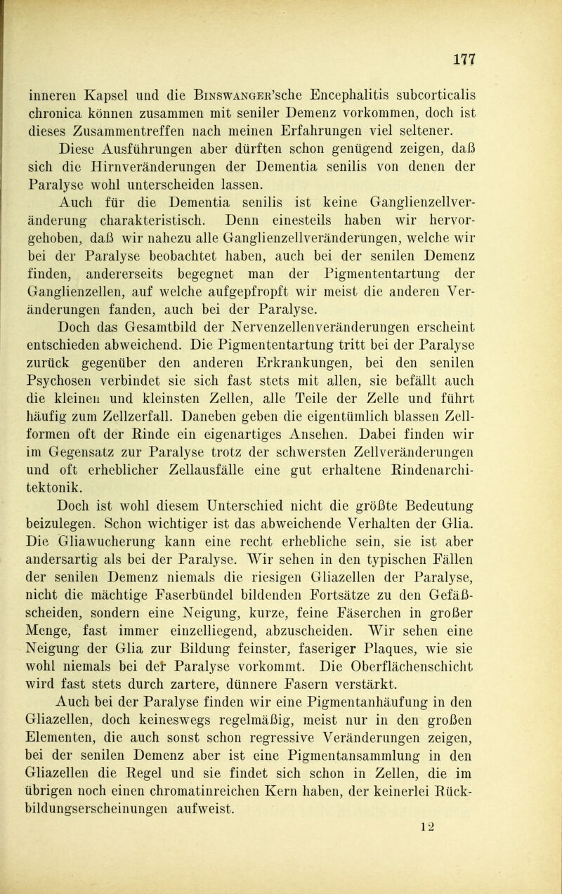 inneren Kapsel und die BiNSWANGER'sche Encephalitis subcorticalis chronica können zusammen mit seniler Demenz vorkommen, doch ist dieses Zusammentreffen nach meinen Erfahrungen viel seltener. Diese Ausführungen aber dürften schon genügend zeigen, daß sich die Hirnveränderungen der Dementia senilis von denen der Paralyse wohl unterscheiden lassen. Auch für die Dementia senilis ist keine Ganglienzellver- änderung charakteristisch. Denn einesteils haben wir hervor- gehoben, daß wir nahezu alle Ganglienzellveränderungen, welche wir bei der Paralyse beobachtet haben, auch bei der senilen Demenz finden, andererseits begegnet man der Pigmententartung der Ganglienzellen, auf welche aufgepfropft wir meist die anderen Ver- änderungen fanden, auch bei der Paralyse. Doch das Gesamtbild der Nervenzellenveränderungen erscheint entschieden abweichend. Die Pigmententartung tritt bei der Paralyse zurück gegenüber den anderen Erkrankungen, bei den senilen Psychosen verbindet sie sich fast stets mit allen, sie befällt auch die kleinen und kleinsten Zellen, alle Teile der Zelle und führt häufig zum Zellzerfall. Daneben geben die eigentümlich blassen Zell- formen oft der Einde ein eigenartiges Ansehen. Dabei finden wir im Gegensatz zur Paralyse trotz der schwersten Zellveränderungen und oft erheblicher Zellausfälle eine gut erhaltene Rindenarchi- tektonik. Doch ist wohl diesem Unterschied nicht die größte Bedeutung beizulegen. Schon wichtiger ist das abweichende Verhalten der Glia. Die Gliawucherung kann eine recht erhebliche sein, sie ist aber andersartig als bei der Paralyse. Wir sehen in den typischen Fällen der senilen Demenz niemals die riesigen Gliazellen der Paralyse, nicht die mächtige Faserbündel bildenden Fortsätze zu den Gefäß- scheiden, sondern eine Neigung, kurze, feine Fäserchen in großer Menge, fast immer einzelliegend, abzuscheiden. Wir sehen eine Neigung der Glia zur Bildung feinster, faseriger Plaques, wie sie wohl niemals bei dei* Paralyse vorkommt. Die Oberflächenschicht wird fast stets durch zartere, dünnere Fasern verstärkt. Auch bei der Paralyse finden wir eine Pigmentanhäufung in den Gliazellen, doch keineswegs regelmäßig, meist nur in den großen Elementen, die auch sonst schon regressive Veränderungen zeigen, bei der senilen Demenz aber ist eine Pigmentansammlung in den Gliazellen die Eegel und sie findet sich schon in Zellen, die im übrigen noch einen chromatinreichen Kern haben, der keinerlei Eück- bildungserscheinungen aufweist. 12