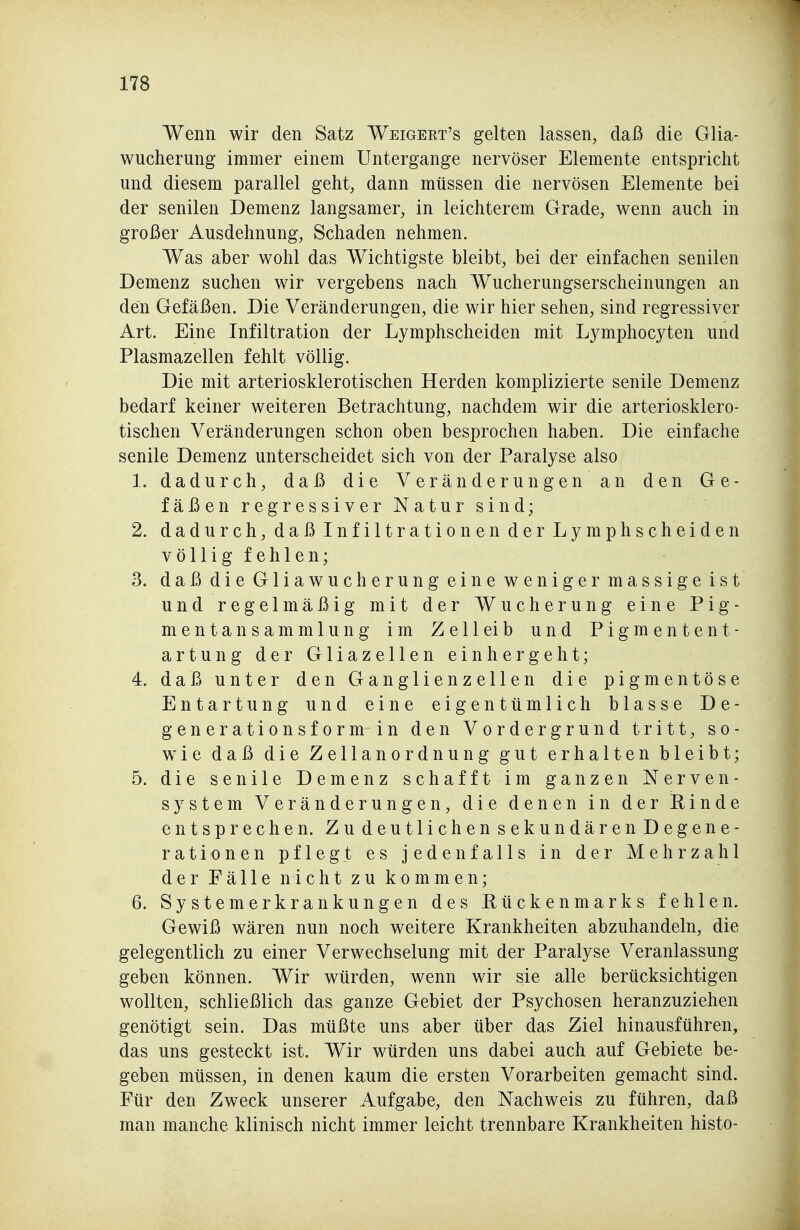 Wenn wir den Satz Weigekt's gelten lassen, daß die Glia- wucherung immer einem Untergange nervöser Elemente entspricht und diesem parallel geht, dann müssen die nervösen Elemente bei der senilen Demenz langsamer, in leichterem Grade, wenn auch in großer Ausdehnung, Schaden nehmen. Was aber wohl das Wichtigste bleibt, bei der einfachen senilen Demenz suchen wir vergebens nach Wucherungserscheinungen an den Gefäßen. Die Veränderungen, die wir hier sehen, sind regressiver Art. Eine Infiltration der Lymphscheiden mit Lymphocyten und Plasmazellen fehlt völlig. Die mit arteriosklerotischen Herden komplizierte senile Demenz bedarf keiner weiteren Betrachtung, nachdem wir die arteriosklero- tischen Veränderungen schon oben besprochen haben. Die einfache senile Demenz unterscheidet sich von der Paralyse also 1. dadurch, daß die Veränderungen an den Ge- fäßenregressiverNatursind; 2. dadurch, daß Infiltrationen der Lymphscheiden völlig fehlen; 3. daß die Gliawucherung eine weniger massige ist und regelmäßig mit der Wucherung eine Pig- mentansammlung im Zell ei b und Pigmentent- artung der GliaZellen einhergeht; 4. daß unter den Ganglienzellen die pigmentöse Entartung und eine eigentümlich blasse De- gener ationsformin den Vordergrund tritt, so- wie daß die Zellanordnung gut erhalten bleibt; 5. die senile Demenz schafft im ganzen Nerven- system Veränderungen, die denen in der Einde entsprechen. Zu deutlichen sekundären Degene- rationen pflegt es jedenfalls in der Mehrzahl der Fälle nicht zu kommen; 6. Systemerkrankungen des Rückenmarks fehlen. Gewiß wären nun noch weitere Krankheiten abzuhandeln, die gelegentlich zu einer Verwechselung mit der Paralyse Veranlassung geben können. Wir würden, wenn wir sie alle berücksichtigen wollten, schließlich das ganze Gebiet der Psychosen heranzuziehen genötigt sein. Das müßte uns aber über das Ziel hinausführen, das uns gesteckt ist. Wir würden uns dabei auch auf Gebiete be- geben müssen, in denen kaum die ersten Vorarbeiten gemacht sind. Für den Zweck unserer Aufgabe, den Nachweis zu führen, daß man manche klinisch nicht immer leicht trennbare Krankheiten histo-