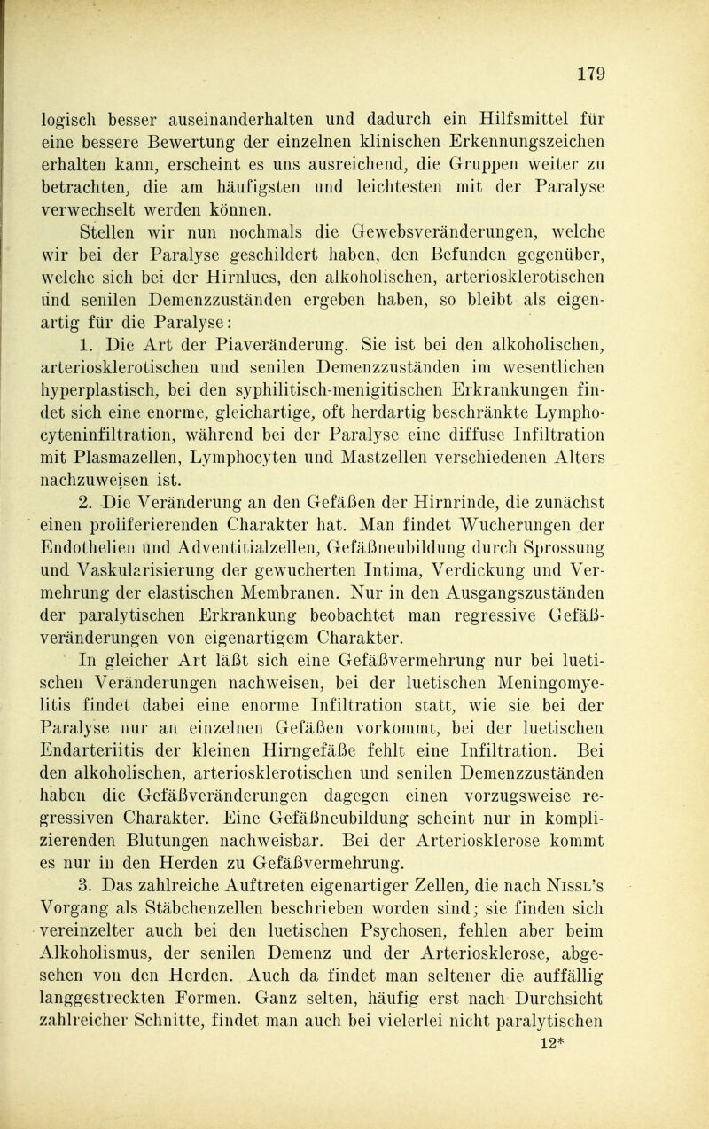 logisch besser auseinanderhalten und dadurch ein Hilfsmittel für eine bessere Bewertung der einzelnen klinischen Erkennungszeichen erhalten kann, erscheint es uns ausreichend, die Gruppen weiter zu betrachten, die am häufigsten und leichtesten mit der Paralyse verwechselt werden können. Stellen wir nun nochmals die Gewebsveränderungen, welche wir bei der Paralyse geschildert haben, den Befunden gegenüber, welche sich bei der Hirnlues, den alkoholischen, arteriosklerotischen lind senilen Demenzzuständen ergeben haben, so bleibt als eigen- artig für die Paralyse: 1. Die Art der Piaveränderung. Sie ist bei den alkoholischen, arteriosklerotischen und senilen Demenzzuständen im wesentlichen hyperplastisch, bei den syphilitisch-menigitischen Erkrankungen fin- det sich eine enorme, gleichartige, oft herdartig beschränkte Lympho- cyteninfiltration, während bei der Paralyse eine diffuse Infiltration mit Plasmazellen, Lymphocyten und Mastzellen verschiedenen Alters nachzuweisen ist. 2. Die Veränderung an den Gefäßen der Hirnrinde, die zunächst einen proliferierenden Charakter hat. Man findet Wucherungen der Endothelien und Adventitialzellen, Gefäßneubildung durch Sprossung und Vaskularisierung der gewucherten Intima, Verdickung und Ver- mehrung der elastischen Membranen. Nur in den Ausgangszuständen der paralytischen Erkrankung beobachtet man regressive Gefäß- veränderungen von eigenartigem Charakter. In gleicher Art läßt sich eine Gefäßvermehrung nur bei lueti- schen Veränderungen nachweisen, bei der luetischen Meningomye- litis findet dabei eine enorme Infiltration statt, wie sie bei der Paralyse nur an einzelnen Gefäßen vorkommt, bei der luetischen Endarteriitis der kleinen Hirngefäße fehlt eine Infiltration. Bei den alkoholischen, arteriosklerotischen und senilen Demenzzuständen haben die Gefäßveränderungen dagegen einen vorzugsweise re- gressiven Charakter. Eine Gefäßneubildung scheint nur in kompli- zierenden Blutungen nachweisbar. Bei der Arteriosklerose kommt es nur in den Herden zu Gefäßvermehrung. 3. Das zahlreiche Auftreten eigenartiger Zellen, die nach Nissl's Vorgang als Stäbchenzellen beschrieben worden sind; sie finden sich vereinzelter auch bei den luetischen Psychosen, fehlen aber beim Alkoholismus, der senilen Demenz und der Arteriosklerose, abge- sehen von den Herden. Auch da findet man seltener die auffällig langgestreckten Formen. Ganz selten, häufig erst nach Durchsicht zahlreicher Schnitte, findet man auch bei vielerlei nicht paralytischen 12*