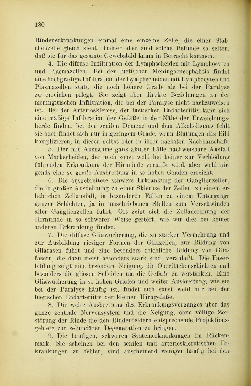 Rindenerkrankungen einmal eine einzelne Zelle, die einer Stäb- chenzelle gleich sieht. Immer aber sind solche Befunde so selten, daß sie für das gesamte Gewebsbild kaum in Betracht kommen. 4. Die diffuse Infiltration der Lymphscheiden mit Lymphocyten und Plasmazellen. Bei der luetischen Meningoencephalitis findet eine hochgradige Infiltration der Lymphscheiden mit Lymphocyten und Plasmazellen statt, die noch höhere Grade als bei der Paralyse zu erreichen pflegt. Sie zeigt aber direkte Beziehungen zu der meningitischen Infiltration, die bei der Paralyse nicht nachzuweisen ist. Bei der Arteriosklerose, der luetischen Endarteriitis kann sich eine mäßige Infiltration der Gefäße in der Nähe der Erweichungs- herde finden, bei der senilen Demenz und dem Alkoholismus fehlt sie oder findet sich nur in geringem Grade, wenn Blutungen das Bild komplizieren, in diesen selbst oder in ihrer nächsten Nachbarschaft. 5. Der mit Ausnahme ganz akuter Fälle nachweisbare Ausfall von Markscheiden, der auch sonst wohl bei keiner zur Verblödung führenden Erkrankung der Hirnrinde vermißt wird, aber wohl nir- gends eine so große Ausbreitung in so hohen Graden erreicht. 6. Die ausgebreitete schwere Erkrankung der Ganglienzellen, die in großer Ausdehnung zu einer Sklerose der Zellen, zu einem er- heblichen Zellausfall, in besonderen Fällen zu einem Untergange ganzer Schichten, ja in umschriebenen Stellen zum Verschwinden aller Ganglienzellen führt. Oft zeigt sich die Zellanordnung der Hirnrinde in so schwerer Weise gestört, wie wir dies bei keiner anderen Erkrankung finden. 7. Die diffuse Gliawucherung, die zu starker Vermehrung und zur Ausbildung riesiger Formen der Gliazellen, zur Bildung von Gliarasen führt und eine besonders reichliche Bildung von Glia- fasern, die dazu meist besonders stark sind, veranlaßt. Die Faser- bildung zeigt eine besondere Neigung, die Oberflächenschichten und besonders die gliösen Scheiden um die Gefäße zu verstärken. Eine Gliawucherung in so hohen Graden und weiter Ausbreitung, wie sie bei der Paralyse häufig ist, findet sich sonst wohl nur bei der luetischen Endarteriitis der kleinen Hirngefäße. 8. Die weite Ausbreitung des Erkrankungsvorganges über das ganze zentrale Nervensystem und die Neigung, ohne völlige Zer- störung der Rinde die den Rindenfeldern entsprechende Projektions- gebiete zur sekundären Degeneration zu bringen. 9. Die häufigen, schweren Systemerkrankungen im Rücken- mark. Sie scheinen bei den senilen und arteriosklerotischen Er- krankungen zu fehlen, sind anscheinend weniger häufig bei den