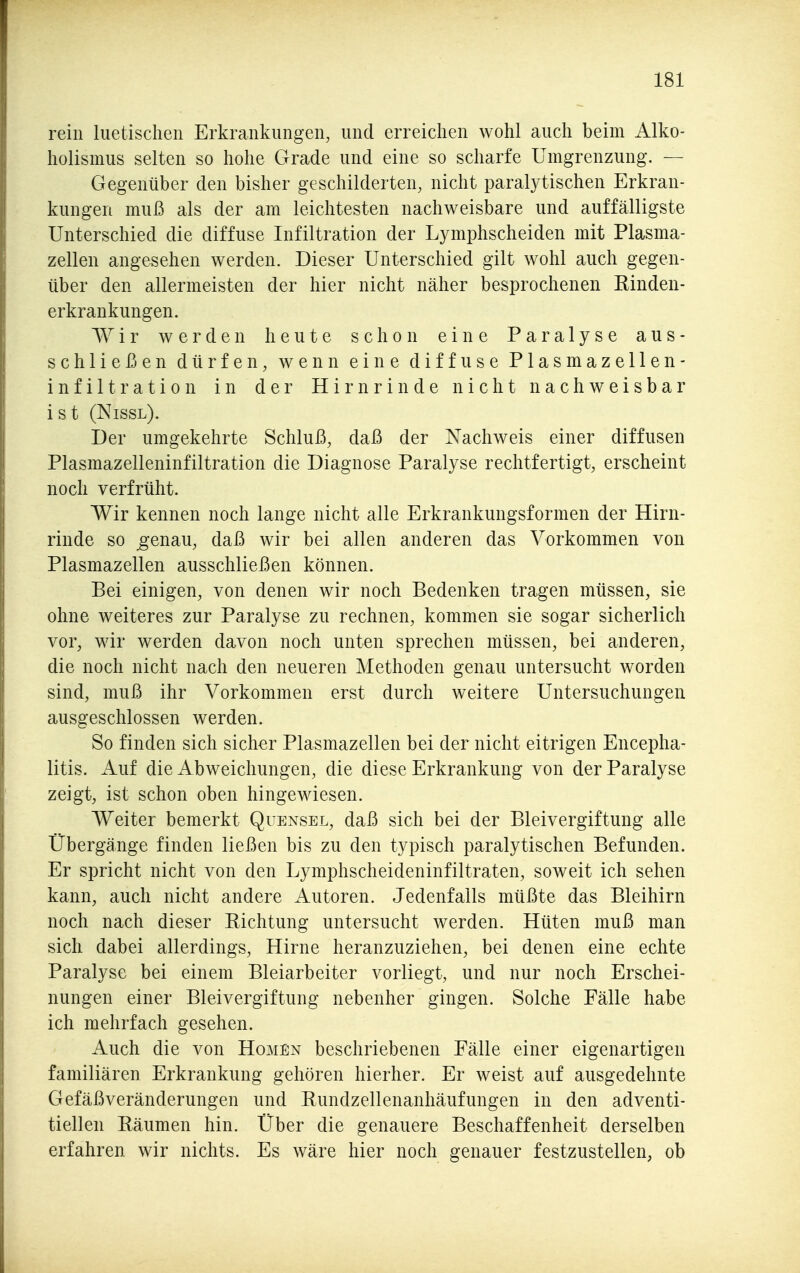 rein luetischen Erkrankungen, und erreichen wohl auch beim Alko- holismus selten so hohe Grade und eine so scharfe Umgrenzung. — Gegenüber den bisher geschilderten, nicht paralj^tischen Erkran- kungen muß als der am leichtesten nachweisbare und auffälligste Unterschied die diffuse Infiltration der Lymphscheiden mit Plasma- zellen angesehen werden. Dieser Unterschied gilt wohl auch gegen- über den allermeisten der hier nicht näher besprochenen Rinden- erkrankungen. Wir werden heute schon eine Paralyse aus- schließen dürfen, wenn eine diffuse Plasmazellen- infiltration in der Hirnrinde nicht nachweisbar ist (Nissl). Der umgekehrte Schluß, daß der Nachweis einer diffusen Plasmazelleninfiltration die Diagnose Paralyse rechtfertigt, erscheint noch verfrüht. Wir kennen noch lange nicht alle Erkrankungsformen der Hirn- rinde so ^enau, daß wir bei allen anderen das Vorkommen von Plasmazellen ausschließen können. Bei einigen, von denen wir noch Bedenken tragen müssen, sie ohne weiteres zur Paralyse zu rechnen, kommen sie sogar sicherlich vor, wir werden davon noch unten sprechen müssen, bei anderen, die noch nicht nach den neueren Methoden genau untersucht worden sind, muß ihr Vorkommen erst durch weitere Untersuchungen ausgeschlossen werden. So finden sich sicher Plasmazellen bei der nicht eitrigen Encepha- litis. Auf die Abweichungen, die diese Erkrankung von der Paralyse zeigt, ist schon oben hingewiesen. Weiter bemerkt Quexsel, daß sich bei der Bleivergiftung alle Übergänge finden ließen bis zu den typisch paralytischen Befunden. Er spricht nicht von den Lymphscheideninfiltraten, soweit ich sehen kann, auch nicht andere Autoren. Jedenfalls müßte das Bleihirn noch nach dieser Richtung untersucht werden. Hüten muß man sich dabei allerdings, Hirne heranzuziehen, bei denen eine echte Paralyse bei einem Bleiarbeiter vorliegt, und nur noch Erschei- nungen einer Bleivergiftung nebenher gingen. Solche Fälle habe ich mehrfach gesehen. Auch die von Homen beschriebenen Fälle einer eigenartigen familiären Erkrankung gehören hierher. Er weist auf ausgedehnte Gefäßveränderungen und Rundzellenanhäufungen in den adventi- tiellen Räumen hin. Über die genauere Beschaffenheit derselben erfahren wir nichts. Es wäre hier noch genauer festzustellen, ob