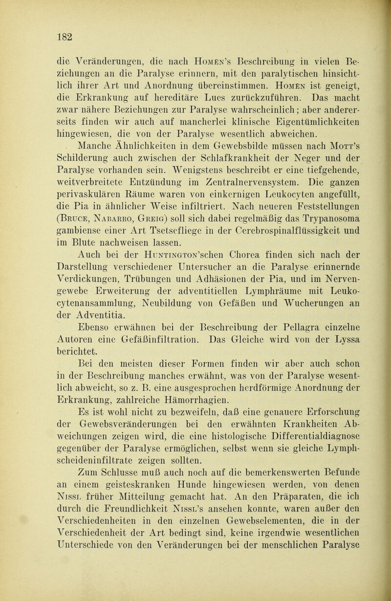 die Veränderungen, die nach Homen's Beschreibung in vielen Be- ziehungen an die Paralyse erinnern, mit den paralytischen hinsicht- lich ihrer Art und Anordnung übereinstimmen. Hohen ist geneigt, die Erkrankung auf hereditäre Lues zurückzuführen. Das macht zwar nähere Beziehungen zur Paralyse wahrscheinlich; aber anderer- seits finden wir auch auf mancherlei klinische Eigentümlichkeiten hingewiesen, die von der Paralyse wesentlich abweichen. Manche Ähnlichkeiten in dem Gewebsbilde müssen nach Mott's Schilderung auch zwischen der Schlafkrankheit der Neger und der Paralyse vorhanden sein. Wenigstens beschreibt er eine tiefgehende, weitverbreitete Entzündung im Zentralnervensystem. Die ganzen perivaskulären Räume waren von einkernigen Leukocyten angefüllt, die Pia in ähnlicher Weise infiltriert. Nach neueren Feststellungen (Beüoe, Nabarko, Greig) soll sich dabei regelmäßig das Trypanosoma gambiense einer Art Tsetsefliege in der Cerebrospinalflüssigkeit und im Blute nachweisen lassen. Auch bei der HuNTiNGTON'schen Chorea finden sich nach der Darstellung verschiedener Untersucher an die Paralyse erinnernde Verdickungen, Trübungen und Adhäsionen der Pia, und im Nerven- gewebe Erweiterung der adventitiellen Lymphräume mit Leuko- cytenansammlung, Neubildung von Gefäßen und Wucherungen an der Adventitia. Ebenso erwähnen bei der Beschreibung der Pellagra einzelne Autoren eine Gefäßinfiltration. Das Gleiche wird von der Lyssa berichtet. Bei den meisten dieser Formen finden wir aber auch schon in der Beschreibung manches erwähnt, was von der Paralyse wesent- lich abweicht, so z. B. eine ausgesprochen herdförmige Anordnung der Erkrankung, zahlreiche Hämorrhagien. Es ist wohl nicht zu bezweifeln, daß eine genauere Erforschung der Gewebsveränderungen bei den erwähnten Krankheiten Ab- weichungen zeigen wird, die eine histologische Differentialdiagnose gegenüber der Paralyse ermöglichen, selbst wenn sie gleiche Lymph- scheideninfiltrate zeigen sollten. Zum Schlüsse muß auch noch auf die bemerkenswerten Befunde an einem geisteskranken Hunde hingewiesen werden, von denen Nissi. früher Mitteilung gemacht hat. An den Präparaten, die ich durch die Freundlichkeit Nissl's ansehen konnte, waren außer den Verschiedenheiten in den einzelnen Gewebselementen, die in der Verschiedenheit der Art bedingt sind, keine irgendwie wesentlichen Unterschiede von den Veränderungen bei der menschlichen Paralyse