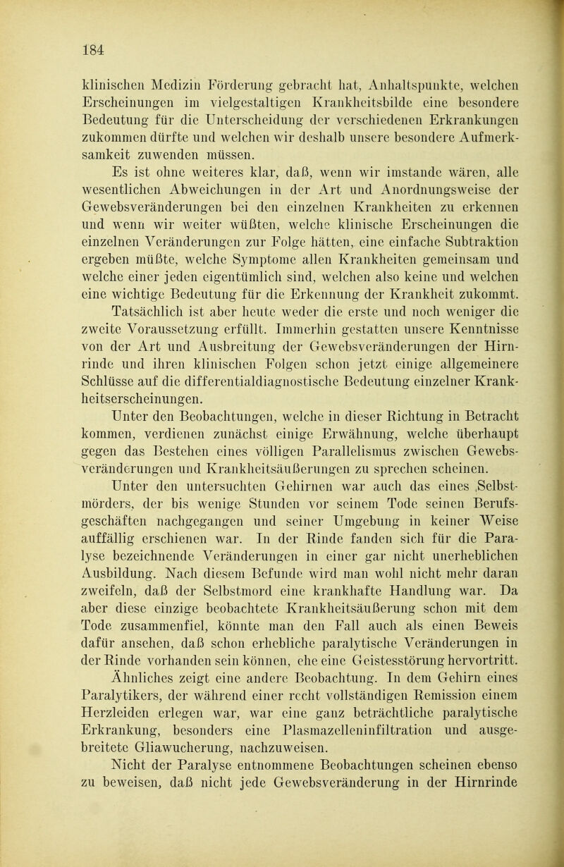 klinischen Medizin Förderung gebracht hat, Anhaltspunkte, welchen Erscheinungen im vielgestaltigen Krankheitsbilde eine besondere Bedeutung für die Unterscheidung der verschiedenen Erkrankungen zukommen dürfte und welchen wir deshalb unsere besondere Aufmerk- samkeit zuwenden müssen. Es ist ohne weiteres klar, daß, wenn wir imstande wären, alle wesentlichen Abweichungen in der Art und Anordnungsweise der Gewebsveränderungen bei den einzelnen Krankheiten zu erkennen und wenn wir weiter wüßten, welche klinische Erscheinungen die einzelnen Veränderungen zur Folge hätten, eine einfache Subtraktion ergeben müßte, welche Symptome allen Krankheiten gemeinsam und welche einer jeden eigentümlich sind, welchen also keine und welchen eine wichtige Bedeutung für die Erkennung der Krankheit zukommt. Tatsächlich ist aber heute weder die erste und noch weniger die zweite Voraussetzung erfüllt. Immerhin gestatten unsere Kenntnisse von der Art und Ausbreitung der Gewebsveränderungen der Hirn- rinde und ihren klinischen Folgen schon jetzt einige allgemeinere Schlüsse auf die differentialdiagnostische Bedeutung einzelner Krank- heitserscheinungen. Unter den Beobachtungen, welche in dieser Richtung in Betracht kommen, verdienen zunächst einige Erwähnung, welche überhaupt gegen das Bestehen eines völligen Parallelismus zwischen Gewebs- veränderungen und Krankheitsäußerungen zu sprechen scheinen. Unter den untersuchten Gehirnen war auch das eines ,Selbst- mörders, der bis wenige Stunden vor seinem Tode seinen Berufs- geschäften nachgegangen und seiner Umgebung in keiner Weise auffällig erschienen war. In der Rinde fanden sich für die Para- lyse bezeichnende Veränderungen in einer gar nicht unerheblichen Ausbildung. Nach diesem Befunde wird man wohl nicht mehr daran zweifeln, daß der Selbstmord eine krankhafte Handlung war. Da aber diese einzige beobachtete Krankheitsäußerung schon mit dem Tode zusammenfiel, könnte man den Fall auch als einen Beweis dafür ansehen, daß schon erhebliche paralytische Veränderungen in der Rinde vorhanden sein können, ehe eine Geistesstörung hervortritt. Ähnliches zeigt eine andere Beobachtung. In dem Gehirn eines Paralytikers, der während einer recht vollständigen Remission einem Herzleiden erlegen war, war eine ganz beträchtliche paralytische Erkrankung, besonders eine Plasmazelleninfiltration und ausge- breitete Gliawucherung, nachzuweisen. Nicht der Paralyse entnommene Beobachtungen scheinen ebenso zu beweisen, daß nicht jede Gewebsveränderung in der Hirnrinde