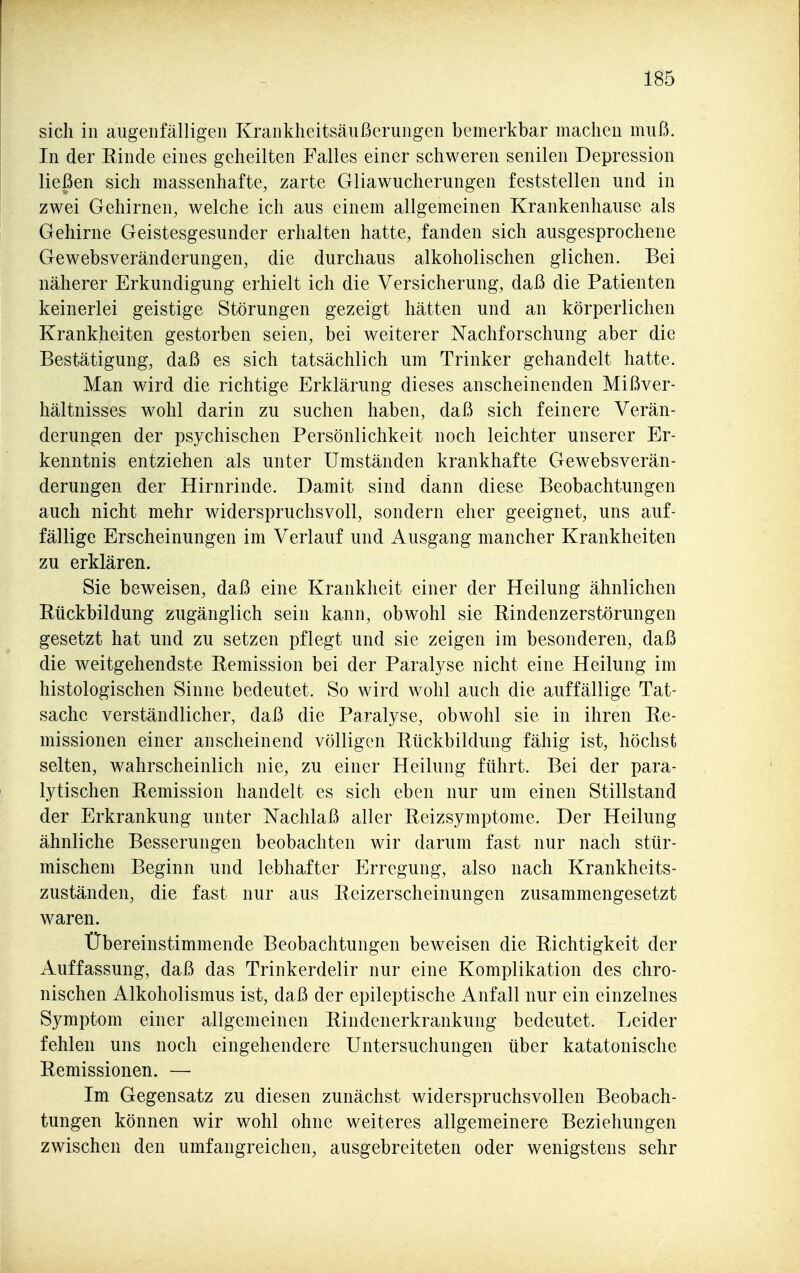 sich in augenfälligen Krankheitsäußerungen bemerkbar machen muß. In der Einde eines geheilten Falles einer schweren senilen Depression ließen sich massenhafte, zarte Gliawucherungen feststellen und in zwei Gehirnen, welche ich aus einem allgemeinen Krankenhause als Gehirne Geistesgesunder erhalten hatte, fanden sich ausgesprochene Gewebsveränderungen, die durchaus alkoholischen glichen. Bei näherer Erkundigung erhielt ich die Versicherung, daß die Patienten keinerlei geistige Störungen gezeigt hätten und an körperlichen Krankheiten gestorben seien, bei weiterer Nachforschung aber die Bestätigung, daß es sich tatsächlich um Trinker gehandelt hatte. Man wird die richtige Erklärung dieses anscheinenden Mißver- hältnisses wohl darin zu suchen haben, daß sich feinere Verän- derungen der psychischen Persönlichkeit noch leichter unserer Er- kenntnis entziehen als unter Umständen krankhafte Gewebsverän- derungen der Hirnrinde. Damit sind dann diese Beobachtungen auch nicht mehr widerspruchsvoll, sondern eher geeignet, uns auf- fällige Erscheinungen im Verlauf und Ausgang mancher Krankheiten zu erklären. Sie beweisen, daß eine Krankheit einer der Heilung ähnlichen Rückbildung zugänglich sein kann, obwohl sie Rindenzerstörungen gesetzt hat und zu setzen pflegt und sie zeigen im besonderen, daß die weitgehendste Remission bei der Paralyse nicht eine Heilung im histologischen Sinne bedeutet. So wird wohl auch die auffällige Tat- sache verständlicher, daß die Paralyse, obwohl sie in ihren Re- missionen einer anscheinend völligen Rückbildung fähig ist, höchst selten, wahrscheinlich nie, zu einer Heilung führt. Bei der para- lytischen Remission handelt es sich eben nur um einen Stillstand der Erkrankung unter Nachlaß aller Reizsymptome. Der Heilung ähnliche Besserungen beobachten wir darum fast nur nach stür- mischem Beginn und lebhafter Erregung, also nach Krankheits- zuständen, die fast nur aus Reizerscheinungen zusammengesetzt waren. Übereinstimmende Beobachtungen beweisen die Richtigkeit der Auffassung, daß das Trinkerdelir nur eine Komplikation des chro- nischen Alkoholismus ist, daß der epileptische Anfall nur ein einzelnes Symptom einer allgemeinen Rindenerkrankung bedeutet. Leider fehlen uns noch eingehendere Untersuchungen über katatonische Remissionen. — Im Gegensatz zu diesen zunächst widerspruchsvollen Beobach- tungen können wir wohl ohne weiteres allgemeinere Beziehungen zwischen den umfangreichen, ausgebreiteten oder wenigstens sehr