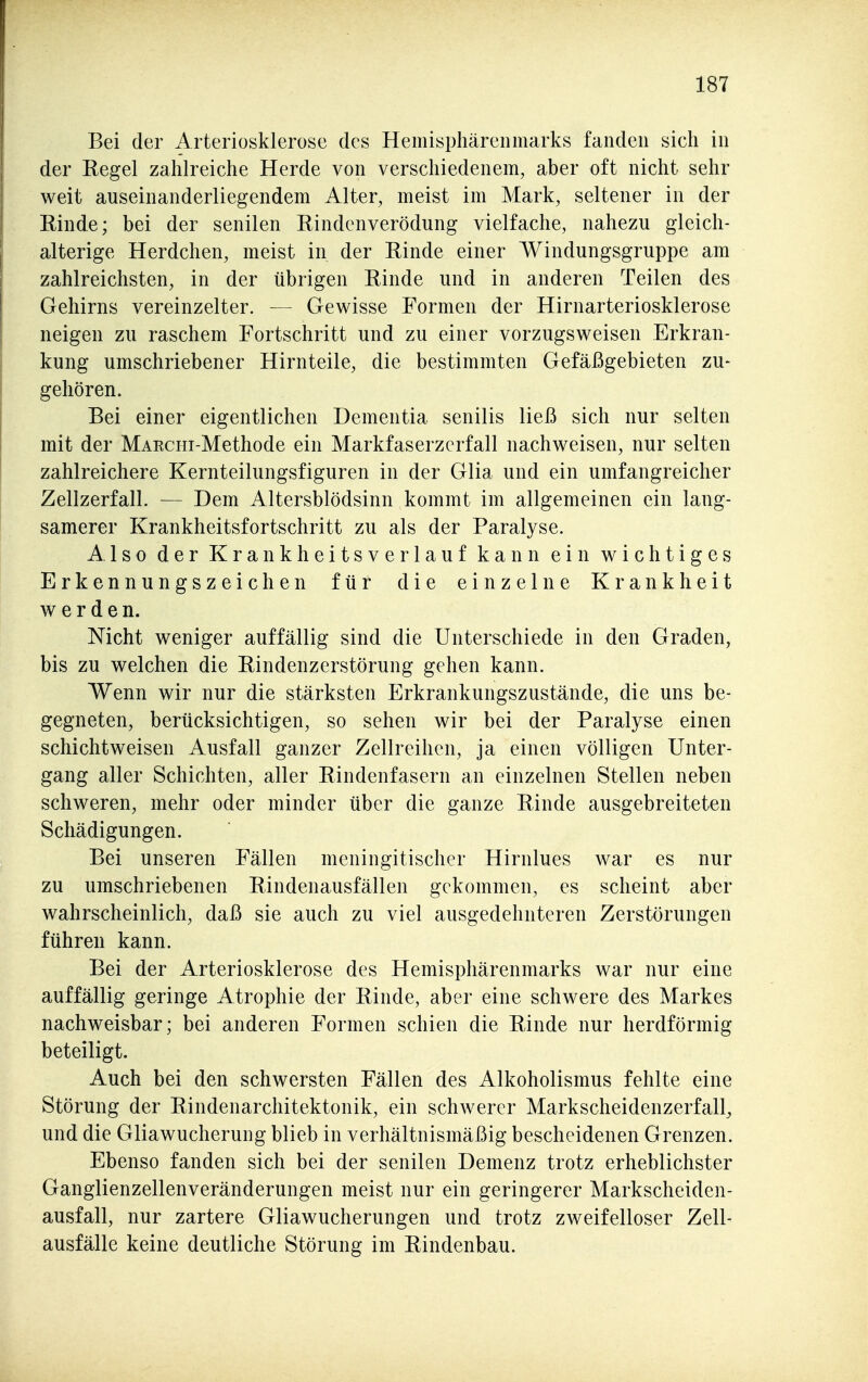 Bei der Arteriosklerose des Hemisphärenmarks fanden sicli in der Regel zahlreiche Herde von verschiedenem, aber oft nicht sehr weit auseinanderliegendem Alter, meist im Mark, seltener in der Rinde; bei der senilen Rindenverödung vielfache, nahezu gleich- alterige Herdchen, meist in der Rinde einer Windungsgruppe am zahlreichsten, in der übrigen Rinde und in anderen Teilen des Gehirns vereinzelter. — Gewisse Formen der Hirnarteriosklerose neigen zu raschem Fortschritt und zu einer vorzugsweisen Erkran- kung umschriebener Hirnteile, die bestimmten Gefäßgebieten zu- gehören. Bei einer eigentlichen Dementia senilis ließ sich nur selten mit der MAEcm-Methode ein Markfaserzcrfall nachweisen, nur selten zahlreichere Kernteilungsfiguren in der Glia und ein umfangreicher Zellzerfall. — Dem Altersblödsinn kommt im allgemeinen ein lang- samerer Krankheitsfortschritt zu als der Paralyse. Also der Krankheitsverlauf kann ein wichtiges Erkennungszeichen für die einzelne Krankheit werden. Nicht weniger auffällig sind die Unterschiede in den Graden, bis zu welchen die Rindenzerstörung gehen kann. Wenn wir nur die stärksten Erkrankungszustände, die uns be- gegneten, berücksichtigen, so sehen wir bei der Paralyse einen schichtweisen Ausfall ganzer Zellreihen, ja einen völligen Unter- gang aller Schichten, aller Rindenfasern an einzelnen Stellen neben schweren, mehr oder minder über die ganze Rinde ausgebreiteten Schädigungen. Bei unseren Fällen nieningitischer Hirnlues war es nur zu umschriebenen Rindenausfällen gekommen, es scheint aber wahrscheinlich, daß sie auch zu viel ausgedehnteren Zerstörungen führen kann. Bei der Arteriosklerose des Hemispliärenmarks war nur eine auffällig geringe Atrophie der Rinde, aber eine schwere des Markes nachweisbar; bei anderen Formen schien die Rinde nur herdförmig beteiligt. Auch bei den schwersten Fällen des Alkoholismus fehlte eine Störung der Rindenarchitektonik, ein schwerer Markscheidenzerfall^ und die Gliawucherung blieb in verhältnismäßig bescheidenen Grenzen. Ebenso fanden sich bei der senilen Demenz trotz erheblichster Ganglienzellenveränderungen meist nur ein geringerer Markscheiden- ausfall, nur zartere Gliawucherungen und trotz zweifelloser Zell- ausfälle keine deutliche Störung im Rindenbau.