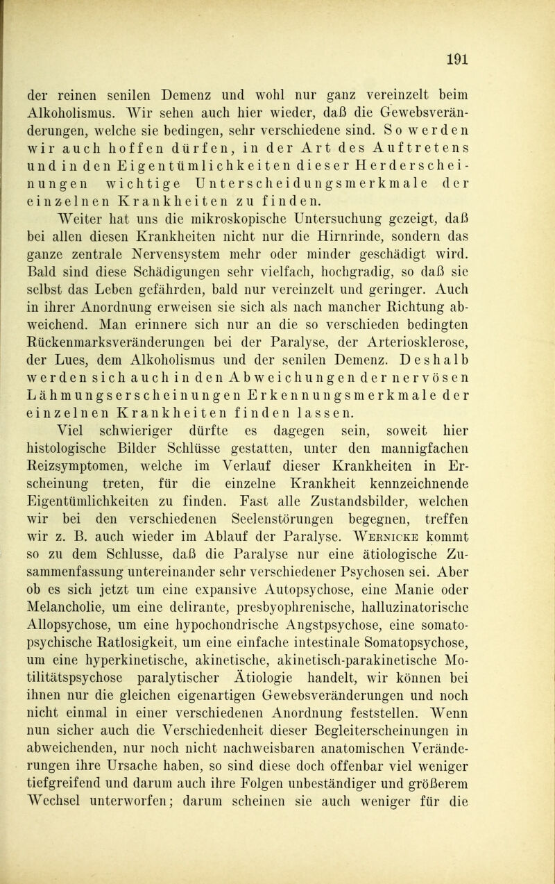der reinen senilen Demenz und wohl nur ganz vereinzelt beim Alkoholismus. Wir sehen auch hier wieder, daß die Gewebsverän- derungen, welche sie bedingen, sehr verschiedene sind. So werden wir auch hoffen dürfen, in der Art des Auftretens und in den Eigentümlichkeiten dieser Herderschei- nungen wichtige Unterscheidungsmerkmale der einzelnen Krankheiten zu finden. Weiter hat uns die mikroskopische Untersuchung gezeigt, daß bei allen diesen Krankheiten nicht nur die Hirnrinde, sondern das ganze zentrale Nervensystem mehr oder minder geschädigt wird. Bald sind diese Schädigungen sehr vielfach, hochgradig, so daß sie selbst das Leben gefährden, bald nur vereinzelt und geringer. Auch in ihrer Anordnung erweisen sie sich als nach mancher Eichtung ab- weichend. Man erinnere sich nur an die so verschieden bedingten Rückenmarksveränderungen bei der Paralyse, der Arteriosklerose, der Lues, dem Alkoholismus und der senilen Demenz. Deshalb werden sich auch in den Abweichungen der nervösen Lähmungserscheinungen Erkennungsmerkmale der einzelnen Krankheiten finden lassen. Viel schwieriger dürfte es dagegen sein, soweit hier histologische Bilder Schlüsse gestatten, unter den mannigfachen Reizsymptomen, welche im Verlauf dieser Krankheiten in Er- scheinung treten, für die einzelne Krankheit kennzeichnende Eigentümlichkeiten zu finden. Fast alle Zustandsbilder, welchen wir bei den verschiedenen Seelenstörungen begegnen, treffen wir z. B. auch wieder im Ablauf der Paralyse. Weenicke kommt so zu dem Schlüsse, daß die Paralyse nur eine ätiologische Zu- sammenfassung untereinander sehr verschiedener Psychosen sei. Aber ob es sich jetzt um eine expansive Autopsychose, eine Manie oder Melancholie, um eine delirante, presbyophrenische, halluzinatorische Allopsychose, um eine hypochondrische Angstpsychose, eine somato- psychische Ratlosigkeit, um eine einfache intestinale Somatopsychose, um eine hyperkinetische, akinetische, akinetisch-parakinetische Mo- tilitätspsychose paralytischer Ätiologie handelt, wir können bei ihnen nur die gleichen eigenartigen Gewebsveränderungen und noch nicht einmal in einer verschiedenen Anordnung feststellen. Wenn nun sicher auch die Verschiedenheit dieser Begleiterscheinungen in abweichenden, nur noch nicht nachweisbaren anatomischen Verände- rungen ihre Ursache haben, so sind diese doch offenbar viel weniger tiefgreifend und darum auch ihre Folgen unbeständiger und größerem Wechsel unterworfen; darum scheinen sie auch weniger für die