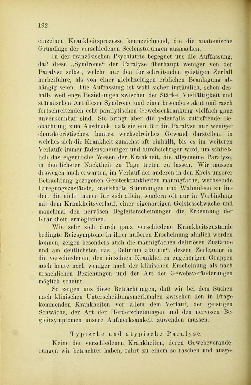 einzelnen Krankheitsprozesse kennzeichnend, die die anatomische Grundlage der verschiedenen Seelenstörungen ausmachen. In der französischen Psychiatrie begegnet uns die Auffassung, daß diese „Syndrome der Paralyse überhaupt weniger von der Paralyse selbst, welche nur den fortschreitenden geistigen Zerfall herbeiführe, als von einer gleichzeitigen erblichen Beanlagung ab- hängig seien. Die Auffassung ist wohl sicher irrtümlich, schon des- halb, weil enge Beziehungen zwischen der Stärke, Vielfältigkeit und stürmischen Art dieser Syndrome und einer besonders akut und rasch fortschreitenden echt paralytischen Gewebserkrankung vielfach ganz unverkennbar sind. Sie bringt aber die jedenfalls zutreffende Be- obachtung zum Ausdruck, daß sie ein für die Paralyse nur weniger charakteristisches, buntes, wechselreiches Gewand darstellen, in welches sich die Krankheit zunächst oft einhüllt, bis es im weiteren Verlaufe immer fadenscheiniger und durchsichtiger wird, um schließ- lich das eigentliche Wesen der Krankheit, die allgemeine Paralyse, in deutlichster Nacktheit zu Tage treten zu lassen. Wir müssen deswegen auch erwarten, im Verlauf der anderen in den Kreis unserer Betrachtung gezogenen Geisteskrankheiten mannigfache, wechselnde Erregungszustände, krankhafte Stimmungen und Wahnideen zu fin- den, die nicht immer für sich allein, sondern oft nur in Verbindung mit dem Krankheitsverlauf, einer eigenartigen Geistesschwäche und manchmal den nervösen Begleiterscheinungen die Erkennung der Krankheit ermöglichen. Wie sehr sich durch ganz verschiedene Krankheitszustände bedingte Beizsymptome in ihrer äußeren Erscheinung ähnlich werden können, zeigen besonders auch die mannigfachen deliriösen Zustände und am deutlichsten das „Delirium akutum, dessen Zerlegung in die verschiedenen, den einzelnen Krankheiten zugehörigen Gruppen auch heute noch weniger nach der klinischen Erscheinung als nach ursächlichen Beziehungen und der Art der Gewebsveränderungen möglich scheint. So zeigen uns diese Betrachtungen, daß wir bei dem Suchen nach klinischen Unterscheidungsmerkmalen zwischen den in Frage kommenden Krankheiten vor allem dem Verlauf, der geistigen Schwäche, der Art der Herderscheinungen und den nervösen Be- gleitsymptomen unsere Aufmerksamkeit zuwenden müssen. Typische und atypische Paralyse. Keine der verschiedenen Krankheiten, deren Gewebeverände- rungen wir betrachtet haben, führt zu einem so raschen und ausge-