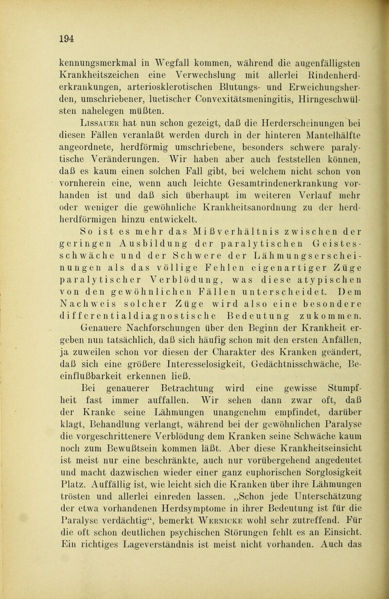 kennungsmerkmal in Wegfall kommen, während die augenfälligsten Krankheitszeichen eine Verwechslung mit allerlei Rindenherd- erkrankungen, arteriosklerotischen Blutungs- und Erweichungsher- den, umschriebener, luetischer Convexitätsmeningitis, Hirngeschwül- sten nahelegen müßten. LissAUEE hat nun schon gezeigt, daß die Herderscheinungen bei diesen Fällen veranlaßt werden durch in der hinteren Mantelhälfte angeordnete, herdförmig umschriebene, besonders schwere paraly- tische Veränderungen. Wir haben aber auch feststellen können, daß es kaum einen solchen Fall gibt, bei welchem nicht schon von vornherein eine, wenn auch leichte Gesamtrindenerkrankung vor- handen ist und daß sich überhaupt im weiteren Verlauf mehr oder weniger die gewöhnliche Krankheitsanordnung zu der herd- herdförmigen hinzu entwickelt. So ist es mehr das Mißverhältnis zwischen der geringen Ausbildung der paralytischen Geistes- schwäche und der Schwere der Lähmungserschei- nungen als das völlige Fehlen eigenartiger Züge paralytischer Verblödung, was diese atypischen von den gewöhnlichen Fällen unterscheidet. Dem Nachweis solcher Züge wird also eine besondere differentialdiagnostische Bedeutung zukommen. Genauere Nachforschungen über den Beginn der Krankheit er- geben nun tatsächlich, daß sich häufig schon mit den ersten Anfällen, ja zuweilen schon vor diesen der Charakter des Kranken geändert, daß sich eine größere Interesselosigkeit, Gedächtnisschwäche, Be- einflußbarkeit erkennen ließ. Bei genauerer Betrachtung wird eine gewisse Stumpf- heit fast immer auffallen. Wir sehen dann zwar oft, daß der Kranke seine Lähmungen unangenehm empfindet, darüber klagt, Behandlung verlangt, während bei der gewöhnlichen Paralyse die vorgeschrittenere Verblödung dem Kranken seine Schwäche kaum noch zum Bewußtsein kommen läßt. Aber diese Krankheitseinsicht ist meist nur eine beschränkte, auch nur vorübergehend angedeutet und macht dazwischen wieder einer ganz euphorischen Sorglosigkeit Platz. Auffällig ist, wie leicht sich die Kranken über ihre Lähmungen trösten und allerlei einreden lassen. „Schon jede Unterschätzung der etwa vorhandenen Herdsymptome in ihrer Bedeutung ist für die Paralyse verdächtig, bemerkt Wernicke wohl sehr zutreffend. Für die oft schon deutlichen psychischen Störungen fehlt es an Einsicht. Ein richtiges Lageverständnis ist meist nicht vorhanden. Auch das