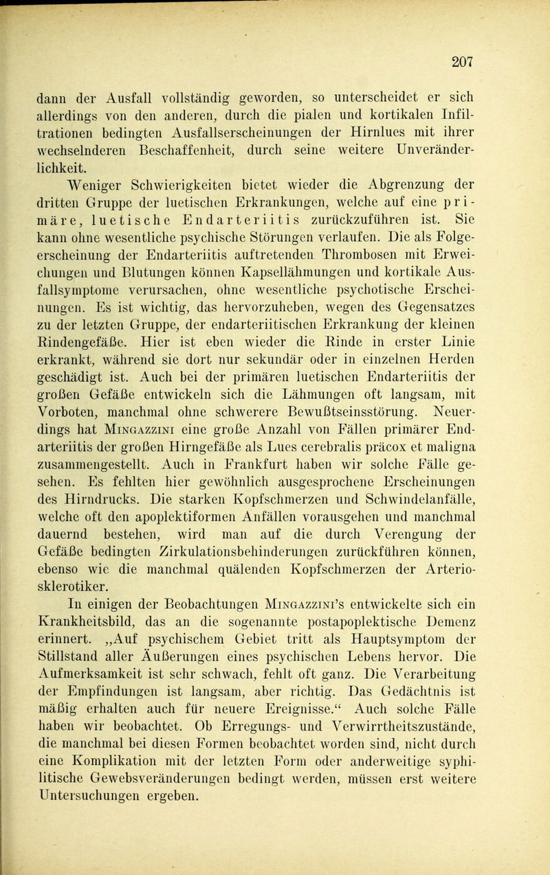 dann der Ausfall vollständig geworden, so unterscheidet er sich allerdings von den anderen, durch die pialen und kortikalen Infil- trationen bedingten Ausfallserscheinungen der Hirnlues mit ihrer wechselnderen Beschaffenheit, durch seine weitere Unveränder- lichkeit. Weniger Schwierigkeiten bietet wieder die Abgrenzung der dritten Gruppe der luetischen Erkrankungen, welche auf eine pri- märe, luetische Endarteriitis zurückzuführen ist. Sie kann ohne wesentliche psychische Störungen verlaufen. Die als Folge- erscheinung der Endarteriitis auftretenden Thrombosen mit Erwei- chungen und Blutungen können Kapsellähmungen und kortikale Aus- fallsymptome verursachen, ohne wesentliche psychotische Erschei- nungen. Es ist wichtig, das hervorzuheben, wegen des Gegensatzes zu der letzten Gruppe, der endarteriitischen Erkrankung der kleinen Rindengefäße. Hier ist eben wieder die Rinde in erster Linie erkrankt, während sie dort nur sekundär oder in einzelnen Herden geschädigt ist. Auch bei der primären luetischen Endarteriitis der großen Gefäße entwickeln sich die Lähmungen oft langsam, mit Vorboten, manchmal ohne schwerere Bewußtseinsstörung. Neuer- dings hat MiNGAzziNi eine große Anzahl von Fällen primärer End- arteriitis der großen Hirngefäße als Lues cerebralis präcox et maligna zusammengestellt. Auch in Frankfurt haben wir solche Fälle ge- sehen. Es fehlten hier gewöhnlich ausgesprochene Erscheinungen des Hirndrucks. Die starken Kopfschmerzen und Schwindelanfälle, welche oft den apoplektiformen Anfällen vorausgehen und manchmal dauernd bestehen, wird man auf die durch Verengung der Gefäße bedingten Zirkulationsbehinderungen zurückführen können, ebenso wie die manchmal quälenden Kopfschmerzen der Arterio- sklerotiker. Li einigen der Beobachtungen Mingazzini's entwickelte sich ein Krankheitsbild, das an die sogenannte postapoplektische Demenz erinnert. „Auf psychischem Gebiet tritt als Hauptsymptom der Stillstand aller Äußerungen eines psychischen Lebens hervor. Die Aufmerksamkeit ist sehr schwach, fehlt oft ganz. Die Verarbeitung der Empfindungen ist langsam, aber richtig. Das Gedächtnis ist mäßig erhalten auch für neuere Ereignisse. Auch solche Fälle haben wir beobachtet. Ob Erregungs- und Verwirrtheitszustände, die manchmal bei diesen Formen beobachtet worden sind, nicht durch eine Komplikation mit der letzten Form oder anderweitige syphi- litische Gewebsveränderungen bedingt werden, müssen erst v/eitere Untersuchungen ergeben.