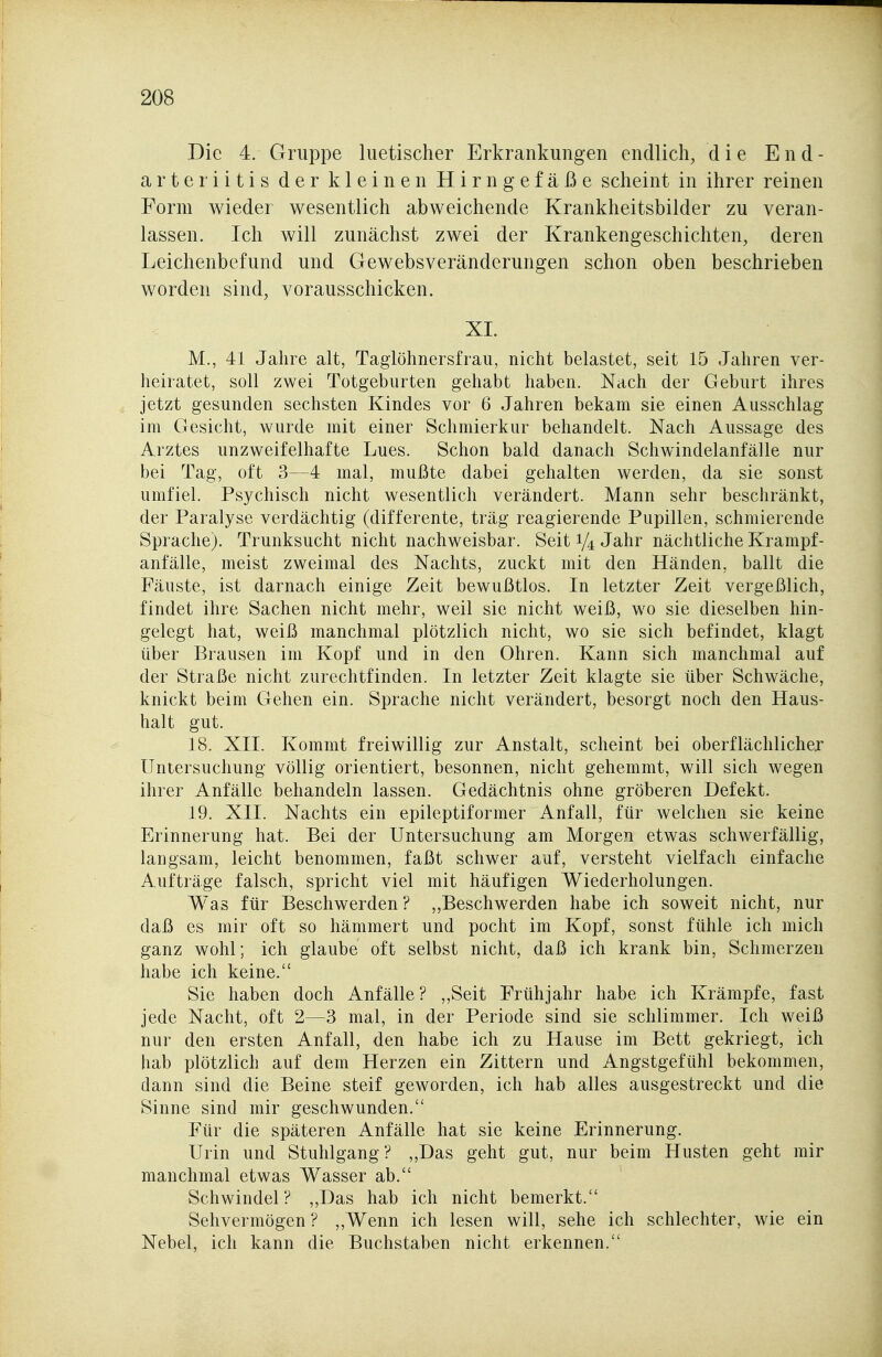 Die 4. Gruppe luetischer Erkrankungen endlich, die E n d - arter litis der kleinen Hirngefäße scheint in ihrer reinen Form wieder wesentlich abweichende Krankheitsbilder zu veran- lassen. Ich will zunächst zwei der Krankengeschichten, deren Leichenbefund und Gewebsveränderungen schon oben beschrieben worden sind, vorausschicken. XI. M., 41 Jahre alt, Taglöhnersfrau, nicht belastet, seit 15 Jahren ver- heiratet, soll zwei Totgeburten gehabt haben. Nach der Geburt ihres jetzt gesunden sechsten Kindes vor 6 Jahren bekam sie einen Ausschlag im Gesicht, wurde mit einer Schmierkur behandelt. Nach Aussage des Arztes unzweifelhafte Lues. Schon bald danach Schwindelanfälle nur bei Tag, oft 3—4 mal, mußte dabei gehalten werden, da sie sonst umfiel. Psychisch nicht wesentlich verändert. Mann sehr beschränkt, der Paralyse verdächtig (differente, trag reagierende Pupillen, schmierende Sprache). Trunksucht nicht nachweisbar. Seit 1/4 Jahr nächtliche Krampf- anfälle, meist zweimal des Nachts, zuckt mit den Händen, ballt die Fäuste, ist darnach einige Zeit bewußtlos. In letzter Zeit vergeßlich, findet ihre Sachen nicht mehr, weil sie nicht weiß, wo sie dieselben hin- gelegt hat, weiß manchmal plötzlich nicht, wo sie sich befindet, klagt über Brausen im Kopf und in den Ohren. Kann sich manchmal auf der Straße nicht zurechtfinden. In letzter Zeit klagte sie über Schwäche, knickt beim Gehen ein. Sprache nicht verändert, besorgt noch den Haus- halt gut. 18. XII. Kommt freiwillig zur Anstalt, scheint bei oberflächlicher Untersuchung völlig orientiert, besonnen, nicht gehemmt, will sich wegen ihrer Anfälle behandeln lassen. Gedächtnis ohne gröberen Defekt. 19. XII. Nachts ein epileptiformer Anfall, für welchen sie keine Erinnerung hat. Bei der Untersuchung am Morgen etwas schwerfällig, langsam, leicht benommen, faßt schwer auf, versteht vielfach einfache Aufträge falsch, spricht viel mit häufigen Wiederholungen. Was für Beschwerden? „Beschwerden habe ich soweit nicht, nur daß es mir oft so hämmert und pocht im Kopf, sonst fühle ich mich ganz wohl; ich glaube oft selbst nicht, daß ich krank bin, Schmerzen habe ich keine. Sie haben doch Anfälle ? ,,Seit Frühjahr habe ich Krämpfe, fast jede Nacht, oft 2—3 mal, in der Periode sind sie schlimmer. Ich weiß nur den ersten Anfall, den habe ich zu Hause im Bett gekriegt, ich liab plötzlich auf dem Herzen ein Zittern und Angstgefühl bekommen, dann sind die Beine steif geworden, ich hab alles ausgestreckt und die Sinne sind mir geschwunden. Für die späteren Anfälle hat sie keine Erinnerung. Urin und Stuhlgang ? „Das geht gut, nur beim Husten geht mir manchmal etwas Wasser ab. Schwindel? „Das hab ich nicht bemerkt. Sehvermögen ? ,,Wenn ich lesen will, sehe ich schlechter, wie ein Nebel, ich kann die Buchstaben nicht erkennen.