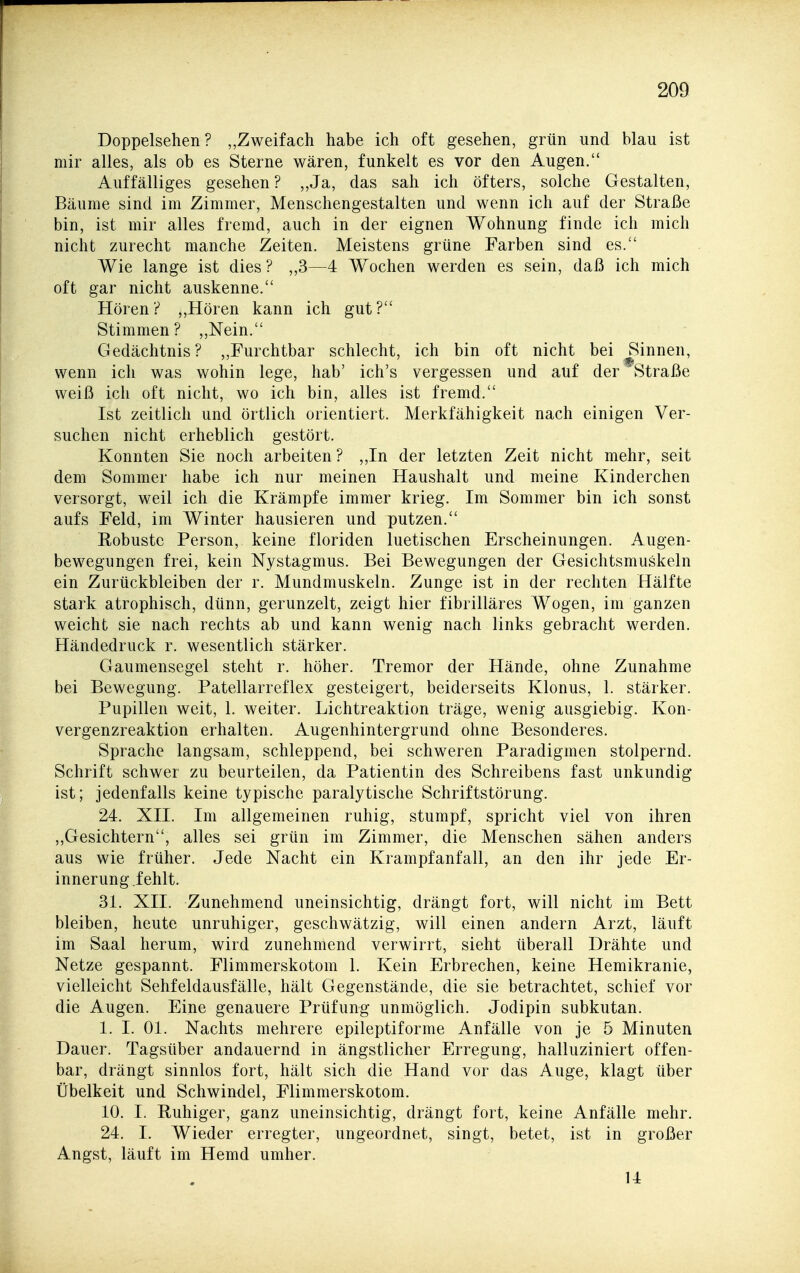 Doppelsehen ? „Zweifach habe ich oft gesehen, grün und blau ist mir alles, als ob es Sterne wären, funkelt es vor den Augen. Auffälliges gesehen? ,,Ja, das sah ich öfters, solche Gestalten, Bäume sind im Zimmer, Menschengestalten und wenn ich auf der Straße bin, ist mir alles fremd, auch in der eignen Wohnung finde ich mich nicht zurecht manche Zeiten. Meistens grüne Farben sind es. Wie lange ist dies? „3—4 Wochen werden es sein, daß ich mich oft gar nicht auskenne. Hören? „Hören kann ich gut? Stimmen? ,,Nein. Gedächtnis? ,,Furchtbar schlecht, ich bin oft nicht bei Rinnen, wenn ich was wohin lege, hab' ich's vergessen und auf der Straße weiß ich oft nicht, wo ich bin, alles ist fremd. Ist zeitlich und örtlich orientiert. Merkfähigkeit nach einigen Ver- suchen nicht erheblich gestört. Konnten Sie noch arbeiten ? ,,In der letzten Zeit nicht mehr, seit dem Sommer habe ich nur meinen Haushalt und meine Kinderchen versorgt, weil ich die Krämpfe immer krieg. Im Sommer bin ich sonst aufs Feld, im Winter hausieren und putzen. Robuste Person, keine floriden luetischen Erscheinungen. Augen- bewegungen frei, kein Nystagmus. Bei Bewegungen der Gesichtsmuskeln ein Zurückbleiben der r. Mundmuskeln. Zunge ist in der rechten Hälfte stark atrophisch, dünn, gerunzelt, zeigt hier fibrilläres Wogen, im ganzen weicht sie nach rechts ab und kann wenig nach links gebracht werden. Händedruck r. wesentlich stärker. Gaumensegel steht r. höher. Tremor der Hände, ohne Zunahme bei Bewegung. Patellarreflex gesteigert, beiderseits Klonus, 1. stärker. Pupillen weit, 1. weiter. Lichtreaktion träge, wenig ausgiebig. Kon- vergenzreaktion erhalten. Augenhintergrund ohne Besonderes. Sprache langsam, schleppend, bei schweren Paradigmen stolpernd. Schrift schwer zu beurteilen, da Patientin des Schreibens fast unkundig ist; jedenfalls keine typische paralytische Schriftstörung. 24. XII. Im allgemeinen ruhig, stumpf, spricht viel von ihren ,,Gesichtern, alles sei grün im Zimmer, die Menschen sähen anders aus wie früher. Jede Nacht ein Krampfanfall, an den ihr jede Er- innerung fehlt. 31. XII. Zunehmend uneinsichtig, drängt fort, will nicht im Bett bleiben, heute unruhiger, geschwätzig, will einen andern Arzt, läuft im Saal herum, wird zunehmend verwirrt, sieht überall Drähte und Netze gespannt. Flimmerskotom 1. Kein Erbrechen, keine Hemikranie, vielleicht Sehfeldausfälle, hält Gegenstände, die sie betrachtet, schief vor die Augen. Eine genauere Prüfung unmöglich. Jodipin subkutan. 1. I. Ol. Nachts mehrere epileptiforme Anfälle von je 5 Minuten Dauer. Tagsüber andauernd in ängstlicher Erregung, halluziniert offen- bar, drängt sinnlos fort, hält sich die Hand vor das Auge, klagt über Übelkeit und Schwindel, Flimmerskotom. 10. I. Ruhiger, ganz uneinsichtig, drängt fort, keine Anfälle mehr. 24. I. Wieder erregter, ungeordnet, singt, betet, ist in großer Angst, läuft im Hemd umher. 14