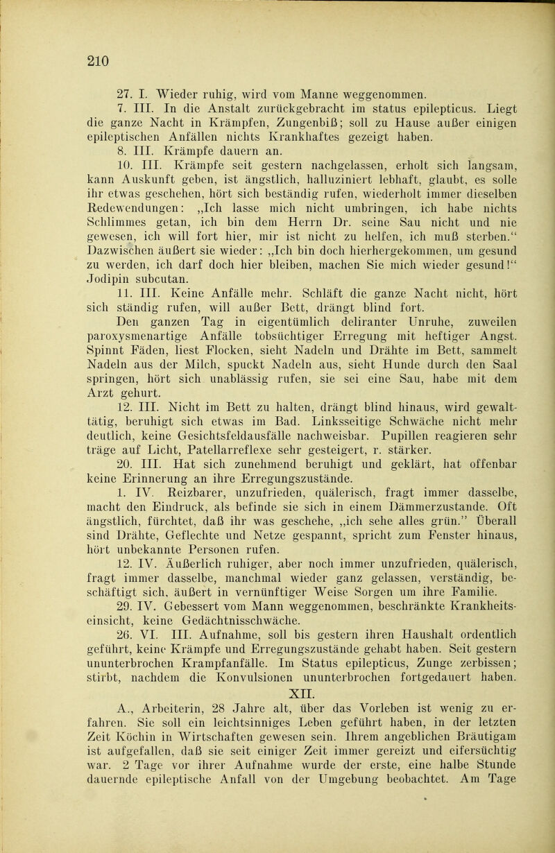 27. I. Wieder ruhig, wird vom Manne weggenommen. 7. III. In die Anstalt zurückgebracht im Status epilepticus. Liegt die ganze Nacht in Krämpfen, Zungenbiß; soll zu Hause außer einigen epileptischen Anfällen nichts Krankhaftes gezeigt haben. 8. III. Krämpfe dauern an. 10. III. Krämpfe seit gestern nachgelassen, erholt sich langsam, kann Auskunft geben, ist ängstlich, halluziniert lebhaft, glaubt, es solle ihr etwas geschehen, hört sich beständig rufen, wiederholt immer dieselben Redewendungen: „Ich lasse mich nicht umbringen, ich habe nichts Schlimmes getan, ich bin dem Herrn Dr. seine Sau nicht und nie gewesen, ich will fort hier, mir ist nicht zu helfen, ich muß sterben. Dazwischen äußert sie wieder: „Ich bin doch hierhergekommen, um gesund zu werden, ich darf doch hier bleiben, machen Sie mich wieder gesund! Jodipin subcutan. 11. III. Keine Anfälle mehr. Schläft die ganze Nacht nicht, hört sich ständig rufen, will außer Bett, drängt blind fort. Den ganzen Tag in eigentümlich deliranter Unruhe, zuweilen paroxysmenartige Anfälle tobsüchtiger Erregung mit heftiger Angst. Spinnt Fäden, liest Flocken, sieht Nadeln und Drähte im Bett, sammelt Nadeln aus der Milch, spuckt Nadeln aus, sieht Hunde durch den Saal springen, hört sich unablässig rufen, sie sei eine Sau, habe mit dem Arzt gehurt. 12. III. Nicht im Bett zu halten, drängt blind hinaus, wird gewalt- tätig, beruhigt sich etwas im Bad. Linksseitige Schwäche nicht mehr deutlich, keine Gesichtsfeldausfälle nachweisbar. Pupillen reagieren sehr träge auf Licht, Patellarreflexe sehr gesteigert, r. stärker. 20. III. Hat sich zunehmend beruhigt und geklärt, hat offenbar keine Erinnerung an ihre Erregungszustände. 1. IV. Reizbarer, unzufrieden, quälerisch, fragt immer dasselbe, macht den Eindruck, als befinde sie sich in einem Dämmerzustande. Oft ängstlich, fürchtet, daß ihr was geschehe, „ich sehe alles grün. Überall sind Drähte, Geflechte und Netze gespannt, spricht zum Fenster hinaus, hört unbekannte Personen rufen. 12. IV. Äußerlich ruhiger, aber noch immer unzufrieden, quälerisch, fragt immer dasselbe, manchmal wieder ganz gelassen, verständig, be- schäftigt sich, äußert in vernünftiger Weise Sorgen um ihre Familie. 29. IV. Gebessert vom Mann weggenommen, beschränkte Krankheits- einsicht, keine Gedächtnisschwäche. 26. VI. III. Aufnahme, soll bis gestern ihren Haushalt ordentlich geführt, keine Krämpfe und Erregungszustände gehabt haben. Seit gestern ununterbrochen Krampfanfälle. Im Status epilepticus, Zunge zerbissen; stirbt, nachdem die Konvulsionen ununterbrochen fortgedauert haben. XII. A., Arbeiterin, 28 Jahre alt, über das Vorleben ist wenig zu er- fahren. Sie soll ein leichtsinniges Leben geführt haben, in der letzten Zeit Köchin in Wirtschaften gewesen sein. Ihrem angeblichen Bräutigam ist aufgefallen, daß sie seit einiger Zeit immer gereizt und eifersüchtig war. 2 Tage vor ihrer Aufnahme wurde der erste, eine halbe Stunde dauernde epileptische Anfall von der Umgebung beobachtet. Am Tage