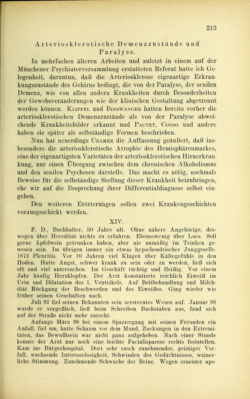 Arteriosklerotische Demenzzustände und Paralyse. In mehrfachen älteren Arbeiten und zuletzt in einem auf der Münchener Psychiaterversammlung erstatteten Referat hatte ich Ge- legenheit, darzutun, daß die Arteriosklerose eigenartige Erkran- kungszustände des Gehirns bedingt, die von der Paralyse, der senilen Demenz, wie von allen andern Krankheiten durch Besonderheiten der Gewebsveränderungen wie der klinischen Gestaltung abgetrennt werden können. Klippel und Binswanger hatten bereits vorher die arteriosklerotischen Demenzzustände als von der Paralyse abwei- chende Krankheitsbilder erkannt und Pactet, Conso und andere haben sie später als selbständige Formen beschrieben. Nun hat neuerdings Gramer die Auffassung geäußert, daß ins- besondere die arteriosklerotische Atrophie des Hemisphärenmarkes, eine der eigenartigsten Varietäten der arteriosklerotischen Hirnerkran- kung, nur einen Übergang zwischen dem chronischen Alkoholismus und den senilen Psychosen darstelle. Das macht es nötig, nochmals Beweise für die selbständige Stellung dieser Krankheit beizubringen, ehe wir auf die Besprechung ihrer Differentialdiagnose selbst ein- gehen. Den weiteren Erörterungen sollen zwei Krankengeschichten vorausgeschickt werden. XIV. F. D., Buchhalter, 50 Jahre alt. Ohne nähere Angehörige, des- wegen über Heredität nichts zu erfahren. Ebensowenig über Lues. Soll gerne Äpfelwein getrunken haben, aber nie unmäßig im Trinken ge- wesen sein. Im übrigen immer ein etwas hypochondrischer Junggeselle. 1873 Pleuritis. Vor 10 Jahren viel Klagen über Kältegefühle in den Hoden. Hatte Angst, schwer krank zu sein oder zu werden, ließ sich oft und viel untersuchen. Im Geschäft tüchtig und fleißig. Vor einem Jahr häufig Herzklopfen. Der Arzt konstatierte reichlich Eiweiß im Urin und Dilatation des 1. Ventrikels. Auf Bettbehandlung und Milch- diät Rückgang der Beschwerden und des Eiweißes. Ging wieder wie früher seinen Geschäften nach. Juli 97 fiel seinen Bekannten sein zerstreutes Wesen auf. Januar 98 wurde er vergeßlich, ließ beim Schreiben Buchstaben aus, fand sich auf der Straße nicht mehr zurecht. Anfangs März 98 bei einem Spaziergang mit seinen Freunden ein Anfall, fiel um, hatte Schaum vor dem Mund, Zuckungen in den Extremi- täten, das Bewußtsein war nicht ganz aufgehoben. Nach einer Stunde konnte der Arzt nur noch eine leichte Facialisparese rechts feststellen. Kam ins Bürgerhospital. Dort sehr rasch zunehmender, geistiger Ver- fall, wachsende Interesselosigkeit, Schwinden des Gedächtnisses, weiner- liche Stimmung. Zunehmende Schwäche der Beine. Wegen erneuter apo-
