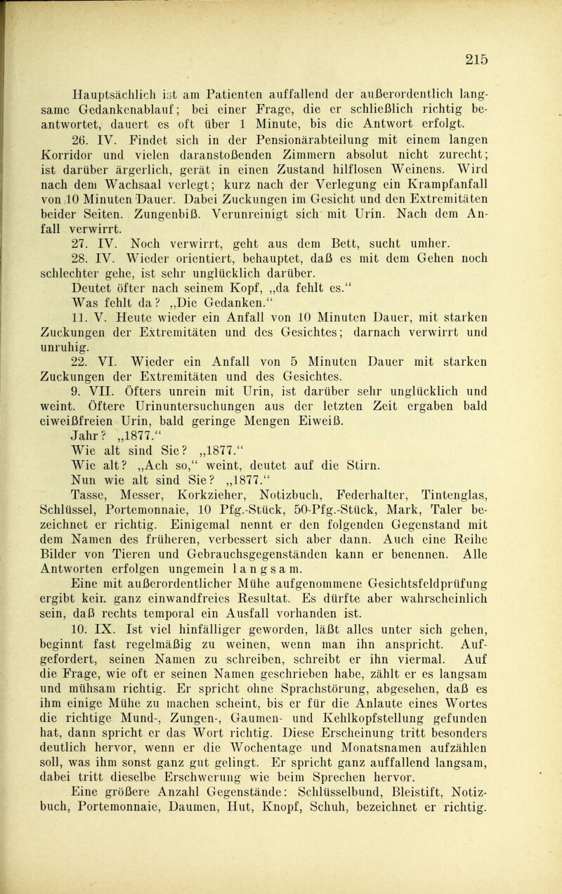 Hauptsächlich ist am Patienten auffallend der außerordentlich lang- same Gedankenablauf; bei einer Frage, die er schließlich richtig be- antwortet, dauert es oft über 1 Minute, bis die Antwort erfolgt. 26. IV. Findet sich in der Pensionärabteilung mit einem langen Korridor und vielen daranstoßenden Zimmern absolut nicht zurecht; ist darüber ärgerlich, gerät in einen Zustand hilflosen Weinens. Wird nach dem Wachsaal verlegt; kurz nach der Verlegung ein Krampfanfall von ;10 Minuten Dauer. Dabei Zuckungen im Gesicht und den Extremitäten beider Seiten. Zungenbiß. Verunreinigt sich mit Urin. Nach dem An- fall verwirrt. 27. IV. Noch verwirrt, geht aus dem Bett, sucht umher. 28. IV. Wieder orientiert, behauptet, daß es mit dem Gehen noch schlechter gehe, ist sehr unglücklich darüber. Deutet öfter nach seinem Kopf, ,,da fehlt es. Was fehlt da? „Die Gedanken. 11. V. Heute wieder ein Anfall von 10 Minuten Dauer, mit starken Zuckungen der Extremitäten und des Gesichtes; darnach verwirrt und unruhig. 22. VI. Wieder ein Anfall von 5 Minuten Dauer mit starken Zuckungen der Extremitäten und des Gesichtes. 9. VII. Öfters unrein mit Urin, ist darüber sehr unglücklich und weint. Öftere Urinuntersuchungen aus der letzten Zeit ergaben bald eiweißfreien Urin, bald geringe Mengen Eiweiß. Jahr? „1877. Wie alt sind Sie? „1877. Wie alt? „Ach so, weint, deutet auf die Stirn. Nun wie alt sind Sie? „1877. Tasse, Messer, Korkzieher, Notizbuch, Federhalter, Tintenglas, Schlüssel, Portemonnaie, 10 Pfg.-Siück, 50-Pfg.-Stück, Mark, Taler be- zeichnet er richtig. Einigemal nennt er den folgenden Gegenstand mit dem Namen des früheren, verbessert sich aber dann. Auch eine Reihe Bilder von Tieren und Gebrauchsgegenständen kann er benennen. Alle Antworten erfolgen ungemein langsam. Eine mit außerordentlicher Mühe aufgenommene Gesichtsfeldprüfung ergibt kein ganz einwandfreies Resultat. Es dürfte aber wahrscheinlich sein, daß rechts temporal ein Ausfall vorhanden ist. 10. IX. Ist viel hinfälliger geworden, läßt alles unter sich gehen, beginnt fast regelmäßig zu weinen, wenn man ihn anspricht. Auf- gefordert, seinen Namen zu schreiben, schreibt er ihn viermal. Auf die Frage, wie oft er seinen Namen geschrieben habe, zählt er es langsam und mühsam richtig. Er spricht ohne Sprachstörung, abgesehen, daß es ihm einige Mühe zu machen scheint, bis er für die Anlaute eines Wortes die richtige Mund-, Zungen-, Gaumen- und Kehlkopfstellung gefunden hat, dann spricht er das Wort richtig. Diese Erscheinung tritt besonders deutlich hervor, wenn er die Wochentage und Monatsnamen aufzählen soll, was ihm sonst ganz gut gelingt. Er spricht ganz auffallend langsam, dabei tritt dieselbe Erschwerung wie beim Sprechen hervor. Eine größere Anzahl Gegenstände: Schlüsselbund, Bleistift, Notiz- buch, Portemonnaie, Daumen, Hut, Knopf, Schuh, bezeichnet er richtig.