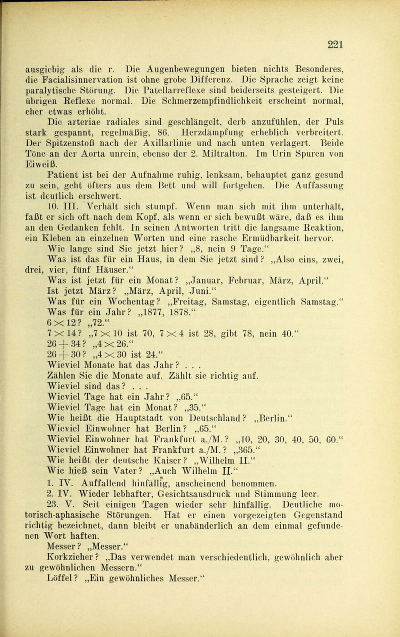 ausgiebig als die r. Die Augenbewegungen bieten nichts Besonderes, die Facialisinnervation ist ohne grobe Differenz. Die Sprache zeigt keine paralytische Störung. Die Patellarreflexe sind beiderseits gesteigert. Die übrigen Eeflexe normal. Die Schmerzempfindlichkeit erscheint normal, eher etwas erhöht. Die arteriae radiales sind geschlängelt, derb anzufühlen, der Puls stark gespannt, regelmäßig, 86. Herzdämpfung erheblich verbreitert. Der Spitzenstoß nach der Axillarlinie und nach unten verlagert. Beide Töne an der Aorta unrein, ebenso der 2. Miltralton. Im Urin Spuren von Eiweiß. Patient ist bei der Aufnahme ruhig, lenksam, behauptet ganz gesund zu sein, geht öfters aus dem Bett und will fortgehen. Die Auffassung ist deutlich erschwert. 10. III. Verhält sich stumpf. Wenn man sich mit ihm unterhält, faßt er sich oft nach dem Kopf, als wenn er sich bewußt wäre, daß es ihm an den Gedanken fehlt. In seinen Antworten tritt die langsame Reaktion, ein Kleben an einzelnen Worten und eine rasche Ermüdbarkeit hervor. Wie lange sind Sie jetzt hier? „8, nein 9 Tage. Was ist das für ein Haus, in dem Sie jetzt sind? „Also eins, zwei, drei, vier, fünf Häuser. Was ist jetzt für ein Monat? ,,Januar, Februar, März, April. Ist jetzt März? ,,März, April, Juni. Was für ein Wochentag? ,,Freitag, Samstag, eigentlich Samstag. Was für ein Jahr? „1877, 1878. 6x12? „72. 7x14? „7x10 ist 70, 7x4 ist 28, gibt 78, nein 40. 26 + 34? „4x26. 26 + 30? „4x30 ist 24. Wieviel Monate hat das Jahr? . . . Zählen Sie die Monate auf. Zählt sie richtig auf. Wieviel sind das? . . . Wieviel Tage hat ein Jahr? „65. Wieviel Tage hat ein Monat? „35. Wie heißt die Hauptstadt von Deutschland? ,,Berlin. Wieviel Einwohner hat Berlin? ,,65. Wieviel Einwohner hat Frankfurt a./M. ? „10, 20, 30, 40, 50, 60. Wieviel Einwohner hat Frankfurt a./M.? „365. Wie heißt der deutsche Kaiser? ,,W^ilhelm IL Wie hieß sein Vater? „Auch Wilhelm IL 1. IV. Auffallend hinfällig, anscheinend benommen. 2. IV. Wieder lebhafter, Gesichtsausdruck und Stimmung leer. 23. V. Seit einigen Tagen wieder sehr hinfällig. Deutliche mo- torisch-aphasische Störungen. Hat er einen vorgezeigten Gegenstand richtig bezeichnet, dann bleibt er unabänderlich an dem einmal gefunde- nen Wort haften. Messer? „Messer. Korkzieher? „Das verwendet man verschiedentlich, gewöhnlich aber zu gewöhnlichen Messern. Löffel? „Ein gewöhnliches Messer.