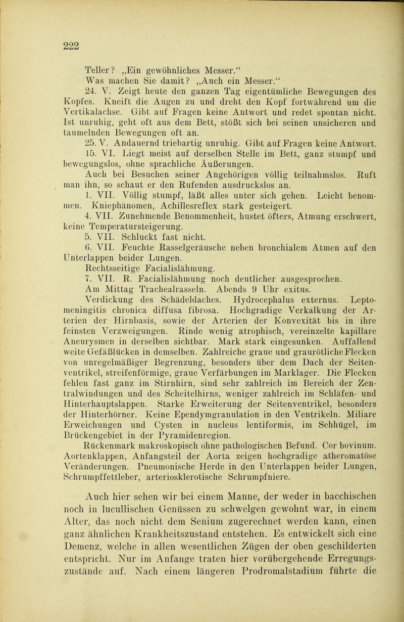 Teller? „Ein gewöhnliches Messer. Was machen Sie damit? „Auch ein Messer. 24. V. Zeigt heute den ganzen Tag eigentümliche Bewegungen des Kopfes. Kneift die Augen zu und dreht den Kopf fortwährend um die Vertikalachse. Gibt auf Fragen keine Antwort und redet spontan nicht. Ist unruhig, geht oft aus dem Bett, stößt sich bei seinen unsicheren und taumelnden Bewegungen oft an. 25. V. Andauernd triebartig unruhig. Gibt auf Fragen keine Antwort. 15. VI. Liegt meist auf derselben Stelle im Bett, ganz stumpf und bewegungslos, ohne sprachliche Äußerungen. Auch bei Besuchen seiner Angehörigen völlig teilnahmslos. Euft man ihn, so schaut er den Rufenden ausdruckslos an. 1. VII. Völlig stumpf, läßt alles unter sich gehen. Leicht benom- men. Kniephänomen, Achillesreflex stark gesteigert. 4. VII. Zunehmende Benommenheit, hustet öfters, Atmung erschwert, keine Temperatursteigerung. 5. VII. Schluckt fast nicht. 6. VII. Feuchte Rasselgeräusche neben bronchialem Atmen auf den ünterlappen beider Lungen. Rechtsseitige Facialislähmung. 7. VII. R. Facialislähmung noch deutlicher ausgesprochen. Am Mittag Trachealrasseln. Abends 9 Uhr exitus. Verdickung des Schädeldaches. Hydrocephalus externus. Lepto- meningitis chronica diffusa fibrosa. Hochgradige Verkalkung der Ar- terien der Hirnbasis, sowie der Arterien der Konvexität bis in ihre feinsten Verzweigungen. Rinde wenig atrophisch, vereinzelte kapillare Aneurysmen in derselben sichtbar. Mark stark eingesunken. Auffallend weite Gefäßlücken in demselben. Zahlreiche graue und graurötliche Flecken von unregelmäßiger Begrenzung, besonders über dem Dach der Seiten- ventrikel, streifenförmige, graue Verfärbungen im Marklager. Die Flecken fehlen fast ganz im Stirnhirn, sind sehr zahlreich im Bereich der Zen- tralwindungen und des Scheitelhirns, weniger zahlreich im Schläfen- und Hinterhauptslappen. Starke Erweiterung der Seitenventrikel, besonders der Hinterhörner. Keine Ependymgranulation in den Ventrikeln. Miliare Erweichungen und Cysten in nucleus lentiformis, im Sehhügel, im Brückengebiet in der Pyramidenregion. Rückenmark makroskopisch ohne pathologischen Befund. Cor bovinum. Aortenklappen, Anfangsteil der Aorta zeigen hochgradige atheromatöse Veränderungen. Pneumonische Herde in den Unterlappen beider Lungen, Schrumpffettleber, arteriosklerotische Schrumpfniere. Auch hier sehen wir bei einem Manne, der weder in bacchischen noch in lucullischen Genüssen zu schwelgen gewohnt war, in einem Alter, das noch nicht dem Senium zugerechnet werden kann, einen ganz ähnlichen Krankheitszustand entstehen. Es entwickelt sich eine Demenz, welche in allen wesentlichen Zügen der oben geschilderten entspricht. Nur im Anfange traten hier vorübergehende Erregungs- zustände auf. Nach einem längeren Prodromalstadium führte die