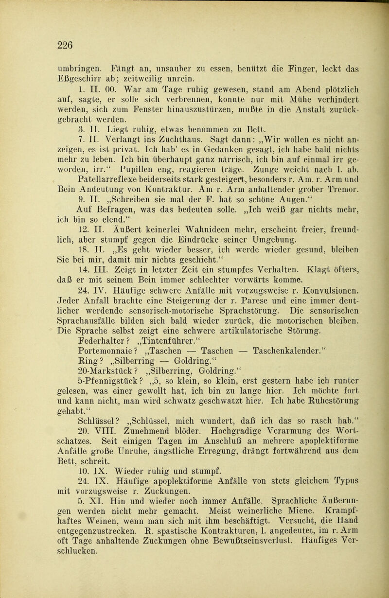 umbringen. Fängt an, unsauber zu essen, benützt die Finger, leckt das Eßgeschirr ab; zeitweilig unrein. 1. IL 00. War am Tage ruhig gewesen, stand am Abend plötzlich auf, sagte, er solle sich verbrennen, konnte nur mit Mühe verhindert werden, sich zum Fenster hinauszustürzen, mußte in die Anstalt zurück- gebracht werden. 3. II. Liegt ruhig, etwas benommen zu Bett. 7. IL Verlangt ins Zuchthaus. Sagt dann: „Wir wollen es nicht an- zeigen, es ist privat. Ich hab' es in Gedanken gesagt, ich habe bald nichts mehr zu leben. Ich bin überhaupt ganz närrisch, ich bin auf einmal irr ge- worden, irr. Pupillen eng, reagieren träge. Zunge weicht nach 1. ab. Patellarreflexe beiderseits stark gesteigei*t, besonders r. Am. r. Arm und Bein Andeutung von Kontraktur. Am r. Arm anhaltender grober Tremor. 9. II. „Schreiben sie mal der F. hat so schöne Augen. Auf Befragen, was das bedeuten solle. „Ich weiß gar nichts mehr, ich bin so elend. 12. IL Äußert keinerlei Wahnideen mehr, erscheint freier, freund- lich, aber stumpf gegen die Eindrücke seiner Umgebung. 18. IL „Es geht wieder besser, ich werde wieder gesund, bleiben Sie bei mir, damit mir nichts geschieht. 14. III. Zeigt in letzter Zeit ein stumpfes Verhalten. Klagt öfters, daß er mit seinem Bein immer schlechter vorwärts komme. 24. IV. Häufige schwere Anfälle mit vorzugsweise r. Konvulsionen. Jeder Anfall brachte eine Steigerung der r. Parese und eine immer deut- licher werdende sensorisch-motorische Sprachstörung. Die sensorischen Sprachausfälle bilden sich bald wieder zurück, die motorischen bleiben. Die Sprache selbst zeigt eine schwere artikulatorische Störung. Federhalter ? „Tintenführer. Portemonnaie? „Taschen — Taschen — Taschenkalender. Ring? ,,Silberring — Goldring. 20-Markstück ? „Silberring, Goldring. 5-Pfennigstück ? „5, so klein, so klein, erst gestern habe ich runter gelesen, was einer gewollt hat, ich bin zu lange hier. Ich möchte fort und kann nicht, man wird schwatz geschwatzt hier. Ich habe Ruhestörung gehabt. Schlüssel? „Schlüssel, mich wundert, daß ich das so rasch hab. 20. VIIL Zunehmend blöder. Hochgradige Verarmung des Wort- schatzes. Seit einigen Tagen im Anschluß an mehrere apoplektiforme Anfälle große Unruhe, ängstliche Erregung, drängt fortwährend aus dem Bett, schreit. 10. IX. Wieder ruhig und stumpf. 24. IX. Häufige apoplektiforme Anfälle von stets gleichem Typus mit vorzugsweise r. Zuckungen, 5. XL Hin und wieder noch immer Anfälle. Sprachliche Äußerun- gen werden nicht mehr gemacht. Meist weinerliche Miene. Krampf- haftes Weinen, wenn man sich mit ihm beschäftigt. Versucht, die Hand entgegenzustrecken. E. spastische Kontrakturen, 1. angedeutet, im r. Arm oft Tage anhaltende Zuckungen ohne Bewußtseinsverlust. Häufiges Ver- schlucken.