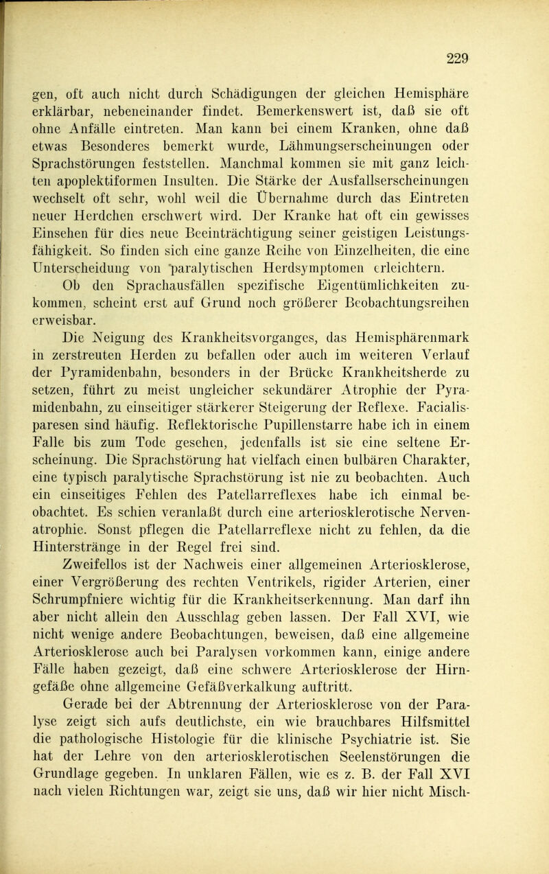 gen, oft auch nicht durch Schädigungen der gleichen Hemisphäre erklärbar, nebeneinander findet. Bemerkenswert ist, daß sie oft ohne Anfälle eintreten. Man kann bei einem Kranken, ohne daß etwas Besonderes bemerkt wurde, Lähmungserscheinungen oder Sprachstörungen feststellen. Manchmal kommen sie mit ganz leich- ten apoplektiformen Insulten. Die Stärke der Ausfallserscheinungen wechselt oft sehr, wohl weil die Übernahme durch das Eintreten neuer Herdchen erschwert wird. Der Kranke hat oft ein gewisses Einsehen für dies neue Beeinträchtigung seiner geistigen Leistungs- fähigkeit. So finden sich eine ganze Eeihe von Einzelheiten, die eine Unterscheidung von 'paralytischen Herdsymptomen erleichtern. Ob den Sprachausfällen spezifische Eigentümlichkeiten zu- kommen, scheint erst auf Grund noch größerer Beobachtungsreihen erweisbar. Die Neigung des Krankheitsvorganges, das Hemisphärenmark in zerstreuten Herden zu befallen oder auch im weiteren Verlauf der Pyramidenbahn, besonders in der Brücke Krankheitsherde zu setzen, führt zu meist ungleicher sekundärer Atrophie der Pyra- midenbahn, zu einseitiger stärkerer Steigerung der Reflexe. Facialis- paresen sind häufig. Reflektorische Pupillenstarre habe ich in einem Falle bis zum Tode gesehen, jedenfalls ist sie eine seltene Er- scheinung. Die Sprachstörung hat vielfach einen bulbären Charakter, eine typisch paralytische Sprachstörung ist nie zu beobachten. Auch ein einseitiges Fehlen des Patellarreflexes habe ich einmal be- obachtet. Es schien veranlaßt durch eine arteriosklerotische Nerven- atrophie. Sonst pflegen die Patellarreflexe nicht zu fehlen, da die Hinterstränge in der Regel frei sind. Zweifellos ist der Nachweis einer allgemeinen Arteriosklerose, einer Vergrößerung des rechten Ventrikels, rigider Arterien, einer Schrumpfniere wichtig für die Krankheitserkennung. Man darf ihn aber nicht allein den Ausschlag geben lassen. Der Fall XVI, wie nicht wenige andere Beobachtungen, beweisen, daß eine allgemeine Arteriosklerose auch bei Paralysen vorkommen kann, einige andere Fälle haben gezeigt, daß eine schwere Arteriosklerose der Hirn- gefäße ohne allgemeine Gefäßverkalkung auftritt. Gerade bei der Abtrennung der Arteriosklerose von der Para- lyse zeigt sich aufs deutlichste, ein wie brauchbares Hilfsmittel die pathologische Histologie für die klinische Psychiatrie ist. Sie hat der Lehre von den arteriosklerotischen Seelenstörungen die Grundlage gegeben. In unklaren Fällen, wie es z. B. der Fall XVI nach vielen Richtungen war, zeigt sie uns, daß wir hier nicht Misch-