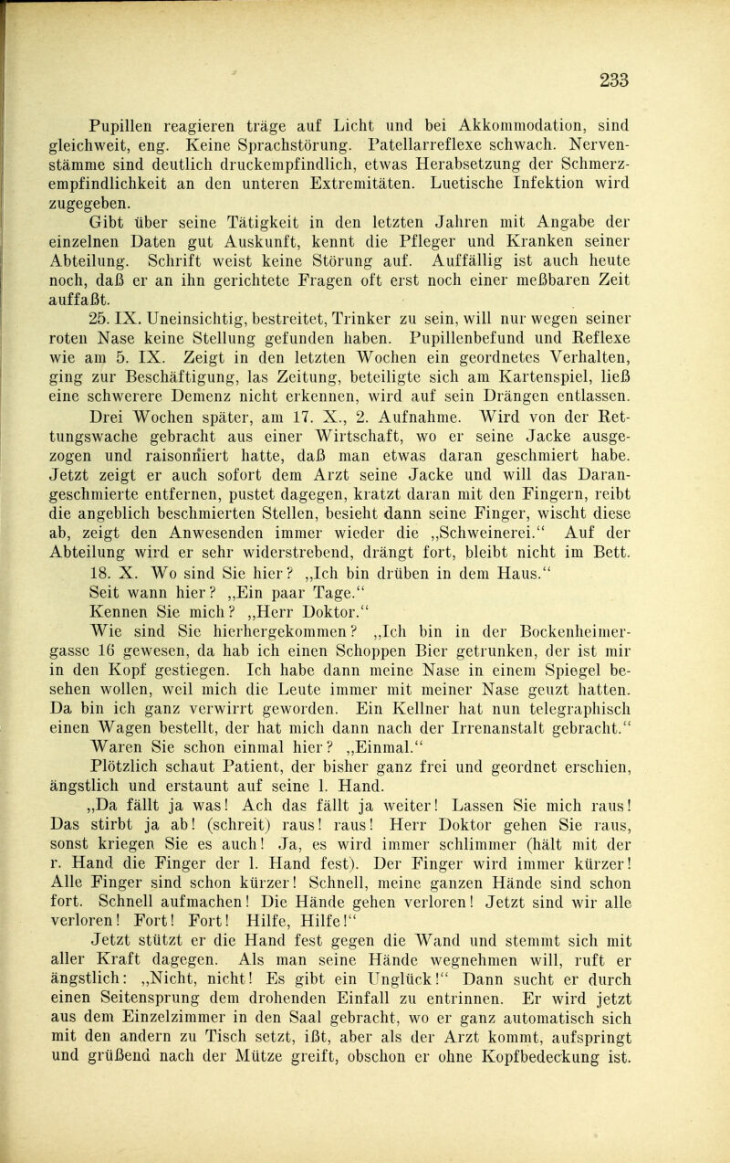 Pupillen reagieren träge auf Licht und bei Akkommodation, sind gleichweit, eng. Keine Sprachstörung. Patellarreflexe schwach. Nerven- stämme sind deutlich druckempfindlich, etwas Herabsetzung der Schmerz- empfindlichkeit an den unteren Extremitäten. Luetische Infektion wird zugegeben. Gibt über seine Tätigkeit in den letzten Jahren mit Angabe der einzelnen Daten gut Auskunft, kennt die Pfleger und Kranken seiner Abteilung. Schrift weist keine Störung auf. Auffällig ist auch heute noch, daß er an ihn gerichtete Fragen oft erst noch einer meßbaren Zeit auffaßt. 25. IX. Uneinsichtig, bestreitet, Trinker zu sein, will nur wegen seiner roten Nase keine Stellung gefunden haben. Pupillenbefund und Reflexe wie am 5. IX. Zeigt in den letzten Wochen ein geordnetes Verhalten, ging zur Beschäftigung, las Zeitung, beteiligte sich am Kartenspiel, ließ eine schwerere Demenz nicht erkennen, wird auf sein Drängen entlassen. Drei Wochen später, am 17. X., 2. Aufnahme. Wird von der Ret- tungswache gebracht aus einer Wirtschaft, wo er seine Jacke ausge- zogen und raisoniiiert hatte, daß man etwas daran geschmiert habe. Jetzt zeigt er auch sofort dem Arzt seine Jacke und will das Daran- geschmierte entfernen, pustet dagegen, kratzt daran mit den Fingern, reibt die angeblich beschmierten Stellen, besieht dann seine Finger, wischt diese ab, zeigt den Anwesenden immer wieder die ,,Schweinerei. Auf der Abteilung wird er sehr widerstrebend, drängt fort, bleibt nicht im Bett. 18. X. Wo sind Sie hier? ,,Ich bin drüben in dem Haus. Seit wann hier? „Ein paar Tage. Kennen Sie mich? ,,Herr Doktor. Wie sind Sie hierhergekommen ? ,,Ich bin in der Bockenheimer- gasse 16 gewesen, da hab ich einen Schoppen Bier getrunken, der ist mir in den Kopf gestiegen. Ich habe dann meine Nase in einem Spiegel be- sehen wollen, weil mich die Leute immer mit meiner Nase geuzt hatten. Da bin ich ganz verwirrt geworden. Ein Kellner hat nun telegraphisch einen Wagen bestellt, der hat mich dann nach der Irrenanstalt gebracht. Waren Sie schon einmal hier? „Einmal. Plötzlich schaut Patient, der bisher ganz frei und geordnet erschien, ängstlich und erstaunt auf seine 1. Hand. „Da fällt ja was! Ach das fällt ja weiter! Lassen Sie mich raus! Das stirbt ja ab! (schreit) raus! raus! Herr Doktor gehen Sie raus, sonst kriegen Sie es auch! Ja, es wird immer schlimmer (hält mit der r. Hand die Finger der 1. Hand fest). Der Finger wird immer kürzer! Alle Finger sind schon kürzer! Schnell, meine ganzen Hände sind schon fort. Schnell aufmachen! Die Hände gehen verloren! Jetzt sind wir alle verloren! Fort! Fort! Hilfe, Hilfe! Jetzt stützt er die Hand fest gegen die Wand und stemmt sich mit aller Kraft dagegen. Als man seine Hände wegnehmen will, ruft er ängstlich: „Nicht, nicht! Es gibt ein Unglück! Dann sucht er durch einen Seitensprung dem drohenden Einfall zu entrinnen. Er wird jetzt aus dem Einzelzimmer in den Saal gebracht, wo er ganz automatisch sich mit den andern zu Tisch setzt, ißt, aber als der Arzt kommt, aufspringt und grüßend nach der Mütze greift, obschon er ohne Kopfbedeckung ist.