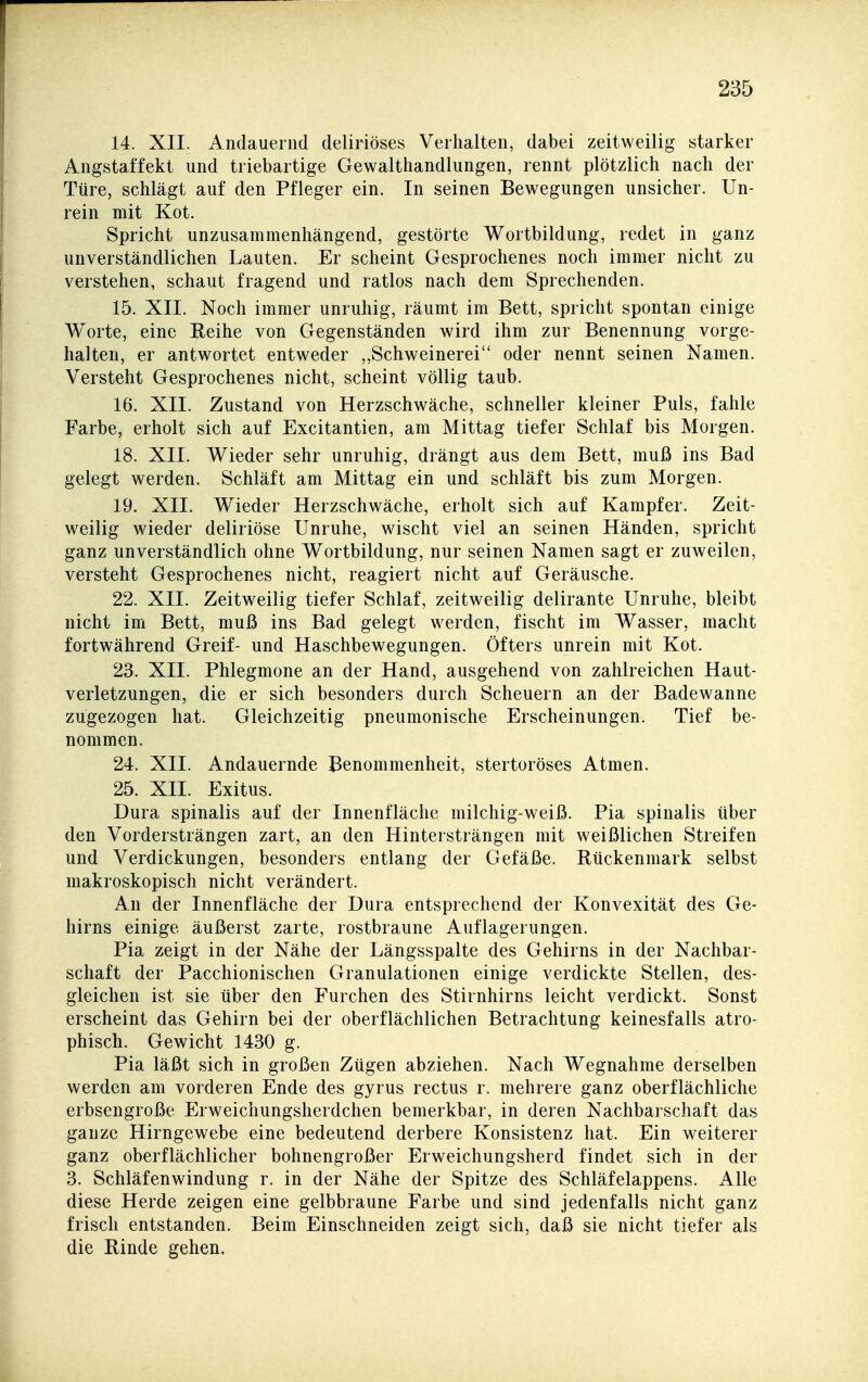 14. XII. Andauernd deliriöses Verhalten, dabei zeitweilig starker Angstaffekt und triebartige Gewalthandlungen, rennt plötzlich nach der Türe, schlägt auf den Pfleger ein. In seinen Bewegungen unsicher. Un- rein mit Kot. Spricht unzusammenhängend, gestörte Wortbildung, redet in ganz unverständlichen Lauten. Er scheint Gesprochenes noch immer nicht zu verstehen, schaut fragend und ratlos nach dem Sprechenden. 15. XII. Noch immer unruhig, räumt im Bett, spricht spontan einige Worte, eine Reihe von Gegenständen wird ihm zur Benennung vorge- halten, er antwortet entweder ,,Schweinerei oder nennt seinen Namen. Versteht Gesprochenes nicht, scheint völlig taub. 16. XII. Zustand von Herzschwäche, schneller kleiner Puls, fahle Farbe, erholt sich auf Excitantien, am Mittag tiefer Schlaf bis Morgen. 18. XII. Wieder sehr unruhig, drängt aus dem Bett, muß ins Bad gelegt werden. Schläft am Mittag ein und schläft bis zum Morgen. 19. XII. Wieder Herzschwäche, erholt sich auf Kampfer. Zeit- weilig wieder deliriöse Unruhe, wischt viel an seinen Händen, spricht ganz unverständlich ohne Wortbildung, nur seinen Namen sagt er zuweilen, versteht Gesprochenes nicht, reagiert nicht auf Geräusche. 22. XII. Zeitweilig tiefer Schlaf, zeitweilig delirante Unruhe, bleibt nicht im Bett, muß ins Bad gelegt werden, fischt im Wasser, macht fortwährend Greif- und Haschbewegungen. Öfters unrein mit Kot. 23. XII. Phlegmone an der Hand, ausgehend von zahlreichen Haut- verletzungen, die er sich besonders durch Scheuern an der Badewanne zugezogen hat. Gleichzeitig pneumonische Erscheinungen. Tief be- nommen. 24. XII. Andauernde Benommenheit, stertoröses Atmen. 25. XII. Exitus. Dura spinalis auf der Innenfläche milchig-weiß. Pia spinalis über den Vordersträngen zart, an den Hintersträngen mit weißlichen Streifen und Verdickungen, besonders entlang der Gefäße. Bückenmark selbst makroskopisch nicht verändert. An der Innenfläche der Dura entsprechend der Konvexität des Ge- hirns einige äußerst zarte, rostbraune Auflagerungen. Pia zeigt in der Nähe der Längsspalte des Gehirns in der Nachbar- schaft der Pacchionischen Granulationen einige verdickte Stellen, des- gleichen ist sie über den Furchen des Stirnhirns leicht verdickt. Sonst erscheint das Gehirn bei der oberflächlichen Betrachtung keinesfalls atro- phisch. Gewicht 1430 g. Pia läßt sich in großen Zügen abziehen. Nach Wegnahme derselben werden am vorderen Ende des gyrus rectus r. mehrere ganz oberflächliche erbsengroße Erweichungsherdchen bemerkbar, in deren Nachbaischaft das ganze Hirngewebe eine bedeutend derbere Konsistenz hat. Ein weiterer ganz oberflächlicher bohnengroßer Erweichungsherd findet sich in der 3. Schläfenwindung r. in der Nähe der Spitze des Schläfelappens. Alle diese Herde zeigen eine gelbbraune Farbe und sind jedenfalls nicht ganz frisch entstanden. Beim Einschneiden zeigt sich, daß sie nicht tiefer als die Binde gehen.