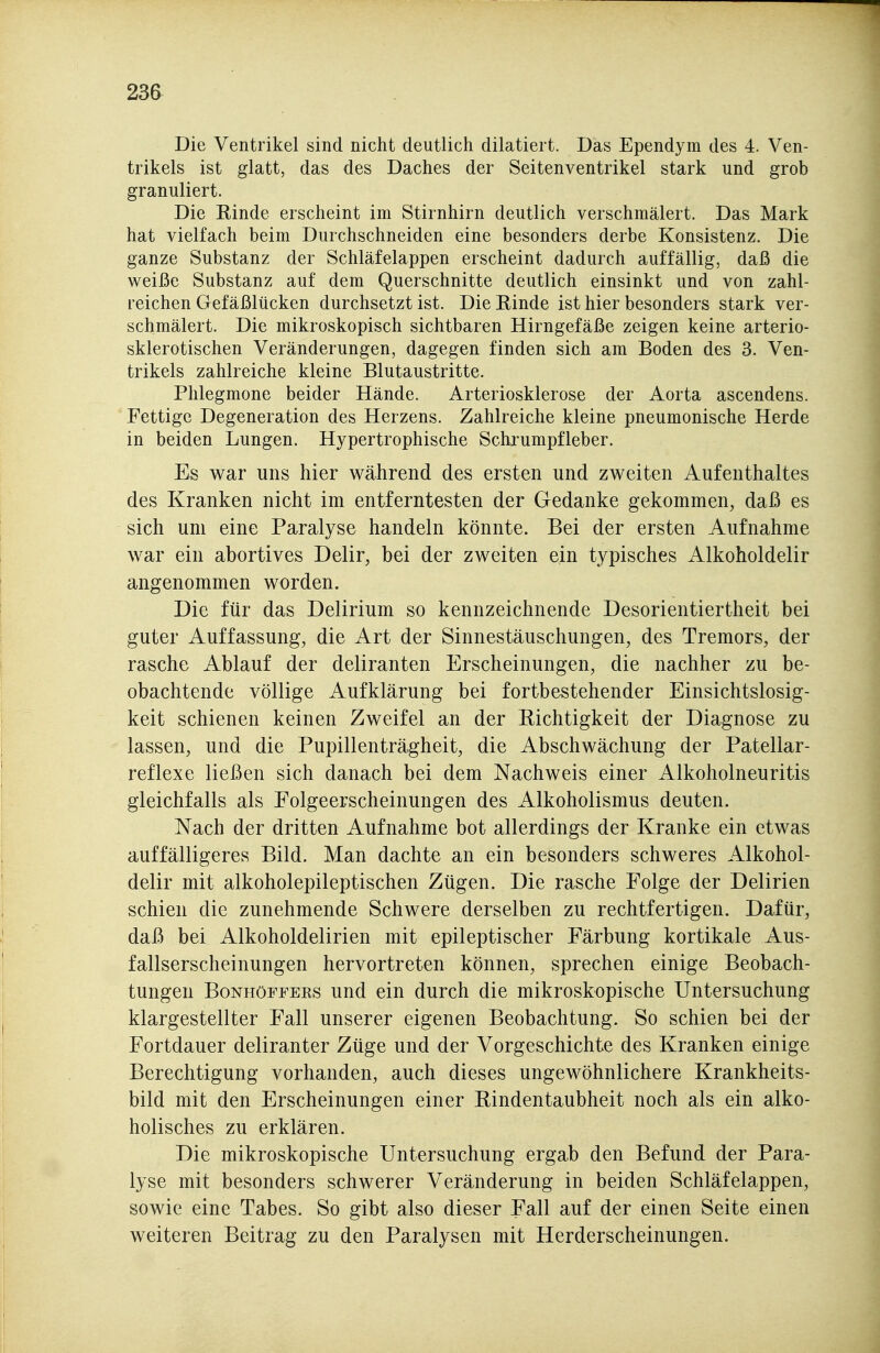 23a Die Ventrikel sind nicht deutlich diktiert. Das Ependym des 4. Ven- trikels ist glatt, das des Daches der Seitenventrikel stark und grob granuliert. Die Rinde erscheint im Stirnhirn deutlich verschmälert. Das Mark hat vielfach beim Durchschneiden eine besonders derbe Konsistenz. Die ganze Substanz der Schläfelappen erscheint dadurch auffällig, daß die weiße Substanz auf dem Querschnitte deutlich einsinkt und von zahl- reichen Gefäßlücken durchsetzt ist. Die Rinde ist hier besonders stark ver- schmälert. Die mikroskopisch sichtbaren Hirngefäße zeigen keine arterio- sklerotischen Veränderungen, dagegen finden sich am Boden des 3. Ven- trikels zahlreiche kleine Blutaustritte. Phlegmone beider Hände. Arteriosklerose der Aorta ascendens. Fettige Degeneration des Herzens. Zahlreiche kleine pneumonische Herde in beiden Lungen. Hypertrophische Scluumpfleber. Es war uns hier während des ersten und zweiten Aufenthaltes des Kranken nicht im entferntesten der Gedanke gekommen, daß es sich um eine Paralyse handeln könnte. Bei der ersten Aufnahme war ein abortives Delir, bei der zweiten ein typisches Alkoholdelir angenommen worden. Die für das Delirium so kennzeichnende Desorientiertheit bei guter Auffassung, die Art der Sinnestäuschungen, des Tremors, der rasche Ablauf der deliranten Erscheinungen, die nachher zu be- obachtende völlige Aufklärung bei fortbestehender Einsichtslosig- keit schienen keinen Zweifel an der Richtigkeit der Diagnose zu lassen, und die Pupillenträgheit, die Abschwächung der Patellar- reflexe ließen sich danach bei dem Nachweis einer Alkoholneuritis gleichfalls als Folgeerscheinungen des Alkoholismus deuten. Nach der dritten Aufnahme bot allerdings der Kranke ein etwas auffälligeres Bild. Man dachte an ein besonders schweres Alkohol- delir mit alkoholepileptischen Zügen. Die rasche Folge der Delirien schien die zunehmende Schwere derselben zu rechtfertigen. Dafür, daß bei Alkoholdelirien mit epileptischer Färbung kortikale Aus- fallserscheinungen hervortreten können, sprechen einige Beobach- tungen BoNHöFFEKs uud ciu durch die mikroskopische Untersuchung klargestellter Fall unserer eigenen Beobachtung. So schien bei der Fortdauer deliranter Züge und der Vorgeschichte des Kranken einige Berechtigung vorhanden, auch dieses ungewöhnlichere Krankheits- bild mit den Erscheinungen einer Rindentaubheit noch als ein alko- holisches zu erklären. Die mikroskopische Untersuchung ergab den Befund der Para- lyse mit besonders schwerer Veränderung in beiden Schläfelappen, sowie eine Tabes. So gibt also dieser Fall auf der einen Seite einen weiteren Beitrag zu den Paralysen mit Herderscheinungen.