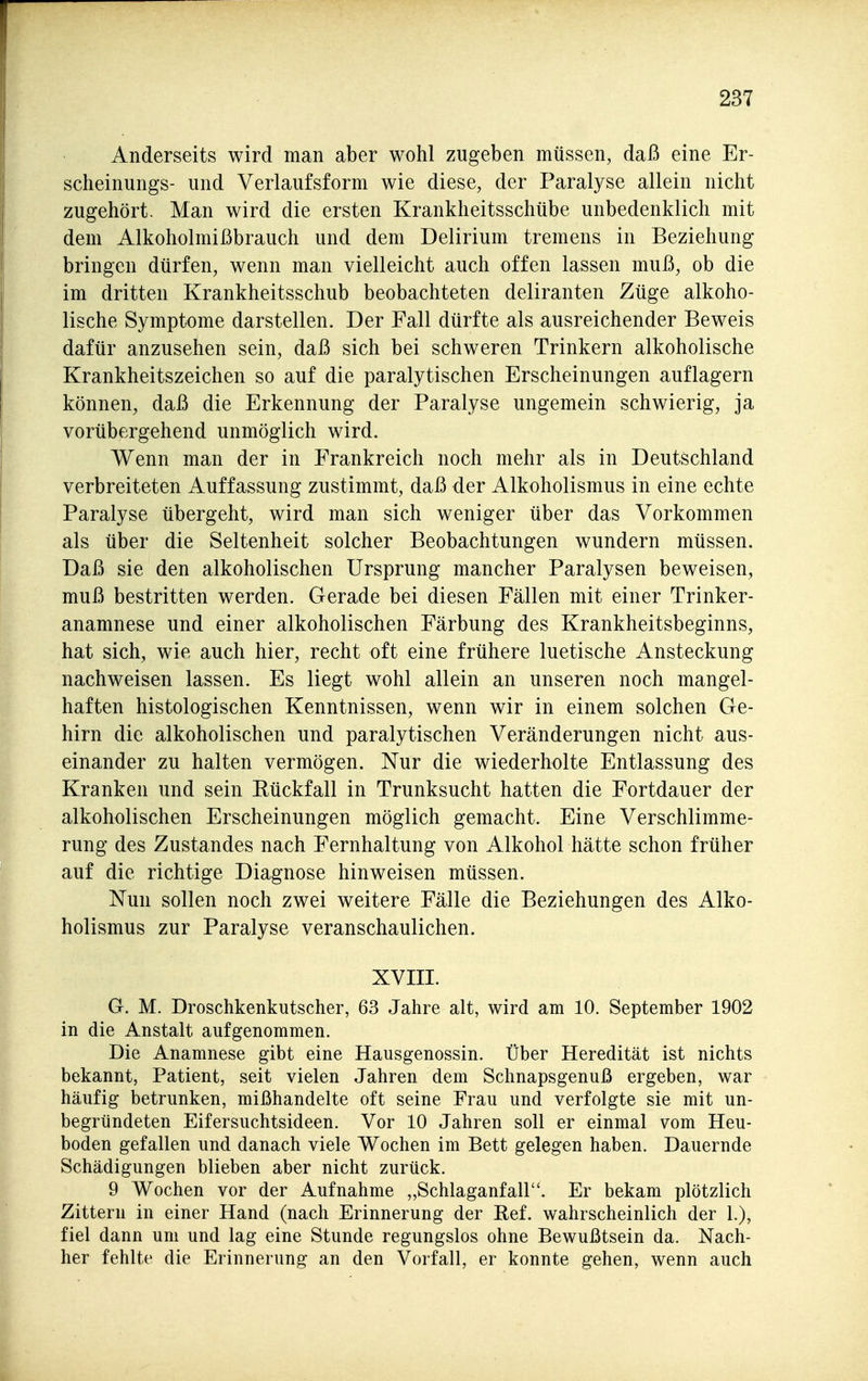 Anderseits wird man aber wohl zugeben müssen, daß eine Er- scheinungs- und Verlaufsform wie diese, der Paralyse allein nicht zugehört- Man wird die ersten Krankheitsschübe unbedenklich mit dem Alkoholmißbrauch und dem Delirium tremens in Beziehung bringen dürfen, wenn man vielleicht auch offen lassen muß, ob die im dritten Krankheitsschub beobachteten deliranten Züge alkoho- lische Symptome darstellen. Der Fall dürfte als ausreichender Beweis dafür anzuseilen sein, daß sich bei schweren Trinkern alkoholische Krankheitszeichen so auf die paralytischen Erscheinungen auflagern können, daß die Erkennung der Paralyse ungemein schwierig, ja vorübergehend unmöglich wird. Wenn man der in Frankreich noch mehr als in Deutschland verbreiteten Auffassung zustimmt, daß der Alkoholismus in eine echte Paralyse übergeht, wird man sich weniger über das Vorkommen als über die Seltenheit solcher Beobachtungen wundern müssen. Daß sie den alkoholischen Ursprung mancher Paralysen beweisen, muß bestritten werden. Gerade bei diesen Fällen mit einer Trinker- anamnese und einer alkoholischen Färbung des Krankheitsbeginns, hat sich, wie auch hier, recht oft eine frühere luetische Ansteckung nachweisen lassen. Es liegt wohl allein an unseren noch mangel- haften histologischen Kenntnissen, wenn wir in einem solchen Ge- hirn die alkoholischen und paralytischen Veränderungen nicht aus- einander zu halten vermögen. Nur die wiederholte Entlassung des Kranken und sein Rückfall in Trunksucht hatten die Fortdauer der alkoholischen Erscheinungen möglich gemacht. Eine Verschlimme- rung des Zustandes nach Fernhaltung von Alkohol hätte schon früher auf die richtige Diagnose hinweisen müssen. Nun sollen noch zwei weitere Fälle die Beziehungen des Alko- holismus zur Paralyse veranschaulichen. XVIII. G. M. Droschkenkutscher, 63 Jahre alt, wird am 10. September 1902 in die Anstalt aufgenommen. Die Anamnese gibt eine Hausgenossin. Über Heredität ist nichts bekannt, Patient, seit vielen Jahren dem Schnapsgenuß ergeben, war häufig betrunken, mißhandelte oft seine Frau und verfolgte sie mit un- begründeten Eifersuchtsideen. Vor 10 Jahren soll er einmal vom Heu- boden gefallen und danach viele Wochen im Bett gelegen haben. Dauernde Schädigungen blieben aber nicht zurück. 9 Wochen vor der Aufnahme „Schlaganfall. Er bekam plötzlich Zittern in einer Hand (nach Erinnerung der Ref. wahrscheinlich der 1.), fiel dann um und lag eine Stunde regungslos ohne Bewußtsein da. Nach- her fehlte die Erinnerung an den Vorfall, er konnte gehen, wenn auch