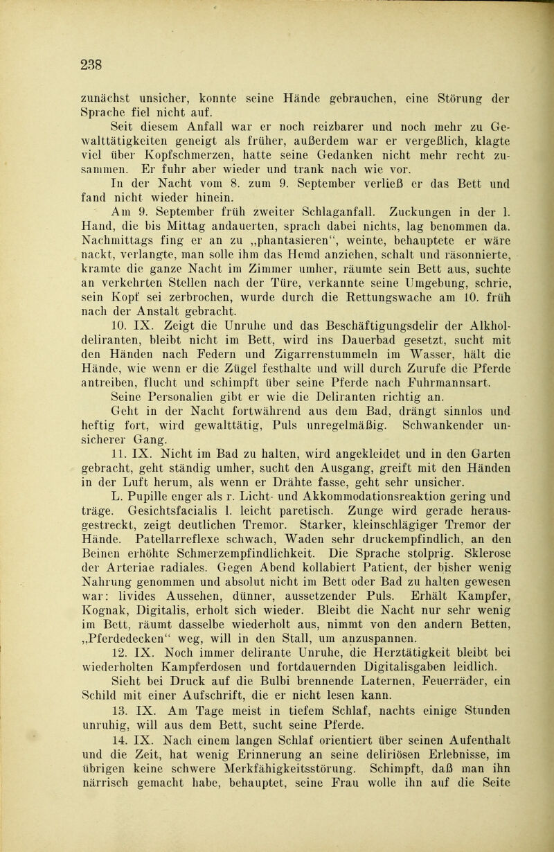 zunächst unsicher, konnte seine Hände gebrauchen, eine Störung der Sprache fiel nicht auf. Seit diesem Anfall war er noch reizbarer und noch mehr zu Ge- walttätigkeiten geneigt als früher, außerdem war er vergeßlich, klagte viel über Kopfschmerzen, hatte seine Gedanken nicht mehr recht zu- sammen. Er fuhr aber wieder und trank nach wie vor. In der Nacht vom 8. zum 9. September verließ er das Bett und fand nicht wieder hinein. Am 9. September früh zweiter Schlaganfall. Zuckungen in der 1. Hand, die bis Mittag andauerten, sprach dabei nichts, lag benommen da. Nachmittags fing er an zu ,,phantasieren, weinte, behauptete er wäre nackt, verlangte, man solle ihm das Hemd anziehen, schalt und räsonnierte, kramte die ganze Nacht im Zimmer umher, räumte sein Bett aus, suchte an verkehrten Stellen nach der Türe, verkannte seine Umgebung, schrie, sein Kopf sei zerbrochen, wurde durch die Rettungswache am 10. früh nach der Anstalt gebracht. 10. IX. Zeigt die Unruhe und das Beschäftigungsdelir der Alkhol- deliranten, bleibt nicht im Bett, wird ins Dauerbad gesetzt, sucht mit den Händen nach Federn und Zigarrenstummeln im Wasser, hält die Hände, wie wenn er die Zügel festhalte und will durch Zurufe die Pferde antreiben, flucht und schimpft über seine Pferde nach Fuhrmannsart. Seine Personalien gibt er wie die Deliranten richtig an. Geht in der Nacht fortwährend aus dem Bad, drängt sinnlos und heftig fort, wird gewalttätig, Puls unregelmäßig. Schwankender un- sicherer Gang. 11. IX. Nicht im Bad zu halten, wird angekleidet und in den Garten gebracht, geht ständig umher, sucht den Ausgang, greift mit den Händen in der Luft herum, als wenn er Drähte fasse, geht sehr unsicher. L. Pupille enger als r. Licht- und Akkommodationsreaktion gering und träge. Gesichtsfacialis 1. leicht paretisch. Zunge wird gerade heraus- gestreckt, zeigt deutlichen Tremor. Starker, kleinschlägiger Tremor der Hände. Patellarreflexe schwach, Waden sehr druckempfindlich, an den Beinen erhöhte Schmerzempfindlichkeit. Die Sprache stolprig. Sklerose der Arteriae radiales. Gegen Abend kollabiert Patient, der bisher wenig Nahrung genommen und absolut nicht im Bett oder Bad zu halten gewesen war: livides Aussehen, dünner, aussetzender Puls. Erhält Kampfer, Kognak, Digitalis, erholt sich wieder. Bleibt die Nacht nur sehr wenig im Bett, räumt dasselbe wiederholt aus, nimmt von den andern Betten, „Pferdedecken weg, will in den Stall, um anzuspannen. 12. IX. Noch immer delirante Unruhe, die Herztätigkeit bleibt bei wiederholten Kampferdosen und fortdauernden Digitalisgaben leidlich. Sieht bei Druck auf die Bulbi brennende Laternen, Feuerräder, ein Schild mit einer Aufschrift, die er nicht lesen kann. 13. IX. Am Tage meist in tiefem Schlaf, nachts einige Stunden unruhig, will aus dem Bett, sucht seine Pferde. 14. IX. Nach einem langen Schlaf orientiert über seinen Aufenthalt und die Zeit, hat wenig Erinnerung an seine deliriösen Erlebnisse, im übrigen keine schwere Merkfähigkeitsstörung. Schimpft, daß man ihn närrisch gemacht habe, behauptet, seine Frau wolle ihn auf die Seite