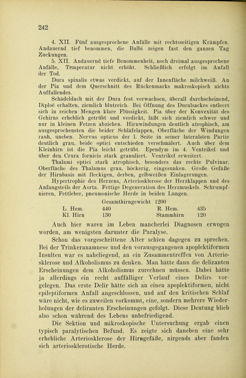 4. XII. Fünf ausgesprochene Anfälle mit rechtsseitigen Krämpfen. Andauernd tief benommen, die Bulbi zeigen fast den ganzen Tag Zuckungen. 5. XII. Andauernd tiefe Benommenheit, noch dreimal ausgesprochene Anfälle, Temperatur nicht erhöht. Schließlich erfolgt im Anfall der Tod. Dura spinalis etwas verdickt, auf der Innenfläche milchweiß. An der Pia und dem Querschnitt des Rückenmarks makroskopisch nichts Auffallendes. Schädeldach mit der Dura fest verwachsen, überall durchscheinend, Diploe erhalten, ziemlich blutreich. Bei Öffnung des Duralsackes entleert sich in reichen Mengen klare Flüssigkeit. Pia über der Konvexität des Gehirns erheblich getrübt und verdickt, läßt sich ziemlich schwer und nur in kleinen Fetzen abziehen. Hirnwindungen deutlich atrophisch, am ausgesprochensten die beider Schläfelappen, Oberfläche der Windungen rauh, uneben. Nervus opticus der 1. Seite in seiner lateralsten Partie deutlich grau, beide optici entschieden verschmälert. Auch über dem Kleinhirn ist die Pia leicht getrübt. Ependym im 4. Ventrikel und über den Crura fornicis stark granuliert. Ventrikel erweitert. Thalami optici stark atrophisch, besonders das rechte Pulvinar. Oberfläche des Thalamus grau, höckerig, eingesunken. Große Gefäße der Hirnbasis mit fleckigen, derben, gelbweißen Einlagerungen. Hypertrophie des Herzens, Arteriosklerose der Herzklappen und des Anfangsteils der Aorta. Fettige Degeneration des Herzmuskels. Schrumpf- nieren, Fettleber, pneumonische Herde in beiden Lungen. Gesamthirngewicht 1200 L. Hern. 440 R. Hem. 435 Kl. Hirn 130 Stammhirn 120 Auch hier waren im Leben mancherlei Diagnosen erwogen worden, am wenigsten darunter die Paralyse. Schon das vorgeschrittene Alter schien dagegen zu sprechen. Bei der Trinkeranamnese und den vorausgegangenen apoplektiformen Insulten war es naheliegend, an ein Zusammentreffen von Arterio- sklerose und Alkoholismus zu denken. Man hätte dann die deliranten Erscheinungen dem Alkoholismus zurechnen müssen. Dabei hätte ja allerdings ein recht auffälliger Verlauf eines Delirs vor- gelegen. Das erste Delir hätte sich an einen apoplektiformen, nicht epileptiformen Anfall angeschlossen, und auf den kritischen Schlaf wäre nicht, wie es zuweilen vorkommt, eine, sondern mehrere Wieder- holungen der deliranten Erscheinungen gefolgt. Diese Deutung blieb also schon während des Lebens unbefriedigend. Die Sektion und mikroskopische Untersuchung ergab einen typisch paralytischen Befund. Es zeigte sich daneben eine sehr erhebliche Arteriosklerose der Hirngefäße, nirgends aber fanden sich arteriosklerotische Herde.