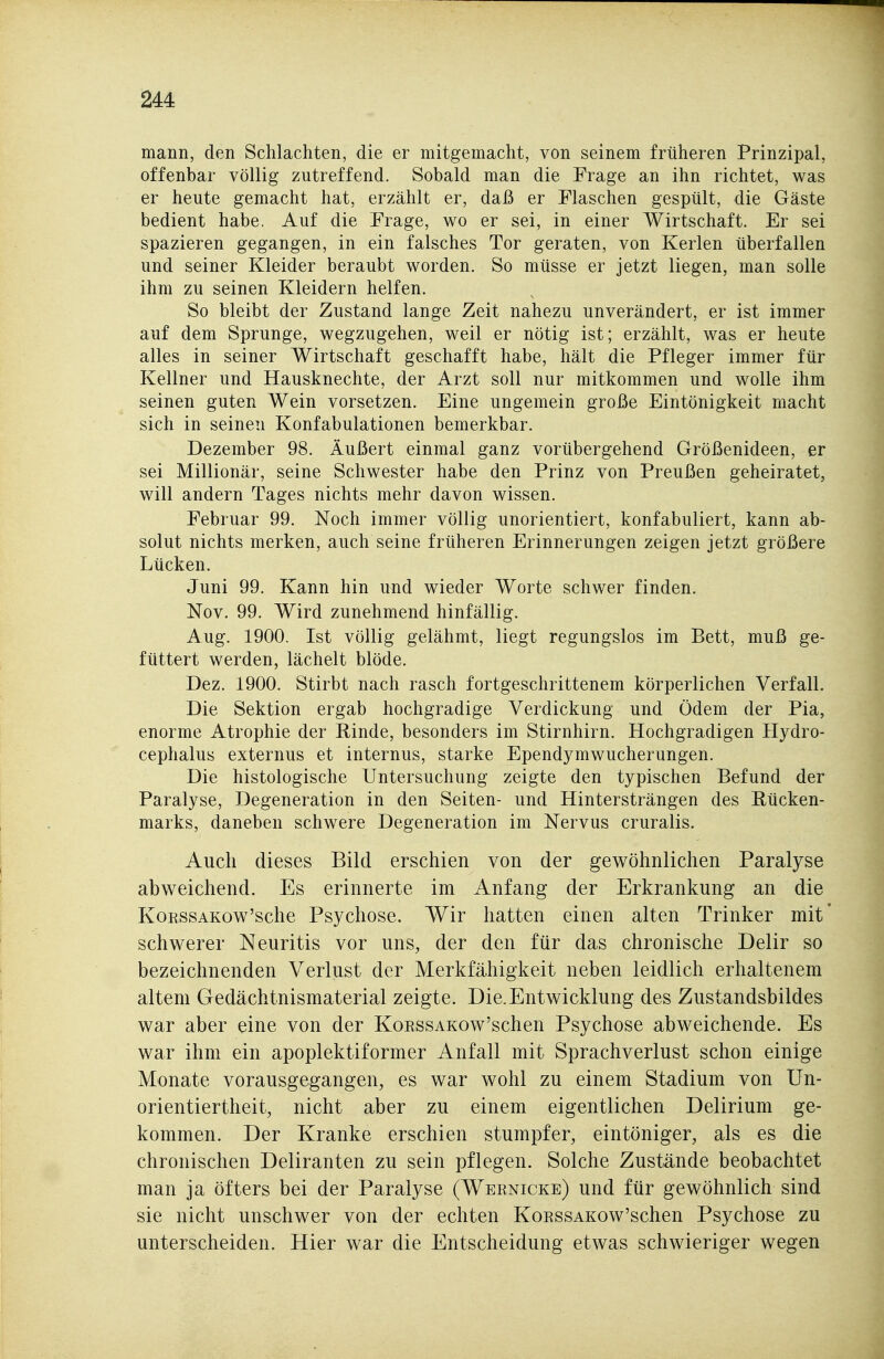 mann, den Schlachten, die er mitgemacht, von seinem früheren Prinzipal, offenbar völlig zutreffend. Sobald man die Frage an ihn richtet, was er heute gemacht hat, erzählt er, daß er Flaschen gespült, die Gäste bedient habe. Auf die Frage, wo er sei, in einer Wirtschaft. Er sei spazieren gegangen, in ein falsches Tor geraten, von Kerlen überfallen und seiner Kleider beraubt worden. So müsse er jetzt liegen, man solle ihm zu seinen Kleidern helfen. So bleibt der Zustand lange Zeit nahezu unverändert, er ist immer auf dem Sprunge, wegzugehen, weil er nötig ist; erzählt, was er heute alles in seiner Wirtschaft geschafft habe, hält die Pfleger immer für Kellner und Hausknechte, der Arzt soll nur mitkommen und wolle ihm seinen guten Wein vorsetzen. Eine ungemein große Eintönigkeit macht sich in seinen Konfabulationen bemerkbar. Dezember 98. Äußert einmal ganz vorübergehend Größenideen, er sei Millionär, seine Schwester habe den Prinz von Preußen geheiratet, will andern Tages nichts mehr davon wissen. Februar 99. Noch immer völlig unorientiert, konfabuliert, kann ab- solut nichts merken, auch seine früheren Erinnerungen zeigen jetzt größere Lücken. Juni 99. Kann hin und wieder Worte schwer finden. Nov. 99. Wird zunehmend hinfällig. Aug. 1900. Ist völlig gelähmt, liegt regungslos im Bett, muß ge- füttert werden, lächelt blöde. Dez. 1900. Stirbt nach rasch fortgeschrittenem körperlichen Verfall. Die Sektion ergab hochgradige Verdickung und Ödem der Pia, enorme Atrophie der Rinde, besonders im Stirnhirn. Hochgradigen Hydro- cephalus externus et internus, starke Ependymwucherungen. Die histologische Untersuchung zeigte den typischen Befund der Paralyse, Degeneration in den Seiten- und Hintersträngen des Rücken- marks, daneben schwere Degeneration im Nervus cruralis. Auch dieses Bild erschien von der gewöhnlichen Paralyse abweichend. Es erinnerte im Anfang der Erkrankung an die KoRSSAKow'sche Psychose. Wir hatten einen alten Trinker mit schwerer Neuritis vor uns, der den für das chronische Delir so bezeichnenden Verlust der Merkfähigkeit neben leidlich erhaltenem altem Gedächtnismaterial zeigte. Die.Entwicklung des Zustandsbildes war aber eine von der KoEssAKOw'schen Psychose abweichende. Es war ihm ein apoplektiformer Anfall mit Sprachverlust schon einige Monate vorausgegangen, es war wohl zu einem Stadium von Un- orientiertheit, nicht aber zu einem eigentlichen Delirium ge- kommen. Der Kranke erschien stumpfer, eintöniger, als es die chronischen Deliranten zu sein pflegen. Solche Zustände beobachtet man ja öfters bei der Paralyse (Wernicke) und für gewöhnlich sind sie nicht unschwer von der echten KoRSSAKow'schen Psychose zu unterscheiden. Hier war die Entscheidung etwas schwieriger wegen