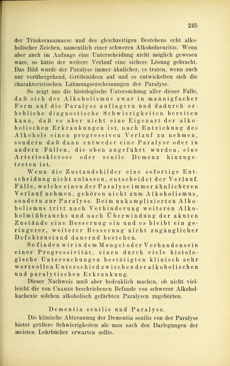 der Trinkeranamnese und des gleichzeitigen Bestehens echt alko- holischer Zeichen, namentlich einer schweren Alkoholneuritis. Wenn aber auch im Anfange eine Unterscheidung nicht möglich gewesen wäre, so hätte der weitere Verlauf eine sichere Lösung gebracht. Das Bild wurde der Paralyse immer ähnlicher, es traten, wenn auch nur vorübergehend, Größenideen auf und es entwickelten sich die charakteristischen Lähmungserscheinungen der Paralyse. So zeigt uns die histologische Untersuchung aller dieser Fälle, daß sich der Alkoholismus zwar in mannigfacher Form auf die Paralyse auflagern und dadurch er- hebliche diagnostische Schwierigkeiten bereiten kann, daß es aber nicht eine Eigenart der alko- holischen Erkrankungen ist, nach Entziehung des Alkohols einen progressiven Verlauf zu nehmen, sondern daß dann entweder eine Paralyse oder in andern Fällen, die oben angeführt wurden, eine Arteriosklerose oder senile Demenz hinzuge- treten ist. Wenn die Zustandsbilder eine sofortige Ent- scheidung nicht zulassen, entscheidet der Verlauf. Fälle, welche einen der Paralyse immer ähnlicheren Verlauf nehmen, gehören nicht zum Alkoholismus, sondern zur Paralyse. Beim unkomplizierten Alko- holismus tritt nach Verhinderung weiteren Alko- holmißbrauchs und nach Überwindung der akuten Zustände eine Besserung ein und es bleibt ein ge- ringerer, weiterer Besserung nicht zugänglicher Defektzustand dauernd bestehen. So finden wirin dem Mangel oderVorhandensein einer Progressivität, einen durch viele histolo- gische Untersuchungen bestätigten klinisch sehr wertvollen Unterschied zwischen der alkoholischen und paralytischen Erkrankung. Dieser Nachweis muß aber bedenklich machen, ob nicht viel- leicht die von Cramee beschriebenen Befunde von schwerer Alkohol- kachexie solchen alkoholisch gefärbten Paralysen zugehörten. Dementia senilis und Paralyse. Die klinische Abtrennung der Dementia senilis von der Paralyse bietet größere Schwierigkeiten als man nach den Darlegungen der meisten Lehrbücher erwarten sollte.