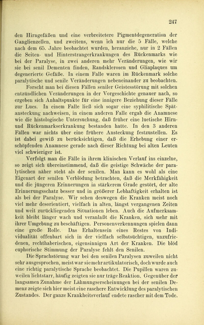 den Hiriigefäßen und eine verbreitetere Pigmentdegeneration der Ganglienzellen, und zweitens, wenn ich nur die 5 Fälle, welche nach dem 65. Jahre beobachtet wurden, heranziehe, nur in 2 Fällen die Seiten- und Hinterstrangerkrankungen des Eückenmarks wie bei der Paralyse, in zwei anderen mehr Veränderungen, wie wir sie bei senil Dementen finden, Randsklerosen und Gliaplaques um degenerierte Gefäße. In einem Falle waren im Rückenmark solche paralytische und senile Veränderungen nebeneinander zu beobachten. Forscht man bei diesen Fällen seniler Geistesstörung mit solchen entzündlichen Veränderungen in der Vorgeschichte genauer nach, so ergeben sich Anhaltspunkte für eine innigere Beziehung dieser Fälle zur Lues. In einem Falle ließ sich sogar eine syphilitische Spät- ansteckung nachweisen, in einem anderen Falle ergab die Anamnese wie die histologische Untersuchung, daß früher eine luetische Hirn- und Pückenmarkserkrankung bestanden hatte. In den 3 anderen Fällen war nichts über eine frühere Ansteckung festzustellen. Es ist dabei gewiß zu berücksichtigen, daß die Erhebung einer er- schöpfenden Anamnese gerade nach dieser Richtung bei alten Leuten viel schwieriger ist. Verfolgt man die Fälle in ihrem klinischen Verlauf ins einzelne, so zeigt sich übereinstimmend, daß die geistige Schwäche der para- lytischen näher steht als der senilen. Man kann es wohl als eine Eigenart der senilen Verblödung betrachten, daß die Merkfähigkeit und die jüngeren Erinnerungen in stärkerem Grade gestört, der alte Erinnerungsschatz besser und in größerer Lebhaftigkeit erhalten ist als bei der Paralyse. Wir sehen deswegen die Kranken meist noch viel mehr desorientiert, vielfach in alten, längst vergangenen Zeiten und weit zurückliegenden Situationen leben. Auch die Aufmerksam- keit bleibt länger wach und veranlaßt die Kranken, sich mehr mit ihrer Umgebung zu beschäftigen. Personenverkennungen spielen dann eine große Rolle. Das Erhaltensein eines Restes von Indi- vidualität offenbart sich in der vielfach selbstsüchtigen, unzufrie- denen, rechthaberischen, eigensinnigen Art der Kranken. Die blöd euphorische Stimmung der Paralyse fehlt den Senilen. Die Sprachstörung war bei den senilen Paralysen zuweilen nicht sehr ausgesprochen, meist war sie mehr artikulatorisch, doch wurde auch eine richtig paralytische Sprache beobachtet. Die Pupillen waren zu- weilen lichtstarr, häufig zeigten sie nur träge Reaktion, Gegenüber dei? langsamen Zunahme der Lähmungserscheinungen bei der senilen De- menz zeigte sich hier meist eine raschere Entwicklung des paralytischen Zustandes. Der ganze Krankheitsverlauf endete rascher mit dem Tode.